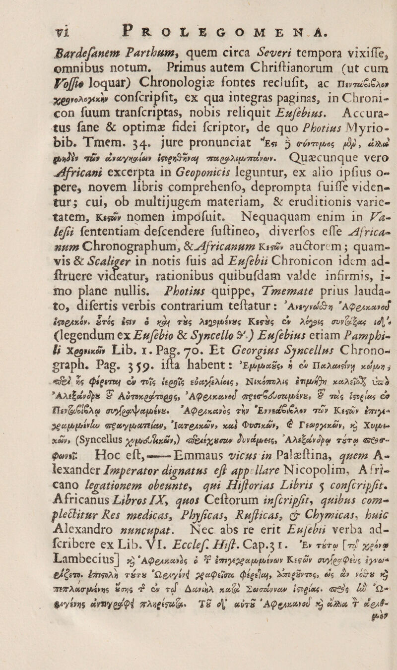 Barde fanem Parthumj quem circa Severi tempora vixiiTe^ omnibus notum. Primus autem Chriftianorum (ut cum Ψοβφ loquar) Chronologiae fontes reclufit, ac namiAej» confcripfit, ex qua integras paginas, in Chroni- con fuum tranfcriptas, nobis reliquit Eufehms, Accura¬ tus fane & optimae fidei fcriptor, de quo Photins Myrio- bib. Tmem. 34. jure pronunciat ’'ε« 3 ΰ·ύντρμίθζ ^ ήταν ΤΓΚ^λι^χ^ττηνων, Quaecunquc VCrO jifricam excerpta in Geoponicis leguntur, ex alio ipiius o- pere, novem libris comprehenfo, deprompta fuiiTe viden- turi cui, ob multijugem materiam, & eruditionis varie¬ tatem, Kfswy nomen impdfuit. Nequaquam enim in Fa^ lefi fententiam defcendere fuftineo, diverfos eife ^frica^ num Chronographum, ^Africanum audorem; quam¬ vis & in notis fuis ad Etifebii Chronicon idem ad- flruere videatur, rationibus quibufdam valde infirmis, i- mo plane nullis. Photim quippe, Tmemate prius lauda¬ to, difertis verbis contrarium teftatur: 'Aviyva^vi ύτός iitif S XiQ^fJUsvaq Kst»? ci λορίς συν'^Ιχί n/l*4 (legendum exEnfebio 8c Syncello S*'.) Fufebius etiam Pamphi* U Lib. i.Pag, yo. Et Georgius Syncellns Chrono- graph· Pag. 3 5P· habent t K? ov ·η>Τζ 1(^7ζ ευΛ}[ίλίοις, Τ^ικότηλκί κΆλΐΐΐχζ \}ζΰΰ *Αλί|αν<1)>8 ^ Αύτνίί.ζ^'Γί^ςί ^Αφβ^κα,νο^ ^ίαζ<^σκ[ΐ*ίναί y τκς Ι'^ξίοίί οφ ω σν^^φϋ/Μειίίί· ’Αφ^καροζ rjjy *Εννε»ζΐιζλον 'n7v Kiswv hnyi^ m^o(,y\J>4(X/n(cWi *ίοίΤ£/.καίν> χ,α,Ι ΦνΟίκ^ν, ^ VwpyiKm, Χνμ/i^ χ»ν, (Syncellus ^νάμ,ας, *Αλε%»ν^α τΰτω fmsT· Hoc eft,—— Emmaus vicus in Palaeftina, quem A- iexander Imperator dignatus efi appdlare Nicopolim, A fri- cano legationem obeunte^ qui Hiflorias Libris 5 confcripfit^ Africanus EZ^w/X, quos Ceftorum infcripfit^ quibus com-^ fleBitur Res medicas, Phyficas, Rufiicas, ^ Chymicas^ huic Alexandro nuncupat. Nec abs re erit Eujebti verba ad- feribere ex Lib. VI. Ecclef Htfl. Cap.51. *£v τίίτω Lambecius] *Αφβ/ΐκοίνος o T ^/ΙζετΌ. ίτπτ^λ» τύτα *Ωζ/.γίν^ ρξαφεΐατί, φεξ^^^ dq cov ^;τλοί(Γ/Λενί}5 «inji ci τΐ Aecvtlih Έωατίνναν 1<^ξΙχί· Iw ’Ω* πληξί^^ζίο uorS 'Αφξ/.κ«>νο^ r