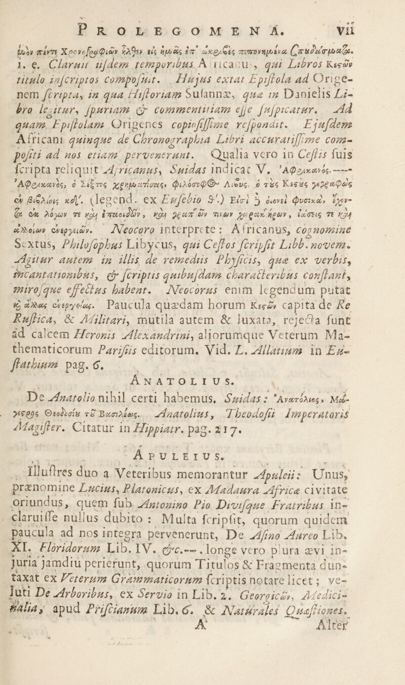 A ιτίνη Χ^ονο^ψίων £<? ί/Λ^ς ετ: ίύκ^,ζεζ Trtmfuys^iviac. ί. e. Ciaruit njdem tempuribm A iica^ui , qui Lthros)kt^m titulo i^Jcriptos compofua. Hujus extat Epifiola ad Onge- nem fcnpta^ in qua Hiflortam Suianna?, qua tn Danielis A/- hro Is^itur^ Jpunam φ' commentitiam ejje jujpicatur, Hd quam FpijloUm Origencs copiofiffime rcfpondit, Ejufdem Africani quinque de Chronographi a Libri accuratiffime com^ pojiti ad nos etiam pervenerunt. Qualia vero in Cejiis fuis fcripta reliquit Aincanus., Suidas indica i V. - ^Αφ^/.κ,ανοζ} ο Ι,ίζττς ^ξΐίμιχτίσηζ) φιλόατφ(^ Αίζνζ- ο τ^ζ Κίίϊίς ·μ^οίφω% CV βίζ}·.ί01(^ Ksfl'. (^legend. ex Eufehio έΕΙ ο^ονεί φν(τ.Α> ^ cii λόγύν 7% ifjbj 3 φή ^ξοίΕΕν ηνων νίξ&)ν y ίαίσΈίζι τε f^f (dipyiidv. Neocoro interprete: Africanos^ cognomine Sextus, Philofophus Libycus, qui Cepos ferippt Lthb.novem·^ Agitur autem in illis de remediis Phjpcis.) qua ex verbis^ ^cantationibusj φ’ feriptis quibujdam charablenbks conflant^ mirojque ejfetius habent, Neocorus enim legendum putat chspyEx^. Paucula quaedam horum capita dc Re Ruflicay & Militari^ mutila autem & luxata, re j e dia funt ad cEiCtm Heroms Alexandrini^ aliorumque Veterum Ma¬ thematicorum Paripis editorum. Vid. L, Allatmm in Ed^ flathmm pag. 6* Anatolius. T>Q Anatolio ηύλύ certi habemus, Suidas: ‘Avarcbie^, ud- >ίΓ^ς (diohdis rS ΈχσιλΙίΰζ. AnatoUusy Ehcodofii EmperdtQTis ALagiJler, Citatur inHippiatr.pzg.lij, Apuleius. Illuilres duo a Veteribus memorantur Apuleii: Unusf pronomine Lucius^ Platonicus^ ex AEadaura Africae civitate oriundus, quem fub Antonino Pio Dtvifque Eratrihus in- claruiife nullus dubito : Multa fcripiit, quorum quidem paucula ad nos integra pervenerunt, TAt Aftno Aureo iXh, Xi, Floridorum Uih. IV. longe vero plura X'vi in* juria jamdiu perierunt, quorum Titulos & Fragmenta dun· taxat ex Fleterum Grammaticorum feriptis notare licet; ve« luti De Arboribusy cx Servio in Lib. 2. Georgicih, AiedicE tjalia^ apud Frifeianum Lib.iS. Natur ale i Guafiiones, N Alteir