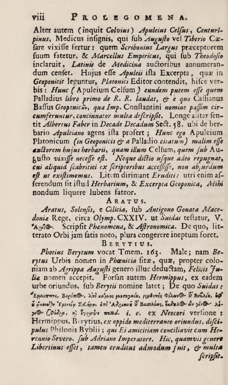 Tlii PsiOtl^GOMENA. Alter iutem {\r\c[\x\t Colvius) ^puleius Celfus^ CentHrl·» pinus^ Medicus iniignis, qui fub Auguflo vel Ttherio Cae¬ lare vixiiTe fertur % quem Scribonius Largus praeceptorem fuum fatetur, & Marcellus Empiricus^ qui fub Theodofio inclaruit, Latinis de Medicina audoribus annumeran¬ dum cenfet. · Hujus effe j^puleii ifta Excerpta, quae in Ceoponicis leguntur, Editor contendit, hifce ver¬ bis : Hunc ( Apuleium Celfum ) eundem putem effe quem Palladius Ubro primo de R, R, laudaty φ- e quo Caiiianus li^i^usGeoponicuv<t Conftantini nomine paffim cir-· cumferuntur^ concinnator multa defcripfit» Longe aliter fen- tit Albertus Faber in Decade Decadum Sed. 58. ubi de her¬ bario Apuleiano agens ifta profert; Hunc ego Apuleium Platonicum (in Geoponicis φ a Palladio enatum) malim effe stuporem hujus herbarii^ quam illum Celfum, quem fub Au- gufto vixiffe necejfe efi. Neque di^lio ufque adeo repugnat^ cui aliquid fiabritiei ex feriptoribus accejjiffey non abjurdum φ ut exifiimemus. Litem dirimant Eruditi: utri enim af¬ ferendum fit iftud Herbarium^ Sc Excerpta Geoponica^ Mihi nondum liquere lubens fateor· Aratus. Aratuss Solenfis^ e Cilicia^ fub Antigono Gonata Mace· doma Rege, circa Oljmp, CXXIV. ut Suidas teftatur, V. ^cxip^M Phanomena, ^ Aflronomica* De quo, lit¬ terato Orbi jam fatis noto, plura congerere ineptum foret. Berytius· Photius Berytum vocat Tmem. i6j. Male; nam Be· rytus Urbis nomen in Phoenicia fitae, quae, propter colo¬ niam ab Agrippa Augufli genero illuc dedudam, Felicis Ju¬ lia nomen accepit. Forfan autem Hermippus, ex eadem urbe oriundus, fub Berytii nomine latet; De quo Suidas : κ^μ/7)ς έ ax-tiejjyt *Epi\>vlm TSiipx* ίτη *A^C**^^ ^Bo^etXseti» tKhiX^ uy λί· p*(^ 9ζ 5π>αλ. f. e, ex Neocori verfione t Hermippus, Berytius, ex oppido mediterraneo oriundus, difii- pulus Philonis Bybli i; qut Ei amicitiam conciliavit cum He· rennio Severo, fub Adriano Imperatore. Hic, quamvisgener$ Libertinus' effet ^ tamen eruditus admodum fuit ^ φ multa fcripfit·