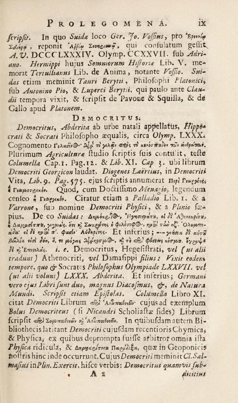 Ρ R ο L E G ο Μ E Ν A. ik firipfit. In qUo Suidc^ loco Ger» Jo. Foffifis, pro , reponit ‘A^pV® qui coniulatum geiiit^ DCCCLXXXIV. Olymp.CCXXVlI. fub α;ίθ· Hermippi hujus Somniorum Hiftoru Lib. V. me¬ morat Tertullianus Lib. de Anima, notante Foffto. Sui* das tinm rvxttmmt Tauri Berj/tti Philoic)piii tlatonicii^ fub Antonino Pio^ & Luperci Berjtii^ qui paulo ante CUu* dii tempora vixit, & icripfit de Pavoue & Squilla, & de Gallo apud Platonem, Democritus; Democritusy Abderita ab urbe natali appellatlis, tPippi^* crati & Socrati Philofopho aqualis, circa Olymp, LXXX« Cognomento t® Τ&ν Plurimum Agricultura Hudio fcriptis fuis contulit, tcfte Columella Cap.i. Pag.12. BcLib.Xl. Cap 5, ubi librum Democriti Georgicon laiidat. Diogenes Laertius^ in Democriti Vita, Ltb.iy, Pag.^y^. ejus fctiptisannumerat mp< i Γίi»μ,tτe^y■lv. Quod, cum DodlilTirho legendum cenieo $ Τί&ξγικί^, Citatur etiartl a Palladio Lib. i. & a Varrone^ fub nomine Democriti Phyfici^ & a Plmio fe- pius. De eo Suidas * 6ί Λ' ‘’Α^κοκρίτ»? ζ Δίί^<πτ»·|#, ^2^v<y§> ίζ Σα>κζ^'η}ζ ό φίλόστ:φ(^, tIvj οζ^. ’Ολομιτη· dhc 0/A' 7ΐ'. φ»βί>' Αϋ^ρ/ττίς. Ht inlerius; — udrS βί^λίοί eiffi Λίβ, ύ, η ίζ τΐ κόο*^». Λ'»9’Ε777?δλΛς. /■. e, Democritus, Hegeliilrati, vel (ut alii tradunt) Athenocriti, t/c/Damaiippi^////j,· ^'ixit eodem tempore^ quo φ Socrates Philofophus Olympiade LXXTLL vel (ut alii volunt) LXXX, Abderita, £t inferius; Germani vero ejus Libri funt duoy magnus DiacofmuS^ de Natura Mundi, Scripfit etiam ΕρΐβοΙα$, Columella Libro XL citat Democriti Lihmm cujus ad exemplum Bolus Democriteus (ii Nicandri Scholiaftae fides) Librum fcripiit fΣ§ζdΣυΫJ·7tttJζiU9 vTAvliTiu^etS^i. In qtubufdamatitcm Bi¬ bliothecis latitant Democriti cuiufdam recencioris Chymica, &: Phyiica,’ ex quibus deprompta fuiife afbitror omnia iifa Thyfica ridicula, & AYiU^xe/rc-tut qtise in Geoponiris; JIO flri s h i n c i ή de o c cu r ru n i. C u j us i m em i n i t C/. tnafiiis 'u\PUn,Exercit, hifce verbis: Democritus quamvis fub* % h % MtitiHi