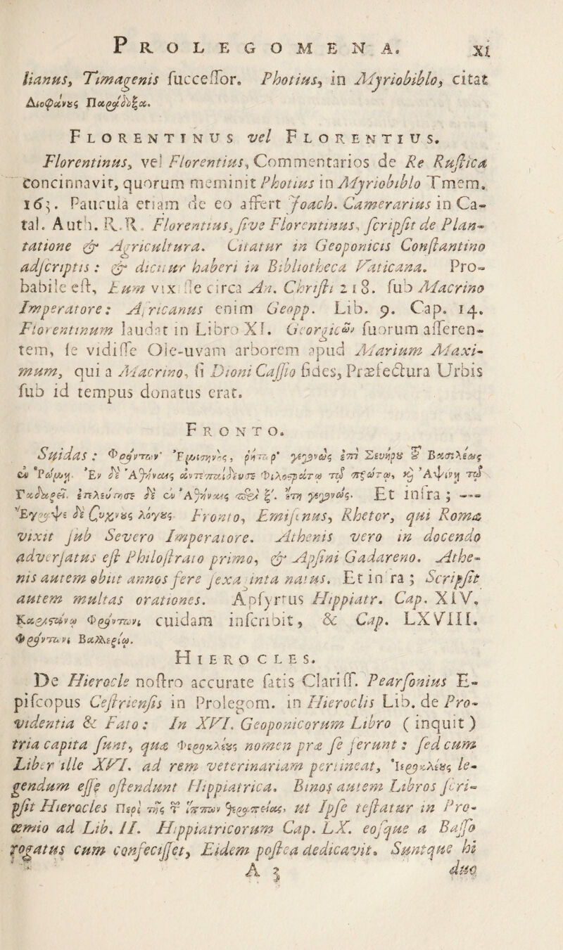 lianuSy Timagenis fucceiTor, Fhotius^ in Aijriobibloi citat Florentinus vel Florentius. FlorentiniiSy vel Commentarios de Re Rujlica Concinnavit, quorum meminit Photius in Aijriobiblo Tmem. Paiiruia ersam de eo affert Joach^ Camerarius 'mQz^ tai. Auth. Pv.R . Florentiusyfive Florentinus·, fcripfit de Pian<~ tatione Cr ^Agricultura. Citatur tn Geopontcts Conjlantino adjtriptis: φ· dicuur haberi in Bibliotheca Taticana. Pro», habile ed:, F um viX: de circa An. Chrifli 218. fub Aiacrino Imperatore: Africanus enim Geopp. Lib. 9. Cap. 14, Fioyentinum laudat in Libro Xi. Georgic^^ fuorum afferen¬ tem, i e vidiife Oie-uvam arborem apud Aiarium AlaxG mum, qui a /cacrtno, b Dioni €αβιο ficies3 Pr^ieblura Urbis fub id tempus donatus erat. Fronto. Suidas : ^pjvrryy g?n W B>icn>.£at^ cai ’Ev JV 'AjfivcPt^ eivTT''-/rsfJAiV'X£ Φίλο?ρΑίϋ A <7Γξωται·, ^A^ivv[ rd ΙηλΐνΡΟίΓΒ H ot/ *Ay//v50ii I'. έΤΤ} ygi^VCOq. £t mira 3 -'·« Fi C,vx,v^<i Xoyfiq Fronto., EmifmuSy Rhetor, qui Romi& vixtt jub Severo Imperatore, yhhenis vero in docendo adverjatus efl Philojlraio pnmoy φ' Αρβηΐ Gadareno. Athe·- nts autem ebiit annos fere jexa inta naius. Et in ra ; Scriffit autem multas orationes. Apiyrrus Htppiatr. Cap, XiV, Χκ,ζ/,^νΜ ΦφνταΗ cuidara infcnbit, & Cap. LXV^IIi, ΒχΤί^ίξΙω. Hierocles. De Hierocle noilro accurate fatis Clariff. Pearfonius E« pifcopus Cefiricnfis in Prolegom. in Hieroclis Lib. de Pro^ videntia &z Fato: In XTl. Geoponicorum Ltbro (inquit) tria capita funt^ qua nomen pra fe ferunt: fed cum Liber ille XHI. ad rem veterinariam pertineat, le¬ gendum ef e ofhndunt Hippiatrica» Binos autem Libros Jcri-· pfit Hierocles ΠίοΙ ττΓς r ίτττΐζύν Ut Ipfe teflatur tn Pro¬ oemio ad Ltb. JI. Hippiatricorum Cap. LX. eofque a Bajfo Rogatus cum CQnfecfJety Eidem poflea dedicavit^ Suntque hi 'A ' S