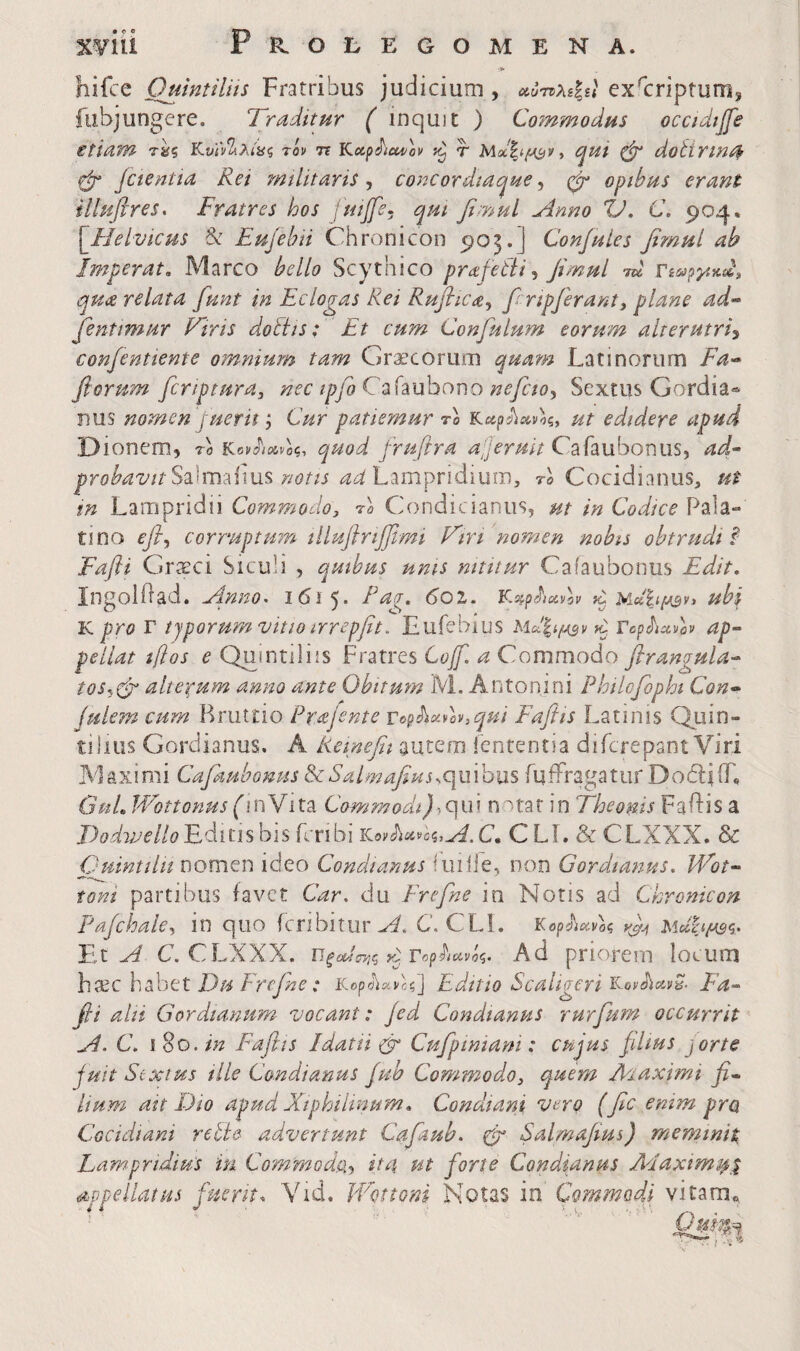 Xyiii Ρκ,ΟϋΕΟΟΜΕΝΑ. hifce Oumtilits Fratribus judicium, χΰ·η>ίφ1 ex'criptum, fubjungere. Traditur ( inquit ) Commodus occidijfe etiam τ^ς Tov Tt Kup^iui^ov τ , qui ^ dottrmr^ Cr Jctentia Rei militaris, concordiaque, opihus erant illuflres. Fratres hos luijfe· qui fimul Anno td. C. 904. [^Helvicus & Eujebii Chronicon 905.] ConfuLes fimul ab Imperat, Marco bello Scythico prafetii ^ fimul TU rsmpyixdji qua relata fiunt in Eclogas Rei Ruflica^ finpfirant, plane ad·^ fienttmur Vtris doliis; Et cum Confiulum eorum alterutri^ confientiente omnium tam Graecorum quam Latinorum Fa-* fiorum ficriptura, nec tpfioCd^huhono neficto^ Sextus Gordia·^ nus nomen juerh ^ Cur patiemur Fo ut edidere apud Dionem, ro quod firufira a;Jeruit CAaubonm^ ad^ probavitSIim^ims notis adhimpvidmmy rl Cocidianus, ut tn Lampridii Commodo^ F Condicianus, ut in Codice Pala¬ tino efi^ corruptUTn lilufirijjlmi Tiri nomen nobis obtrudi § Fafli Graeci Siculi , quibus unis nititur Cafaubonus Edit, ingolilad. Anno, 1615. Pag, 601, Y^^pehAov ^ ubi K pro T typorum vitio irrepfit. Lufebius «i Tophavov αρ·“ pellat tiios e Qumtiliis Fratres Lofi. a Commodo flrangula- tos^^dd alterum anno ante Obitmn M. Antonini Philcfiopht Con· julem curn Bruttio Prajente Top^oivlv,qui Fafifts Lannis Quin¬ tilius Gordianus. A Remefii autem ienrentia difcrepant Viri Maximi Cafaubonus ^SalmaJiHs^qmhxiS fuiFragatur DodlJiL GuL W^ottonus ('inVita qui notat in Theonis Faidis a DodvjelloEFimhis Lnbi KβyΛίί^cς,J^.C. CLL & CLXXX. & Cuintiln nomen ideo Condtanus fuilie, non Gordianus. Wot·· toni partibus favet Car. du Frefine in Notis ad Chronicon Pajchale^ in quo fcribitiir C. CLl. Kop^iAot, yfji Μοίζιμ^ζ. Ei A C. CLXXX. ΏξΰΙίΓ^ΐζ y^TcphavU, Ad priorem locum h^c hPtjttt Du Frefine: iCcp^iavc?] Editio Scaligeri Ea-- fi i alii Gordianum vocant: Jed Condtanus rurfium occurrit A. C. 1 8o. in Fafiis Idatii φ Cufipimani: cujus filius jorte juit Stxtus ille Condi anus fub Commodo^ quem Aiaximi fi* Itum ait Dio apud Xiphilmum» Condiam vero (fic enim pra Cocidiani relie advertunt Cafaub. rfi Salmafius) meminit. Lampridius iu Commodth if4 ut forte Condianus Adaxims^i appellatus fuerit, Yid. IVottoni Notas in Commodi vitam^ I -v'
