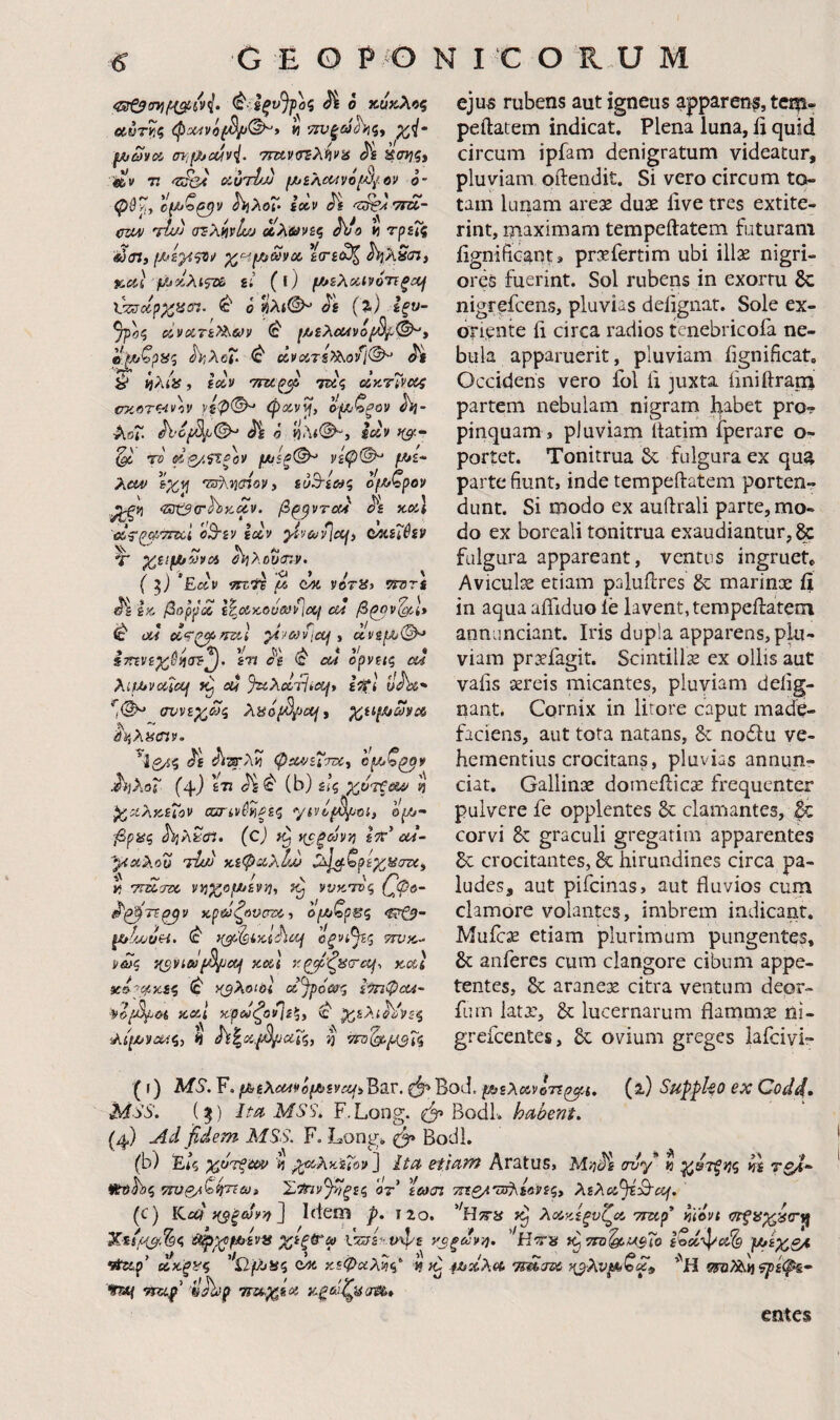 <^·:ίξυ}γοζ Ά o κύκλος οίύτ^.ς « 52Χί|'ώ>Λις, fjij0)voi {nifjf^cuvi. 7ΤΐίνσΈλήι>ίί Λ άσ???, Λν τ. cKurlJj ιJtJiλ(κtvόtβ{tiv ο- φύ^, (Ι(Λ>ζ^ν ^λοΐ'· ί»ν 'ΐ^Α'ΤΓοί- οζΜΐ Ί^υ) (rsXi^vlsjj Μλ&νίς h τρεΐς ίύ(Π) χ^Η^ωνοί. ε(τε^ ^^λδίτϊ, j&iii'^jsiAifze ii (t) f/>iλoc,ιyόrΐξcij Vz^dpxatn. ^ 0 «λί©^ Jfi {%) Ιξυ- οίνοίτε>λων ^ f/^iXcuvo^f^^» η'^ζρας ΛλοΓ· ανΛτ&’^οίΐ^ ^ ίλ/», ΙΰΙν 'Tm^ 7^5 (Ικ.τζνκ>ς fmf)Tw\v νίψ(^ φχν^, ο·(λζξον Jij- λοΐ. <^£ ά ΐΙλίθ-, ix9 ^ το dp/,^ξον μίίξ(^ νίφ©^ /w»£- λί^ %Χ9\ 'τ^ηΰίονi ευΒ’ίως οβζρον ^Ζΰζβΰ'^κ^ν. βζ^ντα} ^ε χχ} 'ϋίς'ρχ'ττχί οΒ-εν εχν ^^ν&ιίΐΜ) ΟΑίε'Ιύεν Τ yj!fJt/'Mvx ΰί>ίλου<Γ.ν. ( Εχν ίΤΕΪΐ W QM VdT^y ^ε ίΆ βορρχ l^xxovcviPixj cd β^ν'^Ι* ιέ ϋί4 χψζ^^τζιΐ yijcoiictfi (χνεμ>©^ ίττενεχύ^ίΠ^. εη ^ε ^ cd ορνεις cd XiU*vXic(jf cd %iXccTiicijt ε^Ι οΛί* ^1©^ συνεχώς λ^όβ/Jcaii χαΐ^ωνχ ^tXiiCiv. ^Ιβ/ίς £^έ φχ^εΧττχ, Ιμ,ζ^ν .h]>m (4) χότζαν χχλκείον σσην^^ξες ytvl^^oi, 0^- 'βρας J\a?c«. (cJ χοξών/) Ιττ’ od~ yixXou ndw χεφχλΐ/jj ^^ζρεχ^στ<, ii T^d-TOC vv}XofJiiivij, ννκ'τνς {^ψο^ ^'ζ^τε^ν κρωζονσζκ, ομ^ζρΕς c^- ^ίίυυΗ. (c' οξνί^ς tpjk- νως '/{^νίωβροσι χχΐ κχΐ χΐ-'χχες <c' Ηβλοΐόί οί^ρόως Ισηφουί' ψ&β^&(, tcvA Kpd^ovli^y ^ χελι^Βες Χιβνΰχς, ή ^^χ,β/^χΐς, η ejus rubens aut igneus apparen?, teip- peftatem indicat. Plena luna, li quid circum ipfam denigratum videatur, pluviam oftendit. Si vero circum to¬ tam lunam arex duae live tres extite- rint, niaximam tempeftatem futuram iignificant» pri^fertim ubi illae nigri¬ ores fuerint. Sol rubens in exortu & nigrefcens, pluvias delignar. Sole ex¬ oriente ii circa radios tcnebricofa ne¬ bula apparuerit, pluviam lignificat. Occidens vero fol ii juxta iiniftram partem nebulam nigram habet pro? pinquam , pluviam Itatim iperare o- portet. Tonitrua 6c fulgura ex qu^ parte fiunt, inde tempeftatem porten? dunt. Si modo ex auilrali parte, mo¬ do ex borcali tonitrua exaudiantur, & fulgura appareant, ventus ingrueU Aviculae etiam paluflres & marinx ii in aqua aifiduo le lavent, terapeilateoi annunciant. Iris dupla apparens, plu¬ viam prxfagit. Scintillx ex ollis aut vaiis xreis micantes, pluviam defig- nant. Cornix in litore caput made¬ faciens, aut tota natans, & nodlu ve¬ hementius crocitans, pluvias annun- ciat. Gallinx domefticx frequenter pulvere fe opplentes & clamantes, & corvi & graculi gregarim apparentes crocitantes, & hirundines circa pa¬ ludes, aut pifeinas, aut fluvios cum clamore volantes, imbrem indicant. Mufex etiam plurimum pungentes, & auferes cum clangore cibum appe¬ tentes, aranex citra ventum deor- fuin latx, & lucernarum flammx ni- grefeentes, 6c ovium greges lafcivi? (r) MS. F. μ,iλcMvό{Jbiva(i'Q3.v. φ>Bod. piXxvoTt^t, (a) Suppko ex Codd· \SS. (^) Im MSS. F.Long. ^ BodL habent, (4) Ad fidem MSS. F. Long. Bodl. (b) Είς χότξχυ M ;^χλχε7οβ ita etiam Kv2X\xzy ^ ^ftohς ττυζ/ζ^τΐω» Υ/ίπν^ιξες οτ ϊωσι 7ηζ/.'υή\ί(ίνες^ λελχ^^χ^, /,·\ ΧΤ .Λ 1 -h τ — ’^ΤΙ -Λ -i.../ — .?'.._» . ’ϋ avy » m ίίϊιρ’ χκξ^ς '‘Ο.βίΗς κεφαλές’ 4^χλχ Tmau ^^λν^Λιζχ^ '''Η σ^ο)λ^<?ρίφ&· tu{ nzif’ 'ilJbip τπί,χίχ κξωζ^σ0ί$· entes