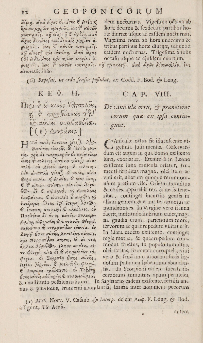 ecTtO c^vc<,r}]c ivvsdf^ *' y f ff <v» 9 ^ £ϋ^5 T' CCOirZt)V ^υ^ΆΎΐξ^ς. τί} ίί cItto ^ξίες καΙ ^κοα^ ί?- t / > Λ· _ ^■&ξί)/ν,';> ί&}<; Τ ί/.υΊτ<)ν ί^υκτΐξίνιης. ψ!^ e-hfjT^ (yiίvciτ^■, cswo ωξοίζ ζβ) ivhitclrr.q βι,ων {/^οξίων tj- Λα jr. !V) rw j ί:#ξ T' (ΐΰτΐύ') νυκττξίνϊ^ς. βΰκιχτοληί ηλ(ΐί· dem nociurnas. Vigefima oftava ab hora decima & fexdecim partibus ho- ros diurnae urqiiead eafiiem nodbirnas. Vigciima nona ab hora undecima & tribus partibus horee diurnse, ufque ad eafdem no6lurnas. Trigeilraa a folis occafu uique ad cjiifdem exortum. jj τξαΧ'ΚΟζ·^i d'/TO ωξων ^'ααΈΰύς^λίϋ} Isjq ^ 6) P^e^ofiis, ut ordo fenfus paftulat, ex Codd. F. Bod. Long. K E Φ. II. '?■ 'if '^7rOA?t^y ^ ^ ^βββθ>οτο}$ Tp £ζ·.αυτ}ΐ^ mjfx^diyQnm, [' (^ .i) ί\ιοφά.γΗζ.^ TS Kvrlq Ι'τητχίλν, 'ikSXiii f/j-ή' 14 _f I . / i fyj fid φανΗση^ €·ίΆ0<ρ]ζ W . / ' ^\ fj 3 _/ 3/ ίίις, '/ί£^(^·>Τ>1ξ€·ίν CV 137?i*J OiK0 d;-rFi% *t ο^λ^νί^ζ n t^t^s ya^^ dv^- e·» Aifidli 'i(rr,q V οτ·λ!ΐ’/ηζ» SitV dvii^Tv^n yivvi^ K.vjoq, (ήτα TTTjTh^i to sAcdy, ana a\ <=''3 'J / * ^ Cl € T w^tvT^v $ot»vioc,. ^οξν^ ζ©^ 4^f ^ ο-φα.γ(ήί^ κ} βαα:λίως ^ uTHzXiA it Φίξ·©^, iB-vaq Ιφ' ίττξον \^v©hy ^ tiTcvTCij, η-^(.ί(τμαΙ (β kXu^ov iq. (dv ίΙΰίρ^ί9(^ JV aa-Tiq οουτ7.ζ, TndXveyj-· ββ/cif, suip^cTictj ηκ,ταυήΐν (c' Tir(ΐβ·7τί^ν ivavioc. Iv Zv*'/d aerr^q exAJT^q} βφβ'^^λ^&ΐζ KiV^liXqy f((p\ TtTp^nz^v orr/cnq, ^ Cf TvTq myX&iq B-ofiU'o©’y ίλίΧί'α αχΓίίνίξ, cn- ra φ^οζ^. ύί'να ΆΦΟβ^ρνων icJ- φΰξίΦ’ ον ’ΣηΐβΤπω is(rr,q uor^q, ts^g&iv ^ξν^ΰί, ^ (Αίλ^τΐων φύ€^\ (c' λοψ^ίκίί yac^i^iicnq. cn Tc|orij '(rfjq ύίήτνιζ,ίνίβΡ,οί Φ <(τολυομ>ζζήα^ C A P. Vili. / De canlculiC ortu, prtenotione eorum qua ex tpft coniiur- gunt, sAniculae ortus fit illucePente vf- gefima |ulii menlls. Obiervan- dum eil autem in qua domo exiilente luna, exoriatur. Etenim ii in Leone exiilente luna canicula oriatur, fru¬ menti fertilitas magna, olei item ac vini erit, aliarum quoque rerum om¬ nium pretium vile. Orietur tumultus 6c exdes, apparebit rex, & aeris tene^ ritas, continget incurfus gentis in aliam gentem, & erunt terrxmotus ac inundationes, in Virgine vero fi luna fuerit, multitudo imbrium cadet,mag¬ na gaudia erunt, parientium mors, fervorum ac quadrupedum vilitas erit. In Libra eadem exifiente, continget regis motus, & quadrupedum com¬ modus fruClus, in populo tumiiitiis, olei raritas, frumenti corruptela, vini vero & iruituum arborum loris lig- nofum putamen habentium abundan¬ tia. In Scorpio fi eadem fuerit* la^ W a cerdotum tumultus, apum pernicies ^ conlliiutio peililentulis erit, In Sagittario eadem exiilente, fertilis an« FiLis & pluviofus, Irumcnti abundantia, laetitia inter homines, pecorum (i) MSS. Korv. V. Cafaub. ^ Interp atfigunt, Tb Avra. delent Δίο<ρ. F. Long. Bod, ^ ( autem