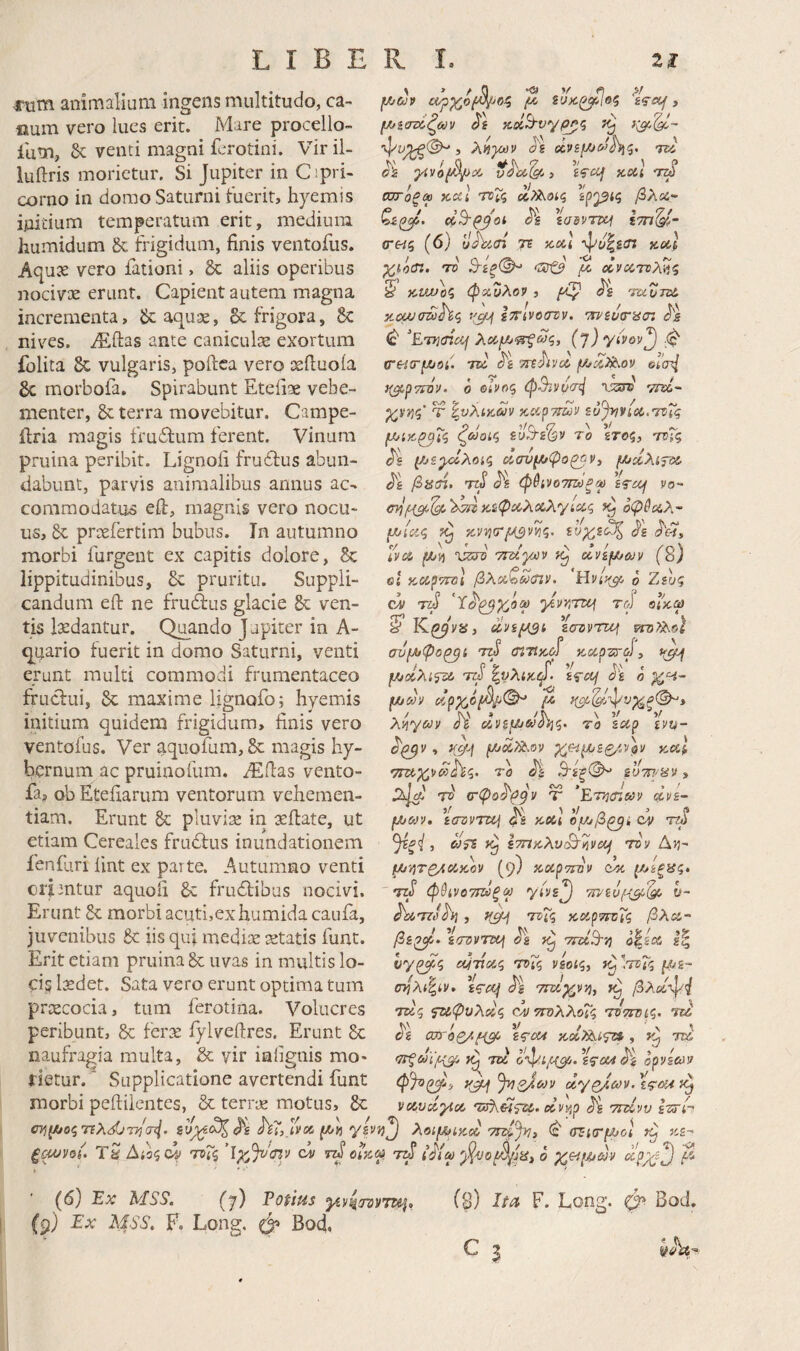 riim animaliam ingens multitudo, ca- aum vero lues erit. Mare procello- Ium, & venti magni ferotini. Viril- luftris morietur. Si Jupiter in Cipri- corno in domo Saturni tuerit, hyemis initium temperatum erit, medium humidum & frigidum, finis ventofus. Aqux vero fationi, 5c aliis operibus nocivte erunt. Capient autem magna incrementa, aquae, & frigora, & nives. iEftas ante caniculae exortum folita 8c vulgaris, poilca vero oeftuoia gc morbofa. Spirabunt Eteiiae vehe¬ menter, 8c terra movebitur. Campe- ilria magis fruftum ferent. Vinum pruina peribit. Lignoii fruflus abun¬ dabunt, parvis animalibus annus ac¬ commodatus eft, magnis vero nocu¬ us, & prsefertim bubus. In autumno morbi furgent ex capitis dolore, 8c lippitudinibus, 6c pruritu. Suppli¬ candum eft ne frudus glacie 8c ven¬ tis lisdantur. Quando Jupiter in A- <p(;ario fuerit in domo Saturni, venti erunt multi commodi frumentaceo fruclui, Sc maxime lignofo; hyemis initium quidem frigidum, finis vero ventofus. Ver aquofum, & magis hy- bcrnum ac pruiaofum, fiEflas vento- fa? ob Etefiarum ventorum vehemen¬ tiam. Erunt pluvire in scilate, ut etiam Cereales frudfus inundationem feniliri lint ex parte. Autumno venti ciimtur aquofi 6c frudlibus nocivi. Erunt Sc morbi acuti,ex humidacauia, juvenibus & iis qui medix retatis funt. Erit etiam pruina uvas in multis lo- ciglxdet. Sata vero erunt optima tum prxeocia, tum ferotina. Volucres peribunt, & ferx fylvefires. Erunt gc naufragia multa, & vir iaiignis mo¬ rietur.^ Supplicatione avertendi funt V Λ μ>ίατίζούν pj^c, , λ^}ύι}ν Jg ΤΖΑ ^ , iViif «Cii σττόξα KCCi roX<; ^^οίς βλοί· Xadvrcq σ·«5 (6) ΐΐαϊίΐτί τε «cd 4^£/|gi7 kcaI rv Β~ίξ(^ <Ζίτξ^ μ, dvccreX^.q 0 x.uvo^ φχΖλον , -moni Άΰα/σζϋ^ζ sf^yf ίτηνοστν. νηίΐκτ'ασι ^ ^ETK(ncij {‘l)yivov'^ ■($' (Γ6·ί(τμ)0ί. 7ϊύ ‘Tnhvd μίίΧ^ον ©Γιτ?/ y^^Tidv. ο οίΡος φ3ϊνυα^ i-isr® vW- χν^ζ' Τ ^υλίΆύΟν ΆΆγ7ΐων ξό^ννίΰί.'ΤϋΤς ζωοίζ το \τ6ζ, τοΤς <^g μζγχ,λοίζ Άσνμφο^ν^ μ^λίτύΐ' β^ιΑ. τύ φ&ίνοττζύξγ ss-£Cj va- κύφίΑλοίλ'γίΰίς οφύαΧ- μίας 7^ κνητΛ-7, Ινα vsro τια'γϋν άνεμων (2) ei κ,αρτηιΐ βλαζωαην. ϋνί'/μ ο Zsu? rd ’}ίννμτμ τοϊ οΐ'χω clvi^st, zazvnof συμφο^ί rd Λ7ϊ«6·Γ xafzrd, μαλίτζό Tid ^vXiK^> h χΗ~ μάν άρχέβ^(^ μ xiiycov JV' άνεμά^ΐζ. τα ζαρ gvy- , y^yj μάΤΧ,ον χίπμεζ/,νρν κομ τιτίχνά το Jt Β-ίξ'^ BOTH-yv 3 €Τφθ^^^1» I Τ ΕτήιΠίΰν avB- ' Λ ^ ? ΤΖό το μων, BiTsvTUj καΐ ομβ^ί cv ^ξί , άτε 7^ BTnicXviB^KVCif τον Δ)5- μ'ήΤβ4οίκον (9) χαρττον d% μίξας, ' Ttd φύίνοτίΖύξο} yivs^ τπ^'Βυμμ^ 1~ hxTzihi, y0y^ τν^ς καρτΓΰΤζ βλα·~ βζ^· ^i/TOVTXCj Jg 7^ TTccBi) <^ία Ι| hy^ς αιτίας τοΤς νέας, ΙτνΧς με- σ^λίζίν, Wcc/ τπχ,χννι, βλΰίφ<ί τάς ^φυλάς άντίΌλλοΤς τόπτας, η2 ^ζ ζστοζ/,μμ εςοΑ τοα^ίςζΛ , \ ' ’Μ, ~ οψί ΤΤύ (Ιΐξωϊμμ τοί ό’ψ.ιμμ, εζΌΟί ορνζαν dypJ.cov. iqm ναυάγια άνν^ρ ^ ττάνν g^th morbi peftilentes, & terrx motus, Sc ω^μοςηλάνττ/α^. gtyj^c^^ h7,_lva μΐί yzvT)^ λοιμικά ^ στιτμοί ξοονοί. Τα Αιοςώ της 'ixdfvm cv rd οικα rd ι^ίω ο χπμων V' ' (6) Έχ MSS. (7) Pofius yivicnvTZii, (9) Ex MSS. F. Long. φ Bod. ($) Ita F. Long. φ Bod. C I yAi- I