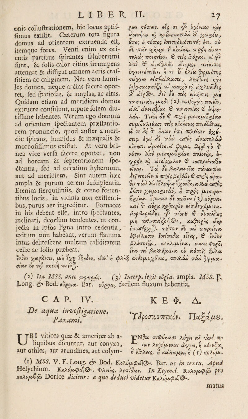 onis colluftrationem, hic locus aptif- fimus exiilit. Cxteruni tota figura domus ad orientem extruenda eft, jtemque fores. Venti enim ex ori¬ entis partibus fpirantes faluberrimi ilint, folis calor citius irrumpens attenuat dilTipat omnem aeris craf- iitiem ac caliginem. Nec vero humi¬ les domos, neque ar<Sas facere opor¬ tet, fed fpatiofas, &: amplas, ac ajtas. Quidam etiam ad meridiem domos extruere confulunt, utpote folem diu- tlifime habentes. Verum ego domum ad orientem fpedfaatem praeilantio- rem pronuncio, quod aufter a meri¬ die fpirans, humidus £c inaequalis 6c morbofiiTimus exiftat. At vero bal¬ nea vice verfa facere oportet, non ad boream dc feptentrionem fpe- <Si:antia, fed ad occafum hybernum, aut ad meridiem. Sint autem hxc ampla δε purum aerem fuicipientia. Etenim iferquiliniis, & coeno fceten- tibus locis, in vicinia non exiilenti- bus, purus aer ingreditur. Fornaces in his debent eife, intro fpedfantcs, inclinati, deorfum tendentes, ut con- jedfa in ipfos ligna intro cedentia,' exitum non habeant, verum flamma intus delitefccns multam caliditatem cellx ac folio praebeat. OH / 9/ < / > ξ&)^ 'roTTftjy. βς Tf ^ y^ji Ά7Γΰ’·\'ίν L·) S ατοζ ο TOTTor, iTnTyjdUcTUToq 7-9 'ττΐίν 'f οΙκίας, άνα- τνλύίζ (c' τίίς Βυξ(Χ4- ο! άση Τ' civa.(9XcfiV oivif^st τηίονης V) τί S ίλ/» ru^iov €4α-^ΰί?λασζ>ί 3 λϋτ^Ιυν^ ^λΐ^.στ'ορτπζ·^ τυ 7Γΐχ.·^υ ίζ ΰχλυδοΗς ΰίίξ©^. ΑΓ τκς οίκί^(τζ-ίζ μ/]ι 'τζ^ττεαοίς, ^ΐιΐρ^ε (ΐ) 7ivify!(^q τιπίεΐν^ <2“ 'ΰ^·.α>'ηΙοΐ4 ^ ν-^τ)- λΰίζ. Τίνεζ 'δτίί,'ς ανίλιζαλενίίαζ τκς οίχ^ίτεΐζ Trvi^eB-^, ^ ΤΕ όη τ viAi^y ετΓί σα,ζ, ε}ο) ^ε ύΙμ clvoiToxU^ oiKiimv φκ^-Ji) 2^1^ το τ νοτον μιίίτημίΌζ/οίζ jrvfov^, υ~ y^y ^ νοσΈξω7Ζ)ί%9 c^vex/f. Tec βΰίλοΜ'Ηοί τύνϋ^ντίον hXr^vi^v·,^ (ζσζ3<^‘Sr^'ieepx- %ν tIjj 'ίκΑ^λε'φ^ν εχ^ον'^,οί^» ^tjcTyV ^^ίμ/εζ/.νΐώ, ί ΤΓ^ζ /Μ/ίστ;^- €q/cc4>. %‘^(my Ji Tuom. (^) ενξυα» itocl T )(gf.%c£ov είτ^χοζί^ενα» βορβοξ^^ϋζ ΤύΤΐϋ ^crcj^aq f4ij Τ3}\ΐήσ:χζον^ι(^, χα,%ίξος ΰψ ΐΤΓίΐσε TiSTit)v ^ TU xuphlyiu οψείλαστν ίτπττε^ £(’>«/, Φ εν^9 βλετττν^ , κεχλιΐΛ^εχΧί χατζ φεξ^,, ινοί TU βνΛ^όρ^ενΛ cl/ uuToHq ^ύλοί Ι ovhfJUvxSazi, TftThlw τΐώ {^) Ita MSS. ante f3) Inter^Aegit ευξεχ, ampla. MSS. p Long. Bod. ίΐ'ξβΐχ. Bar. facilem fluxum habentia. C A P. IV. Tfc tnvefiigattone» Faxami, K E Φ. Δ. *T^f^o(j%o7nyJjy. UBI vitices qu^ & amerinje ab a- pN^t ττΐφνκχΰζ λυ'^ι cu xzA w- liquibus dicuntur, aut conyza, λε'^^ιχοΛ οίγνοί,ίι χόνυζ^^ aut othles, aut arundines, aut colym- tj oB-Xetq, ^ καλίί^ί, ^ (i) (i) MSS. V. F. Long. Bod. Κολυμ^φχΙί^. Bar. ut in textu. Apud Heiychium, Κολ^(/*φΰίΙ(^. Φλοιος, λεττί^ιον. In Htymol, Κολνι^φχ^ pfo xoXv(x^Quy Dorice dicitur; a c^uo deduci videtur Κολψ^φΑι^, matus