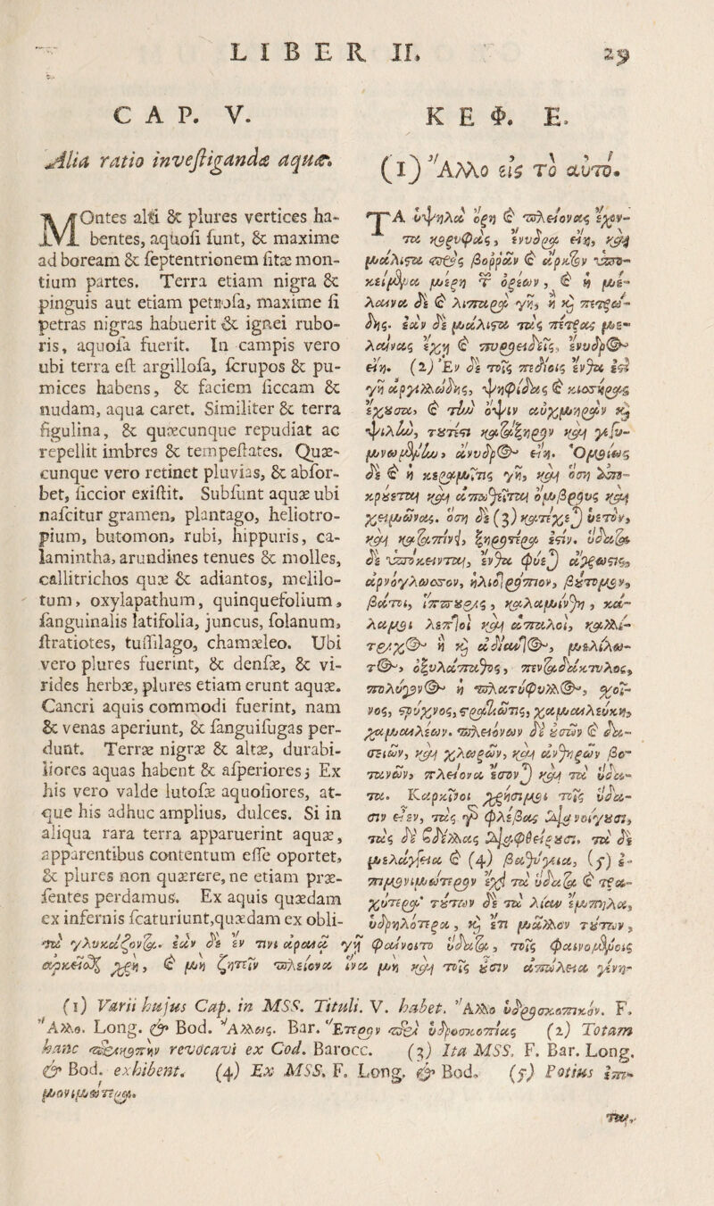 C A P. V. ^lia ratio invefligand^ aqutt· K E Φ. E. (ΐ^^’ίΑ.Μ.Ο ^U TQ CLVIV. MOntes alti ^ plures vertices ha¬ bentes, aquofi funt, & maxime ad boream & feptentrionem iitse mon¬ tium partes. Terra etiam nigra 8c pinguis aut etiam petuofa, maxime Ii petras nigras habuerit 6c ignei rubo¬ ris, aquofa fuerit, lii campis vero ubi terra eft argillofa, icrupos & pu¬ mices habens, faciem iiccam nudam, aqua caret. Similiter 8c terra figulina, quoecunque repudiat ac repellit imbres & tempeilates. Quae¬ cunque vero retinet pluvias, Sc abibr- bet, iiccior exiftit. Subfunt aqux ubi nafcitur gramen, plantago, heliotro- pium, butomon, rubi, hippuris, ca- lamintha, arundines tenues & molles, callitrichos quae Sc adiantos, mclilo- tum, oxylapathum, quinquefolium, ianguinalis latifolia, juncus, folanum, ilratiotes, tuifilago, chamaeleo. Ubi vero plures fuerint, &; denfae, 6c vi¬ rides herbae, plures etiam erunt aquae. Cancri aquis commodi fuerint, nam Sc venas aperiunt, bc fanguifugas per¬ dunt. Terrae nigras bc alt^, durabi¬ liores aquas habent bc aiperiores ,· Ex his vero valde lutofae aquoiiores, at¬ que his adhuc amplius, dulces. Si in aliqua rara terra apparuerint aqus, apparentibus contentum effe oportet, bc plures non querere, ne etiam prae- fentes perdamus. Ex aquis qusdam ex infernis fcaturiunt,quxdam ex obli- W γλνκ,αζον'^.. iccv Λ Iv -nvi ' €Χ/ρΚ^^ Ρζβ/.i ^ ζη'^ΐν 'vS^SiOVCC J-A ί'ψ)5λ£6 Οξί) ^ £^V- TU τ^ξυψοίζ) ivv^^ «55, βοοόχν ^ Xiil/O^JCC f/JSξ■y} T Οξίύύν , ^ !J fA/S” λαχνοί. Js ^ λιτταζβ γ?, « hiq. ioiv Js {AeiAtfU’ TUi τητξοί f^s- Ait/vct? ^ «V (l) 'Ej/ Js ττΓζ τη^οίζ %v%t yn ψ53^/Λίς ^ ίχ,Ησνί) (c' ri/J o-^iv (Λυχ,μ^-ήξ^ν ·ψίλ<^, τίίτϊ'ίϊ i(df «55. ^ y^i οσΐ) xpasTUj ccTiziJiijui ομ^β^^υς οση <5^5 (g) ysTsV, Js $y%c φυί^ άρνόγλωστον, ίιλί^ι^'τηον, β^τνμ^ν^ βοΐτοί^ , >(u2ccpt/ivjy], xci- λαμ^ι λΒ7Γ%ί Άττζίλο}, τζ/χ,'^ « ^ cldcd](^3 μ/&λί'λθί· τ©, ο^νλΆΤΤζι^ς, την^^άκ,Ίνλοζ^ ΤΓολν^βν^ 55 τζ^οιτυφυ?)^^, %0ί- νοζ, ?ρ'>ρ^^»ος,ς'ζ^2ίω7ϊζ, χ,αμ,ίΜλίόκ»!:» ^f/jM2Ujy. TA^eiov&iy έιτ£ίν ^ As- (T^iSy, yj/^ χλϋίξων, y^^ Άν^ξων /3e- Tuveovi jrAwoycc iffvyj y^j\ tu uOu·^ TU. Kapziiot ^55(77^* τ^ΐζ vJ^u- crjy «sv, τκς φλίβίΛς ymyas^f Tu<i A' ζ^ί^αζ ττϋ As yijiAcidi^cc, ^ (4) βθξ,^υ'μία, (y) s- 7πμ^νίμ^&}7Τ^ν Taj yAii^ vfi»·' γ^ΰτι^' τύτΐύν As tu 2im> sfjOTi^^ci^ ν^νίλότίξοί , 7^ i7l fAU^oy τύτζύν, ψοίνοίτο , τχηζ φαινο/,Β/ίαξ 4 (Μϋι y^ ΤΡΓζ οίτ^ύλΗΛ γ.νΠ'τ V^fit hujus Cup. ιγι TttHlt. V, htiheP, ΑΛο ν^^ίτχοτπΆον. F. ''Long. ^ Bod. ’^Α>ΑΛ/ς. Bar. ‘ett^v <23^' h^iomoTrict^ Totam hanc >ΐ^}{^7ΐ\ν revocavi ex Cod. Barocc. (^) Ita MSS. F. Bar. Long, 0* Bod. exhibent. (4) Tx MSS, F. Long. φ* Bod, (f) Fotms Ιτη^ μ/09ίμ&7ί(^.