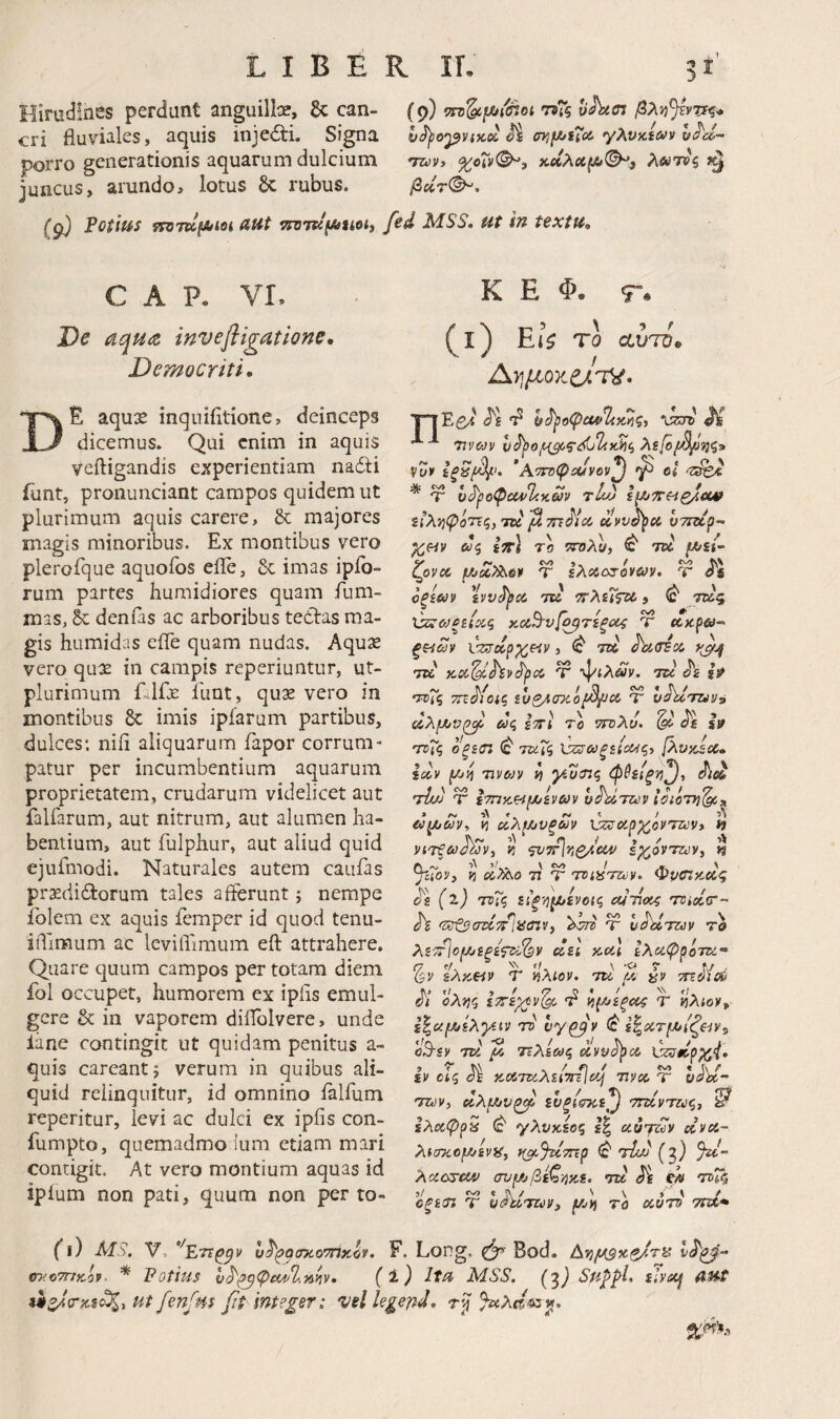 Hirudines perdunt anguillae, Sc can- (9) ίτΰ^μ^/άοι o^cn βλν^^ντι^^ cri fluviales, aquis inje£li. Signa l^opvtKx ^ γλύκαν» h^d- porro generationis aquarum dulcium mo», %cXv<^i κοίλαμ»^^ λοίτος juncus, arundo, lotus 6c rubus. βχ7<^, (g) Potius vsOTK^ioi dUt TJZJTsqtAiioi, fed MSS· ut in textu. C A P. VL Oc aqudt inv e fligat ione, Democriti· De aqux inquifitione, deinceps dicemus. Qui enim in aquis veftigandis experientiam nadli Tunt, pronunciant campos quidem ut plurimum aquis carere, & majores magis minoribus. Ex montibus vero plerofque aquofos eiTe, 6c imas ipfo- rum partes humidiores quam fum- mas, L· denfas ac arboribus tedlras ma¬ gis humidas efle quam nudas. Aquae vero qu2e in campis reperiuntur, ut- plurimum Elfje llint, quse vero in montibus 8c imis ipfarum partibus, dulces; niii aliquarum fapor corrum¬ patur per incumbentium aquarum proprietatem, crudarum videlicet aut falfarum, aut nitrum, aut alumen ha¬ bentium, aut fulphur, aut aliud quid ejufmodi. Naturales autem caufas praedidlorum tales afferunt; nempe iblem ex aquis femper id quod tenu- iiTimum ac levilfimum eft attrahere. Quare quum campos per totam diem fol occupet, humorem ex ipiis emul¬ gere & in vaporem diflblvere, unde lime contingit ut quidam penitus a- quis careantj verum in quibus ali¬ quid relinquitur, id omnino ialfum reperitur, levi ac dulci ex ipfis con- fumpto, quemadmo Ium etiam mari contigit. At vero montium aquas id ipium non pati, quum non per to- K E Φ. q”. (l) EU To αυτΌ» ΎΊΈβ^ ϋ Trvojv νυ» ’ΑτίΓψΛίνον^ ct * Ψ vSjio^ccdl<Km tLo ίί’λίΐφόττς, TU p. miioi xvv^u vTzup- X»v d<i iV) ro '»7ολυ, ^ TU jK/sj- ζονχ μίΧ?λο» τ ελαοτόνα/ν. τ Οξίύύ» TU ΤΓλίΐίτΟ , <c' 7Κ5 χ}ζ4θ^ξείχζ κχ^ν[^τεξ(Κζ Τ χκρϋά- ξζ^ων νζσα,ρχ^Η», TU ^κΰΈοί. TU KX^'^»Jpu Ψ ψίΑΛν. TU τυΐζ τη^ίοΐζ ιυζ^Λσκοβ^Λ Ύ hhxTU»^ ΰλμινζΑ ως ΙττΙ τ'ο ττυλυ. (d s» τϋΧς ο ξέσι ^ τκΓζ ^ωξείο^ςί [λυκίΰο, iu» (Αιίί TIV&J» VI γίοτις φθείξη^, τΐι/) τ ετπκΗμι'ενω» υ^τζύ» . Λ. ^ H χλμαυρω» xscsuayrovTivVi » νίτξωάων, ν, 'j’»7r\nQAUV εχ,ονταν, η ^cToV} f] χ?λο 77 Τ TViiSTZcv. Φροτκχς i>g (2.J τνις είξ·ή^ενο(ς eunu^ τνίχτ- >zst$(7Uid'liicnvy Ψ υ^των το λετΙοίΛιεξίζτι^ν ΰεΐ και ελαφρότζί- %.ν ελκει» Τ ίίλίον, tu p, τη^ίαό oXm εττε^ν^ νΐ(Μεξϋΐζ Τ ηλίο», ε^αμίελγίΐ» τν νγ^» ^ ε^χτμ/ίζβίν^ ϋΒ-ε» TU Ρ. Τΐλεως uvv^cc C^dp^i· i» οίς cJI κατκλείτηΙίΡ τινχ Ύ hPd- Thjv, χλ^υζΡ ενξίζτκε^ τηίντζύςι ^ ελχψρζ ^ γλνκεος Ιξ ciujz7y u»cc~ λίστίομ/ίνϋ, t(^%imp (c* τίίΜ Q) ^d- λαοτίϋ^ συιΑβεζ'ήκε. tu §ί ΡΛ ΤΗζ ■>! / ' \ > < f ϋξετί Τ ufiUTU», f/jii τό uvTs τηχ· (0 -MS. V, ^Ετΐ^ν υ^^^σκο'ΠχΙ». F. Long. ζ^' Bod. Ανι^θ(βχζ/τ^ ωίοτηκό». * Potius υ^^^φα/^Ί.Μν· ( i) Itu MSS. (gj divuij AUt Ut fenfm J?t intege?: vel legend,