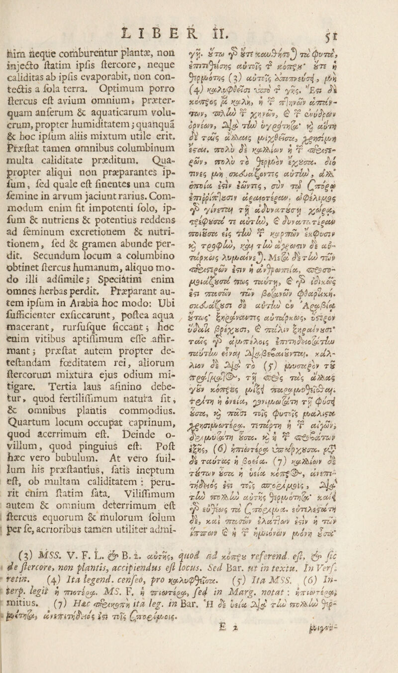 St klm ^cqiie comburentur plantis, non injedto ftatim ipfis ftercore, neque caliditas ab ipfis evaporabit, non con¬ tegis a ibla terra. Optimum porro ftcrcus eft avium omnium» praeter¬ quam anferum 6c aquaticarum volu- crum, propter huraiditatem, quahqua & hoc ipilim aliis mixtum utile erit. Praeftat tamen omnibus columbinum multa caliditate prxditura. Qua¬ propter aliqui non praeparantes ip- ium, ied quale eft finentes una cum femine in arvum jaciunt rarius. Com¬ modum enim fit impotenti folo, ip- fum & nutriens & potentius reddens ad ieminum excretionem 6c nutri- tionem, fed Sc gramen abunde per¬ dit, Secundum locum a columbino obtinet ftercus humanum, aliquo mo¬ do illi adfimilei Speci^tim enim omnes herbas perdit, Prxparant au¬ tem ipfum in Arabia hoc modo: Ubi fufficienter exficcarutit, poftea aqua macerant, rurfufque ficcantj hoc enim vitibus aptiilimura efie .affir¬ mant } prseftat autem propter de- teftandam fceditatem rei, aliorum ftercorum mixtilra ejus odium mi« tigare. Tertia laiis afinino debe¬ tur, quod fertiliifimum natuta fit, Se omnibus plantis commodius. Quartum locum occupat caprinum, quod acerrimum eft. Deinde o- villum, quod pinguiuS eft; Poft hxc vero bubulum. At vero fuil- lum his prxftantius, fatis ineptum eft, ob multam caliditatem · peru¬ rit enim ftatim fata. Viliifimum autem Se omnium deterrimum eft ftercuS equorum 8c mulorum folum per fe, acrioribus tamen utiliter admi- sTnTi^tisT^q eivTvTq 4 (3) αύτΐΐς i ^ ^ · «V» <V: « /' X0CTJ65 fX, Κο/^λΐή, 19 T ττίψαν CPTTZii·- <7Zt!v, Ύ xv^ym, τ (ίνΰ^άίν opvim, τίίύ ογ^'τκ^' αίΐτή di Tcu<i ^ίχθθίσζί, ττηλυ as τ ξωνί ίτδλί/ 7β εχέσζ^. 77V£5 fJPa οτίίίϋαζοντίς cciniuu , ξΰϋντΐζ ^ CVV τεϋ ΐτπρρίτ^ιΰοζν ά^οΜοτεζ&Λ>, ^ rji d^voiTiic-i^ Χ^ξ^^» •νξίφ^ίταο 75 αντίώ, (ε ^νοζ,Ύΐντίξααι <«· , f \ ηο ’ Λ ψΐΌί^στα αζ TUfJ Ύ /(^ρτηύν εκψυσιν τ^φ12ΐ} τΙμ Js ue·' •ρζρκ&ΐζ λνμίΰίΐνί^. Με^' 'τ£ίί) *ν^Τίξων ίςιν 4 dvJpeJTTcioi, <^τΡ$ζΓΰ'^ lA3td^'^crd ίίϊ 'pmtmy Ίΐην ββ^νων φύοίρΖχ.^, σκ. didZp£(n iJs C4> / ^τζύς' a.uTdpK.we,y vhdl·. βρεχαίΠ, ^ τηίλίν ^νΐξοί4νΗΰΐ* TcM^ φ i-TTiTT^^eio^dM '7u'’jTh/j ^^,βεζΰα^νττί:^, καλ^ λΐΰν 70 (j·) ρ^υντχξον τ5 7ti ττύς d?^.oi§ τ^τη 4 ovsiccy '^νίμ/ω'^Ίΐ} φυσ^Ι έατχ,, Tfddi τεΓς φυτνΐς μ^οίλί<ί^ : ·/ / f Cs/> 9 r<# ^Yicnf^coTS^^. TcTwpTTj τ αίγιον^ όe/fJijV(91,711 8στ>ί. >0 91 Ψ <ar&'7i&72i'i» ί|?ζ? (^) ιΐτπωτε^ ύζ^^ρχϋατχ,, ταυτΰίζ ti Bodoc.. (j) t^^c^teov ^ τ^τΖί'ν icrzx. ij liSiot, KcTit^i άνετη^ τιί^όζ ίίϊ 'τνΤζ α^οζ^^ΐ'ς, 7:hJj wsTislJj οίυτίΐζ ^ρμιοτη'^/ icod^ ίύ^ξΛίς 7Σ5ί εντίλεζΰίηι ^ε, κοίί 7m,(mv ελο(!τϊ&>ν sdv 4 ^ Η τ n^iovciv ρ,οόν'ρ ί$ί7Σ>ε iTzviyj' • · i . . ■ (3) ■^^'5'· V. F. L. ^ B. i. οίοΓίΐζ, ψίο^ aci κ,οτίξα referend. efc, fic de fiercore» non pianth, accipiendus efi locus. Sed Bar. m in textu. Ϊ7ΐ Ver/, retin. (4) Jta iegend. cenfeo, pro ^^ι,λυφ^ΐστ^· (f) Ita MSS. . (6) In- terp. legit 4 τποτίο^. Άί3. F, 4 fed in Marg. notat: ^ττι&ίτερφ^, ita leg. in Bar. hsioi ηνΜΐώ fp- E z mitius. dys7tkd^:-i0^ Af? THi Γ,