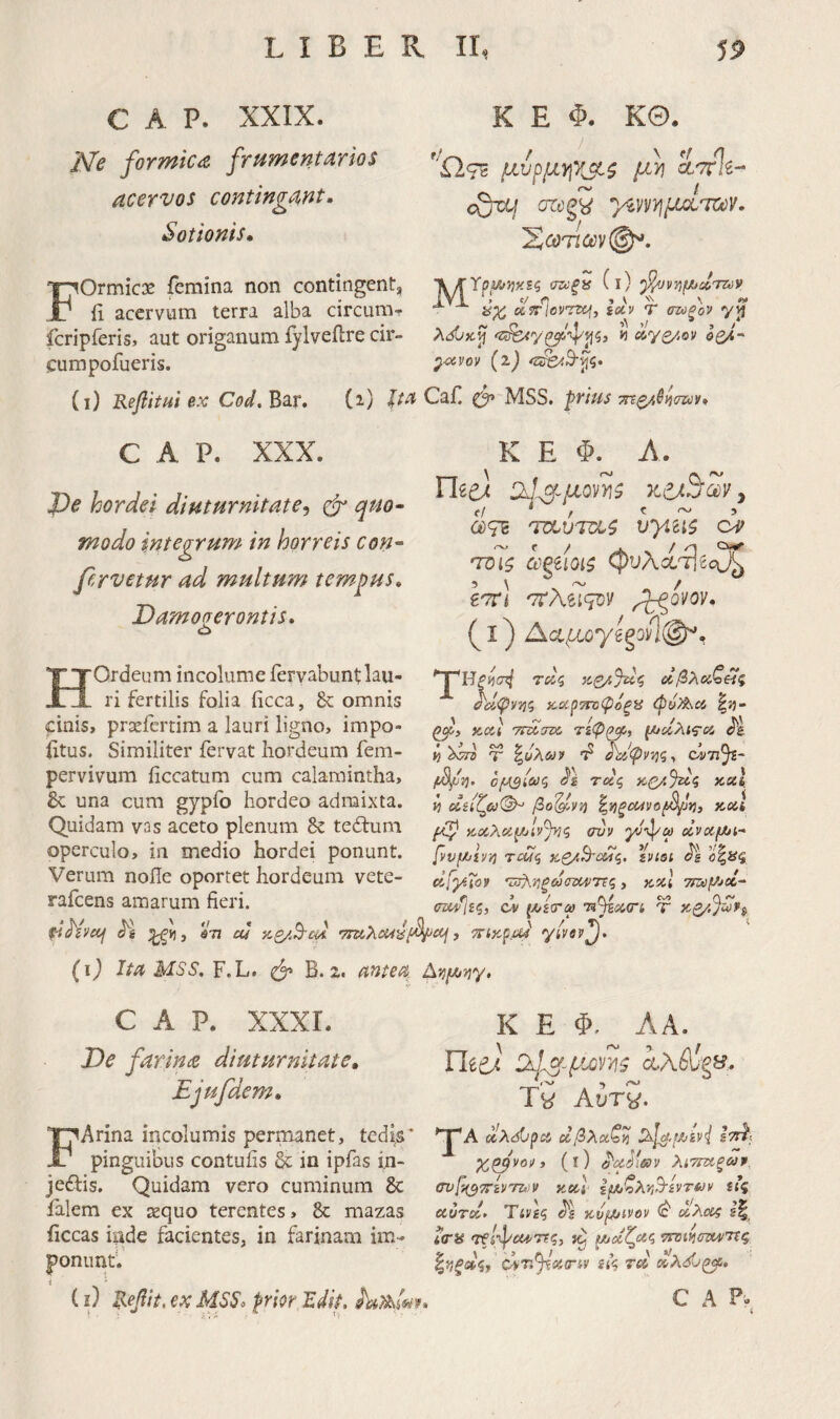 C A P. XXIX. Ne formica frumentarios acervos contingant, Sotionis, K E Φ. ΚΘ· ''Ω,τζ μυρμψ^ζ μ)] ί'7Τ%- JQzq azc^kS Υύνντιμ^Ι'νούν. FOrmicx femina non contingent, li acervum terra alba circum^ fcripferis, aut origanum fylveilre cir- cumpofueris. Λ/TYp2/^}jxs? σζύξϋ (l) lyi , c/ η » ' V ^ yX oifrlovzzcjj iocv τ σζοξον vjj AdOxji 'Ζί^γ^''φ'ρζ) « (ίγβ/,ον οζ/, ^civov (i) <::^.Β-ρζ· (i) Refiitui ex Cod. Bar. (i) lia Caf. MSS. frius τηζ/,^ηηύ^. C A P. XXX. J)e hordei diuturnitate^ φ· quo¬ modo integrum in horreis con¬ fervetur ad multum tempus, Damogerontis, K E Φ. A. n^e) Ο^1.^-μοη\ζ y a}<7c ci ΊΌίζ agiioii <^υXί'Ί\^oJ^ εττ! 'TtNaqoy (I) L·(tμoy^goίϊφ^, HOrdeum incolume fervabunt lau¬ ri fertilis folia ftcca, 8c omnis cinis, prsefertim a lauri ligno, impo- iitus. Similiter fervat hordeum fem- pervivum iiccatum cum calamintha, una cum gypfo hordeo admixta. Quidam vas aceto plenum & tedlum operculo, in medio hordei ponunt. Verum node oportet hordeum vete- rafcens amarum fieri. ί^έ 671 cu y.Q/.B-m V\ ίίσ^ Τδίζ οίβλοίζ^ς κ,ΰί^τΓοφόξϋ (pii?k\C6 κί4< ττα,σιχ. τίφι^, ^α,λις-οί, « Τ ^^αίφντίζ·, όΰτιΥ f^vj. τχς K(y.Juq xul, *1 βο'^νη ^νΐξθ!4νθβ^*ηί κ,α,λα^ίν^ζ συν γνφω ζΐναμ^ι- [vvfiVTi Tcuq χ,ο/,^ΰΤίζ, ivisi (1[γΐθν ·ΰ!%·ηξύύ<ΤΰυΡ7Τς , κχΐ 7iZ6pJol~ σιχ/Ιΐζ, ον (Λ/£(Γ® 7H^oi<ri τ >cij J ’^ίκραί γίνβν^. (ι) Ita MSS. F. L. φ B. Z« antea Ατι^Λτ^γ, C A P. XXXL De farina diuturnitate, Ejufdem, FArina incolumis permanet, tedis* pinguibus contufis & in ipfas i.n- jedis. Quidam vero cuminum 8c ialem ex requo terentes, Se mazas ficcas inde facientes, in farinam im- ponimtV (i) Tsefit, ex MSS, frior Idif. K E Φ. ΛΑ. Uti) SkU μοΓήζ ά.λΑΐ§&?:. _'i-N* > rO Tw Αυτ^. ^λόί/ρα οίβλχζνί Ιττί; χφνον y (l) ^uMeOV λίΤΐΐίξων Gvp^7rivm>!V καΙ lyJlXY^ivTuy ίΐς αυτό,· Tivg? χνμ/ivov <c' dλcc^ i<riS τ^ίφαί'ττς, το tJijcctlcic, ττΏΐνιατοντίζ ο.'π^ΰίπ-ίΐ' ίί’ς τ» »λ<ίΟ^. C A ?. /