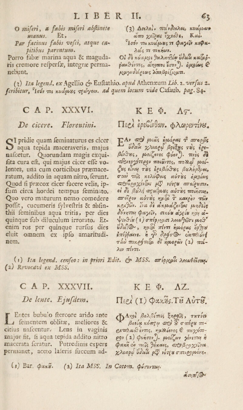 O mifevi, 4’ fabis mifers abfinete manus. Et, Τατ facinus fabis 'vefci, atque ca^· pitibus parentum. Porro fabae marina aqua Sc maguda¬ ris ^'remore reiperfse, integrae perma¬ nebant. (3) Δ«λβ ^TTD χ,εΐξί^ Kctt» “Ισ^ν nn κνοί^ΗζΤΐ τΐ τοκ^ων, Όί %ίλοίτΙί^ ^hoL κα^ρ·^ ρα*Β·ίν7ίς, d^TTDi ϊστν^. όμβίΟίζ ^ (3) Ita legencL ex Agellio Euilathio. apud Athenaeum Lib. 'uerfus i. fcvihitufy h(dv tdi χ,νάρυίίς 7ξ£0γαν. ad que?n hcum vide Cafaub. pag. 84· C A P. XXXVL De cicere, Florentini, SI pridie quam ieminaturus es cicer aqua tepida maceraveris, majus nafcetur. Qiiorundam magis exqui- iita cura eil, qui majus cicer eiTe vo¬ lentes, ima cum corticibus przemace- ratum, addito in aquam nitro, ferunt. Quod ii praecox cicer facere velis, ip- ium circa hordei tempus feminato. Quo vero maturum nemo comedere poifit, cucumeris fylveilris & ablin- thii feminibus aqua tritis, per dies quinque fub diluculum irroratoi Et¬ enim ros per quinque rurfus dies eluit omnem ex ipfo amaritudi¬ nem. K E Φ. At, riiCA Ιρ^ζίνθων, φλωρίντίίιίΐ» ■pAv ίιμ/ίξ^ί 'p σητ-ορ^ζ τύζ Ιξ%- βίνΒ-ίίς, μ>είζονζζ φυον^. ννες ^ 'Ζ^ερ'ρτΐζ^ν τίΌΐΗνΠζ^ ζ8ζ ζΐνοή τ«ς ΙξίβΙν^ϋζ βΜλόβ^α, orvjJ 'Tvtg κελ^φοις αυτίίζ o^sico^ <ΐΧτξΒ^^)'εν^ νιτξ^ ωη{ξίί<ηρ, U βύλΐ ‘ΤΓξωΙμίίίζ ίχ,ύτΐίζ vnunazuii J \ 0\ \ Λ. ϋστΗξον κ,υπίς ηβ’-(9^ “Τ ’Τίύν Η,ζ/!)ίύν. ϋνοί ^'ε ccKfA/οίζον^ pjuvihl^ hlivfrm φί^,γίΧν, (πκ,υα d^ia ct- ( ί) (ΓΤΓΐρλαα^φτι ρ/^εΤ o<hi}(^ 3 τήντε ίιρ/^ίξο^ opjp^ ίτήρροΛνε. V) ^ τΙλ) τπκ^τκ·^ Λ’ hpx/ifiuv (a) ττζί- λίν τΓζνη. (ι) ita legend. cenfeo: in priori Edit. MSS. απερρα^ Revocavi ex MSS. c A p. XXXVIT. K E Φ. ΛΖ. De lente. Ejugde-m. UiCA (l) φχκιίί.Τδ Αυτ8. LEiites bubulo ftercore arido ante fementem oblitse, meliores 8c citius nafcentur. Lens in vaginis major hc, ii aqua tepida addito nitro macerata feratur. Putredinis expers permanet, aceto laieris fuccum ad- βολβίτοίς %'Κ^ΐς, τατί^τί βοείιρ χό'ίτξω 'δτ£ί ^ (ΤττΌξξί τγε- ενττς, χμΡΐ^Ιονες ^ nz^oTt·- (ΐ) φνίιατιν^, ρ/^εΐζων γνεημ k φακΐί ον τκΤζ Ji}yol4q, (ίυζΒβζμ-Χ^σνΟ χ,λίοερύ uhTU μΐ) νίτξα (ΤΤΐΐίζομ^ενη, (%) Ita MSS. In Cotton, φ^ίΓανται. ii) Bar, ψακ^.