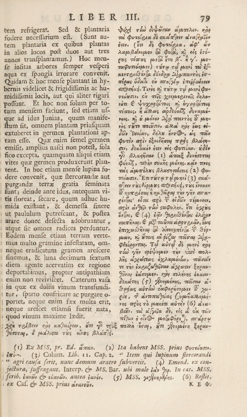 ttm refrigerat Sed 8c plantaria fodere neceflarium eft. (Sunt au¬ tem plantaria ex quibus plantas in alios locos poft duos aut tres annos tranfplantamus.) Hoc men- fe iniitas arbores femper vefperi aqua ex ipongia irrorare convenit. Quidam & hoc menfe plantant in hy- bernis videlicet Sc frigidiflimis ac hu- midiiTimis locis, aut qui aliter rigari poflunt Et hoc non folum per to¬ tum raenfem faciunt, fed etiam uf- que ad idus Junias, quum manife- ftum iit, omnem plantam priufquam extuberet in germen plantationi ap¬ tam effe. Quse enim femel germen emiiit, amplius nafci non poteft, ibla fico excepta, quamquam aliqui etiam vites quae germen produxerunt plan¬ tent, In hoc etiam menfe lupina fo¬ dere convenit, quae ftercorandae aut purgandae terrae gratia ieminata iuntj deinde ante idus, antequam vi¬ tis floreat, fecare, quum adhuc hu- mida exiilant, 8c demefla finere ut paululum putrefcant, 6c poftea arare donec defedta adobruantur , atque fle omnes radices perduntur. Eodem menfe etiam terram verte¬ mus multo gramine infeftatam, om- neque eradicatum gramen arefeere iinemus, luna decimum fextum diem agente acervatim ex regione deportabimus, propter antipathiam enim non revivifeet. Cseterum vaia in quse ex doliis vinum transfundi¬ tur , fparto confricare ac purgare o- portet, neque enim fex multa erit, neque areicet etiamfl fuerit nata, quod vinum maxime fedit. 79 TBi (ρυ'ΤΖύζ/.οί cpcoiTrleiv etvoip^To» £<ΐίν· {%ςι λαμ^βοίνοίΛζν ^ «ς irs- ξϋς ΎΌ-ζτας iTJj /3 . « y . 'ηύφν7ίυο[Αξν) τύτω rd fJtilivI tu sp· }C£VT£/,(B'£v^ ^ί^τιτχ,ντϋς sar^ CA) axrofyia sTnppaJvH» <Ζΰζ$(τηκ4.Τιν)ζ τύτω τύί (ΑίΐνΙφν- Tiuanvi cl/ Λλο- V97Z ^ ’^υχο^'^τοίζ •nTTOiqy « eiphtJS<^ AvCtjW/S- ίβίς. » [Aovov 7m.9Toq νος tStv TroiStnVi ^ £Λ»5 f<- ’ΐανί&ιν, hiXis »5 'ττκν φνΤΟν ΟΤξΙν S^Ol^ffZOf βλοί<ρι· Λν, hithitov i<yfv «ς φνηΙοίΑ)· ύΗν ^ βλα^σζΜ) (ι) ctWa| φυα3ζ) 'vsd\.nv οϋκίίς fAovjj?. »ciV τιης τκς Λΐ^ττίλαζ βλα^σζ^σζί,ς (2) φν~ 7£uei>(nv/'ETiTbT^rd^Xj7}vi(^) σκ,Ά- TT^eiv βίρμίϋζ (ZStScn^Kiy τκς hix,tv ^ }{3Τ0^σ7Χή Ϋί ^^ι,^αξοή rnv γίίν carsi- ξεν^ eiTDi >7Τξο Τ TifAveiv^ ^ττξίν ccpjsiv tJmj 5W<pyA>is', %·η ypf ^ (4) ολ((^9 CTCTT^vcif) ^ τζίϋτδί d^T£/id», \ωζ fjtjavt ^ ^ΤΓίύς CU ριζα^ yma-dj φθεΐ^ντζί^, Τύί ecurd jM/jjvi tL·) γίΐν ζγεφο^εν rv^v 'ώτδ sraA- λ?5 ΰ^ΰίτεωζ οχλπμ^ίνίω i ·ηΌί<πΙν 7ΐ TYiv αί^αςιν' %ϊΐξοΐ4/~· ^vcij le&crzi^gv. σΈλιινί^ς sksccca- ^y^dryic, (β) ^ομ/ίν*}ζ, •TmdW) α- Β-^'ωζ αυτίν) ^Αίφοξ^τημ^εν ^ (Χ,νΤΙΤΤϊΧ,^Ιοίζ {^νμ*ζ(&?ίί^Ο/Μ£~ VYic, <7S^o^ το μ^ΐήζε7ΐ otunjv (6) eii>ec~ βι^ν. τά d^y^cc Ji, «ς £& dx 'mv 7n%)y ο ojv©^ oordoToa ' /λ ' Q_'' ^ \y τζ^β&ίν yji^ κχβηι,ξ^ιν, ατε yj 'τξυζ τηΤλη sf<iq, an ^ofJUiVf} %ngcM- Jyltrsrct^y 0 (Α/ΛλίψΜ, τας οινας ySA«Vl^. (i) Ex MSS, py. Ed. αττκν. (a) Ita habent M.SS. prius φντευϋίπν, l»’<—. (5) Colum. Lib. II, Cap. 1, ‘‘ Item qui lupinum fiercorandt “ agri caufa ferity nunc demum aratro fubvertit. C4) Emend. ex con~ jeBurUy /ujfragant. Tnterp. AfS, Bar. ubi male idv 9^?· MSS, ferib, ixvcJv ^ iuavuvt antea Ιανόν» (y) MSS, '^ί'^'ήΐ^νίζ* (ί>) E.cfiit, ex Caf. MSS. prius dvaveav, K E