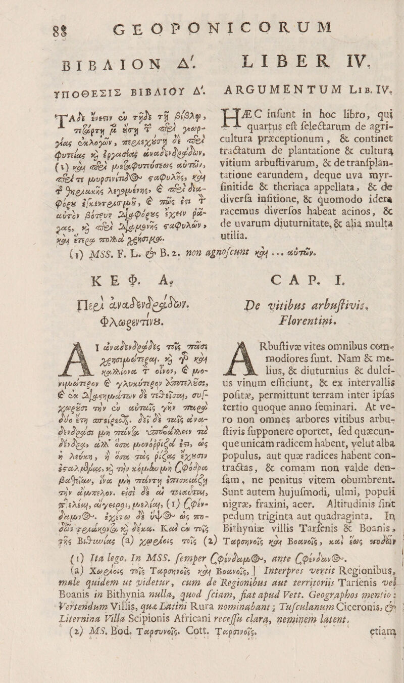 I B Λ I Ο N Δ. LIBER γποθΕΣΙΣ ΒΙΒΛΙΟΤ Δ'. ARGUMENTUM He.17, ^Ah ζηςιν ci T^h rij βιβλω t ^ kVj} Ύ ^eyf)- ΐ^λο'^ν i ττεζ/ί^ϋ^^νΐ φντείας Ipp^ine^ (i) yA<pvTi0<rso}c, Λυτζύί, fz^/i τε ζ'ιϋψνλνιζί %^ί45ί»ϊς λε^ΐΛ/£νί}ξ> <c ^ »r_~ ii \s r ψόξϋ l/TiSvrg^tr^Ji, <0' ττζυς ε?ϊ αυτόν βότ€υν ^,^ψοξϋζ pee·- ^ς, ^^■>μ3ν'^ζ ^αψυλων» ίτι^^ τΐτΤ^α (ι) MSS. F. L. & Β.ζ. ηοη agnofcunt y^ ... ccMy HMC infunt in hoc libro, quartus eil fele6tarum de agri cultura prxceptionum ^ & continet trailaturn de plantatione &: cultur^ vitium arbuftivarum, &: de tranfplan- tatione earundem, deque uva myr- iinitide 6c theriaca appellata, &; de diveria infitione, & quomodo idem racemus diverfos habeat acinos, δ€ de uvarum diuturnitate, gc alia mulu utilia. K E Φ. A. Φλωξ^^VΊίys, 1 uvcchv^^^hii η>7ζ '7τα<ί% ;^;3i7:jW.id75|ci/.^>g _ T^^lova T oivov, f/^o- ρΐ(λιω7ΐξον γλυκύτίξον Χ^ΤΕλ^ιΚ, 0 (Mt Ο^ιρ^ι^άτΐύν ι^ε 7t^£iTa\) avf- χαξ^αι την δίυτδίΓς y?» Ttu^ ^υο%τη ωη(ξ£^> hX ταΐζ ανα- jW/liJ 'Τΐΐίν'^ ^5δ7^i^^cλ^βv 7W Μν^^» dX\ οτζκ, μ>6νόρρίζοΙ Ιτι·> »5 » , / Α ^ / ο y η Atoy.n, >3 «Jaw τα<^ εχ,^ίην την yJe^iku\hn Ινα μυη rTsivr^ ίτησκι,αζ^ την α'ΐίΑ/ττΐλον. eiai cu τριοίίϊ'ται^ τΡιελίίμ, alyei^i,(0 ΟΡ^^'' ^Λμυν^. ΐχ,ίτω ϋψ®^ ωζ ττο- <?λ!ν τς/,αη^νί^ ύΐχ,α· JLcu ον nrvi^ C Α Ρ. L J)e vkihHs arbuflivL·^ Florentini* Rbuilivae vites omnibus com® raodiores funt. Nam & me¬ lius, & diuturnius 8c dulci¬ us vinum efficiunt, gc ex intervallis poiitsc, permittunt terram inter ipfas tertio quoque anno feminari. At ve¬ ro non omnes arbores vitibus arbu- ftivis fupponere oportet, fed qusecun- que unicam radicem habent, velut alba populus, aut qu3e radices habent con- tracSlas, 8c comam non valde den- fam, ne penitus vitem obumbrent. Sunt autem hujufmodi, ulmi, populi nigrae, fraxini, acer. Altitudinis iint pedum triginta aut quadraginta. In Bithyniae villis Taricnis 3t Boanis, τηζ BiS^uviec^ (a) χ,ωο/οις τοΤς (z) ΤαρσηνοΧς yjij ΒοανοΧς, κα] £«5 srsclfejp (i) Ita lego. In MSS. femper ζ<^£νΛί^®^, ante (^φίν^ν©^. (aj Xev^oiq Tt)Xq ΤαρσηνοΤζ y^ ΒοανοΧς,] Interpres Regionibus, male (Quidem ut iJtdetur ^ cum de Έ,ο^ιοη^/Η5 aut terrlpriis Tarfenis 'uel Boanis ϊη Bithynia nulla^ ^uod fciam, fiat apud Vett. Geographos mentio i Vertendum Villis, qu<& Latini Rura nominabant\ TufculanumCiccroniSi<t^, Liternina Vilia Scipionis Africani recejfiu clara, neminem latente 'i) MS, Bod. Laptnjvdiq. Cotte TapinvcXf. '  ptiatn