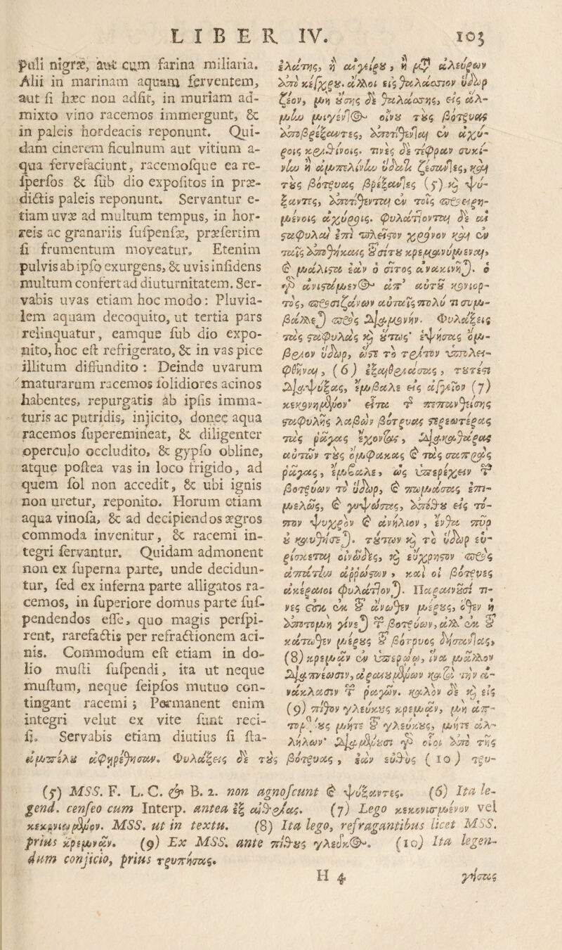 pali nigr^, ai^ cum farina miliaria. Alii in marinam aquam ferventem, aut ii hxc non adiit, in muriam ad¬ mixto vino racemos immergunt, 8c in paleis hordeacis reponunt. Qui¬ dam cinerem ficulnum aut vitium a- qua fervefaciunt, racemoique ea re- Iperfos 8c fiib dio expolitos in prx- diffis paleis reponunt. Servantur e- tiam uvje ad multum tempus, in hor¬ reis ac granariis faipenfge, prsefertim ii frumentum moveatur. Etenim pulvis ab ipfo exurgens, uvis Iniidens multum confert ad diuturnitatem. Ser¬ vabis uvas etiam hoc modo: Pluvia¬ lem aquam decoquito, ut tertia pars relinquatur, earaque fub dio expo¬ nito, hoc efl: refrigerato, &: in vas pice illitura diffundito : Deinde uvarum 'maturarum racemos iblidiores acinos habentes, repurgatis ab ipfis imma¬ turis ac putridis, injicito, donec aqua racemos fuperemineat, diligenter operculo occludito, & gypf« obline, atque pofiea vas in loco frigido, ad quem fol non accedit, Se ubi ignis non uretur, reponito. Horum etiam aquavinofa, & ad decipiendos segros commoda invenitur, 8c racemi in¬ tegri fervantur. Quidam admonent non ex fuperna parte, unde decidun¬ tur, fed ex inferna parte alligatos ra¬ cemos, in fuperiore domus parte fuf- pendendos efle, quo magis perfpi- rent, rarefaffis per refraitionem aci¬ nis. Commodum eit etiam in do¬ lio mufii fuipendi, ita ut neque mufium, neque feipfos mutuo con¬ tingant racemi i Pormanent enim integri velut ex vite fani reci- Ij. Servabis etiam diutius ii ila- ίλαη^ς, n οΐΛγ^ξ^ 3 n «Ast/fW!» ^^κί[^ξΐ£.(Λ^οί ίίζ^λ^ιχηον ζίον, ^ΟΥ,ζ %ίλαίΰ^η<ί3 «ί ίδλ- f/jl/jj oivis βοτξν{Κ4 ξοΐζ κ.βΛΒ'ίνοϋζ. 77νεζ J'£ T£(ppeCP ανκί- yf/jj h αί(Α/7Γΐλίνΐ!/^ uhsili ζείτζί/Ιεζ, 7ίίζ βό'Τξνοίζ βρί%α/\εζ (5·) iu ψο- |(ϊίΐ/7Τς, ci/ -ΤΕΓί ^ίνοΐζ ψυλοίτίοντΐχ^ αΐ ^φυλοΜ ετη χζβνον '^airiS zpB/c^yu^svxp Φ μ/οίλι?τΛ εύΐν 6 (ητοζ ^νοί^ίνη^. © ^ dvi^f/j£y^ άττ uvrS Ηβ^ίορ- τΰζ) οίυτκΐζηνλυ Ίΐανμ3~ Φνλ^^είς ΤΖίζ ^ΰίψνλΰίζ Η'ΤΖύζ' <5(Λ- βζ/.ον ϋΑ'ρ, ΤΑ V:S7XiXH- 3 {6) ε|ώί/^2,4βίσΏ5ς , τατε<η ΰος, ε(λ/ββίλ5 «ς χβ-ίΤορ {]) κ,εΚβντίβρορ' «τκ m'7my^.i<πι',ς λΛβΰύϊ βοτξνα^ ί^ξεωτεξίΆς τΐΐς ΰοίγχ,ζ 3 uuTuv τϋζ οίΜψίίκΒίζ ^ ΤΣίς σζϋ'^Τζ^ζ , Γ, i/ /0 * t / £Λ ρα,γχζ·» £ρ'βίίλ£, ύΡζ Χ^^ερεχΗΡ 'τ βοτξνων ττ?' υΑ>|5, (c' ετη (/3ελα>ζ) ^ 5Τ3ν γρ’ψωτί^.ς. «$ ΤΒ- TW0 •^νχξον ^ οίν^λίορ, %y%i (Jh>p ih“ ξίσκετκ] ίυχρνι<Ρ>ρ <5τ&'ς άτηΐτΐ'τ) oippCiPfi»» » κχΐ οι βότ€ν5ζ ύίκεξΜοί φυλίΐ'τίον'β. ΠοίξΜν^σί 77- νίζ, che ώύ ^ ανω^ρ (^ίξί^ζι ο^ν η 'i^nrsf/jyi ^ps^ ύ βοτξύ&ρρ,ξΐτ^^ κΰίπύ^ν Έβότρυϋζ ^^στ>ίν]αζ3 (8) Jipsj^ciy \}ζΰίρψω, Ιρχ 1^^7ηεω<τΐΡ·,ζΙξΜϋρ^ωρ •n^v/^·' VCOCAOCmv Τ poc^^v* Cis £{5 (9) τη^ΌΡ γλεύκυς tepi^up, ^vt cl'.r- •jvp ^ ας f/jiiJc y '/λεύκας, μιη'η λί]λωρ' Siij^icS/aa·} clot 'λΒη τΡις φΙ(//·^ελα ζΙφι^ρί^τκπΜΐ. Φυλοί^ας ^£ τας βότξυοίς , $(κρ ευΒ·]ρς {ίο) Ίξν (ρ) MSS. F. L. C. ^ Β. 2. ηοη· agnofeunt ^υ^ίΛΡπς. (6) Iw h- gend. cenfeo cum Interp. mteu 1% cdB-^Jia^. (7) Lego κίκ'νρκτμ^ενϋρ vel ictic^yicp^jjtpp. MSS, ut in textu. (8) Itu lego, refraguntihus licet MSS. prius itps^jpuy, (9) Σχ MSS. ante τήΒ-α^ yAicT»©^. legen¬ dum conjicio, prius rfv^rWs· H 4. γήττοίζ