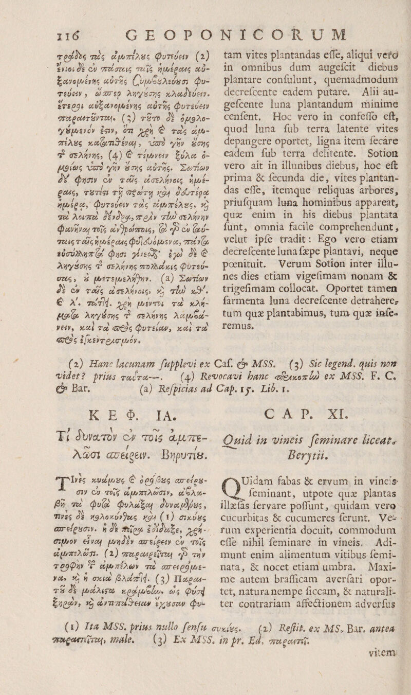 r^hi<i τκς αμϋ-πΐλίίζ ψυττυζ^ν (ΐ) ivioi cii TrdoTXfq ΏχΓζ ^μιίξΜς χό- ^Λνβ(λ>ε]ΐ^ς χύτκς {^vf/j^tiXtunoj φν- τεύε^ν, ωα^ερ ληγύστ^ζ xXxhusiv, sTi^i χν^χνο^εννίζ χυτΥίζ φντευε^ν TTXpcMTHvrti^* (;) ruro Μ ομΒλο- y8[^Bvcv g^v, 07Ϊ ^>5 (c τβες ττελϋζ icx^Ti^ivaf, ixto' yijv «στ^ς crsAijyjj?} (4) ^ ritA/v^iv \όλχ ό- fASiOxi 'usra' y)i;i »3755 £ίϋτ»ϊς. 'ΣοΜων ^ φτισίν <ys tcu<; ΰσΈλ^νοίς ΐ^μ^ε- ξοχς^ 7ϋ7τ<ΐί ίΤ^ώ/τί} ^ί^τερχ ί)μ>εξχ, φυτευαν τχς ζΐμίττελαζ, ίζ 7U λατΓχ Ην^ι^^ίΤΓο/,ν τίυ) (τελψ^ν φχνηνίμ ΤΤΗζ Χν^ΡΰότΠϋζ, ^ ci ^υ- ’ΤΧίςτοΑζ^μ/εξΰΜςφι^<:ίίιόμ*ενχ, νηχν^ ίύαν^7}Τ^ φή(η ^νε<3ζ' Ιγα ^ε^ λί^γασης σίλήν^ζ •nuThcluf,^ φυτευ- σκς> i μϋετεμ^ελν{)ην. (a) Σωτίων CV TcSq χσΈλ^νοις* 'ihJj ^ >!, Turli. ^>5 (Α^εντνί τχ κλκ- ληγέ/η^ς (Tl·λ^v■^ίς λχμ/ζχ~ ye-iVf κχΐ τχ (Ζΰζ^ζ φντείχ^, κχΐ rsi ^ \ J Γ ■> ' / βϊ^ξ εΙκ.εντο/.(Τ(Α*ον, tam vites plantandas eile, aliqui vefo in omnibus dum augefcit diebus plantare confulunt, quemadmodum decrefcente eadem putare. Alii aii- gefcente luna plantandum minime cenfent. Hoc vero in confeilb eil, quod luna fub terra latente vites depangere oportet, ligna item fecare eadem fub terra delitente. Sotion vero ait in illunibus diebus, hoc eil prima &: fecunda dic, vites plantan¬ das eife, itemque reliquas arbores, priufquam luna hominibus appareat, quae enim in his diebus plantata funt, omnia facile comprehendunt, velut ipfe tradit; Ego vero etiam decrefcente luna faepe plantavi, neque poenituit. Verum Sotion inter illu¬ nes dies etiam vigeiimam nonam & trigeiimam collocat. Oportet tamen farmenta luna decrefcente detrahere? tum qu3e plantabimus-, tum quae infe¬ remus. (2) Hanc lacunam fupplevi ex Caf. ^ MSS. (5) Sic legend. quis non •videte prius tx^tx—. (4) Revocavi hanc ^ζ^άοτγΙχα ex MSS. F. C. 0* Biir. (a) Refpicias ad Cap. ly. LiL r. K E Φ. IA. Ti JbvocTsV τΌΐζ α,μτζΈ- Aam αζ7Ηξίΐν. Βψυτίΰ. ^^ξ'Ίνες ^ ο^β$αζ σχτείξΗ- (ην ου τοΤζ xf/j7nXw(Tiv» χζλχ- /355 75Χ φυ'^ φνλχ^χι ^ϊ/νχμ^/^ϋζ, Ύΐνίζ η3^οκ.υν%ίζ f ΐ) CiKOiS^ ωτειξαβιν. ί ίΐέ ei^joy ε^νοή μ^ϊίό'ίν αοσείξ^ν ου τοΤς χμ^ττελωτ:. (ΐ) υ7χρχ4ρεΧτχ\ ^ mjv 'Τ^ψΆν Τ χμ^τηλων τχ οστΗ^μ^ε- υχ> iCj 5} σχιχ βλχετϋ. (7) Ylxpcu- τϊί όε μJXλ^fsί> Ά^μ^'oίζ/Jy &/ς φν<τ^ χντί'ίτχ^Ήχυ 'εχ^παχν φν^ (ϊ) Ιία MSS. prius millo fenfu ττΆξ-χτηΤτε^, male. (3) £.ν Λί5’6'. CAP. XL Ofiid in vineis feminare liceat^· B er pii. Quidam fabas &: ervum in vineis· feminant, utpote quae plantas illxias fer vare poifunt, quidam vero cucurbitas 6c cucumeres ferunt. Ve-· rum experientia docuit, commodum eile nihil feminare in vineis, Adi¬ munt enim alimentum vitibus femi- nata, & nocet etiam umbra. Maxi¬ me autem braificam averfari opor¬ tet, natura nempe iiccam, & naturali¬ ter contrariam affedlionem advcrfus •κΑς. (i) Refiit. ex MSo Bar. antea in pr. Ed, cmpxfTSi. vitem