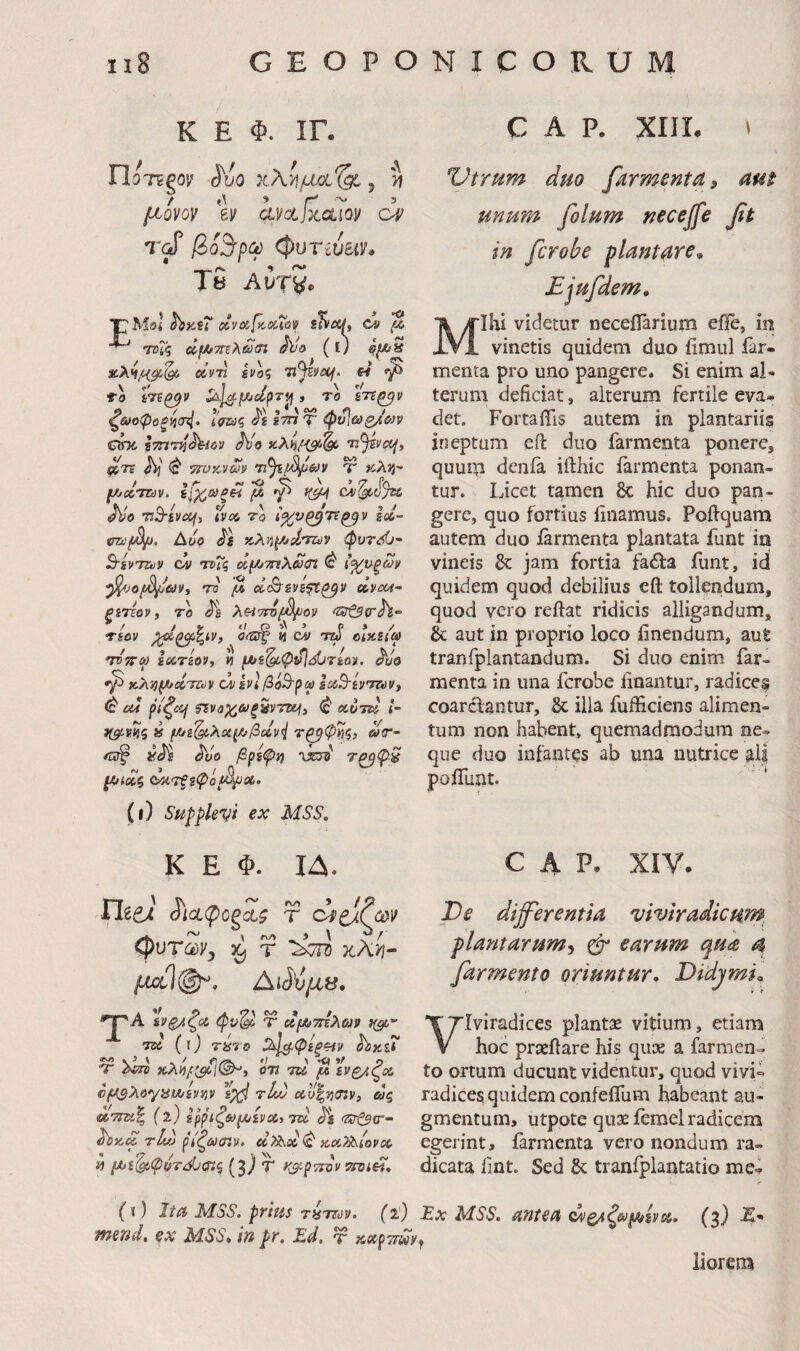 K E Φ. ΙΓ. ΠοτΕΡον ι5'υο xXy\uxxXg!., >» / Λ ’ r' ~ 3 μ,ονον ev uyctjxdio]/ op rd (pvTweiy· T5 AutSo 'TMol ix\oifcx(ov s^ecL ci ^ rroTq ΰι//7Τΐλά)<η hjo (l) hj^n xX^/C^gc,^ οίντί ενοζ Tijivcof. W fo iVf^V iv|^.jK/itpTi} , TO £7S^I» ^&>οφοξί}<τ4· ΐνΐιΐς ίτα T φι^ωβ/&)]> chc ImTnhrm Ho xXhfisf·^ Ti^vct^^ ftTi hi ^ 7n>y^vm ’η^β^&)ν Ύ «Aaj- / 5^ /a ·<Ι C> \ ’ '7' ih f/jxTZdv. ε\χ,ΰΰξΗ (Λ γ CJsl^Ojtt JVe vB^iVdf, tvci, 70 ί^νζ^Τί^ν Id- Aoo Js xXvi^d/Tuv φυτόϋ'- B-svTZuV oy TDiq oif/jTnXdin ^ ι<χ^οξων ^JOfdi^&Vi 70 ^ d^iVift^V uvcot- ξίτίον, 70 h XHTidi^oy ^zat^trh- * / / y t/ Q Λ ^ p>/ τεον 0^ n τΐύ οίΧΐΐω τόττω la.7ioyy t) {Λί^ψνΙόϋτίοί. ho kX^^cctuv u iVi βοΒ-ρω idB-iyTiuVf ^ 04 pi^cif ?ινϋχ;&)ξ5ντιχ^» ^ ctoTtl l- j(^VHS » fAj&^Xotf//fidyi ωτ- yh h'o βρίψϊ) ΊΧ3ΐ' Τζβφ^ ^ίοοζ (ΜΤξξψοβ^Οί,. (ι) Supplevi ex MSS. C A Ρ. XIIL ^ Otrum duo farmenta, am unum filum necejfe fit in ficrobe flantare,, Ejufdem» Mihi videtur neceflarium eile, in vinetis quidem duo fimul far¬ menta pro uno pangere. Si enim al¬ terum deficiat, alterum fertile eva¬ det. Fortaflis autem in plantariis ineptum eft duo farmenta ponere, quum denfa ifthic farmenta ponan¬ tur. Licet tamen &: hic duo pan¬ gere, quo fortius linamus. Poftquara autem duo farmenta plantata funt in vineis & jam fortia faifa funt, id quidem quod debilius eft tollendum, quod vero reftat ridicis alligandum, & aut in proprio loco linendum, aut tranfplantandum. Si duo enim far¬ menta in una fcrobe linantur, radice? coarcfantur, & illa fufficiens alimen¬ tum non habent, quemadmodum ne¬ que duo infantas ab una nutrice ais polTuat. K E Φ. ΙΔ. ^'ιαφοξαζ T (puTcvyy ^ T xhyj- μΰύ(^, ΛΜμβ. *Τ^Α Ινξ/ζο& φυ^ Ψ ufJbmXojp 700 (ΐ) 7870 ^^φίξ^ν hxH 'Γ ΧκΓ5 xxhidl^i 7U μ ενζ/ζχ cf^XoyytAjiytiV τ4ν <Ky|jj«v, βΙς (ΐ) iρpιζ6>μiycύiτu h 'ΖΡί^σ'- h>KtZ r4t) ρίζωσίν» οΐχ^οίφ κ,ΰίΧ^ιονΰΟ « μί^φότί^σίζ (3} Τ t&pTioy 5ϊ^ί«. C Α Ρ. XIV. Os differentia viviradicum^ plantarum^ φ· earum qua a [armento oriuntur, DidjmL Viviradices plant:^ vitium, etiam hoc praeftare his quse a farmend to ortum ducunt videntur, quod vivi¬ radices quidem confelfum habeant au¬ gmentum, utpote qux femel radicem egerint, farmenta vero nondum ra¬ dicata fint. Sed &; tranfplantatio me- (i ) Ita MSS. prius r«TOs>. fi) Ex MSS. antea cvpACwUiivu. fj) E' wend. ex MSS* in pr, Ed, ύ χοορττίΡν^ liorem