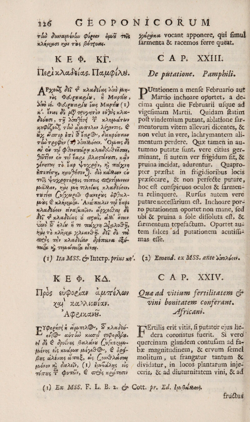 tIc/j ^νίββοίμ/ίνίίΜ φίξ^ ofJtiS hTi %>i\n^of>(n ^cfA r«5 βότξυας» K E Φ. ΚΓ. Ylte) Ποίμφί\β. Jvr ^ κλίίΛ/ίίζ νβς Φ<^ξisoί£Jfί, « Mapiiig , <£. Φ^JξigciQ/!ίί ξωζ Μάρτιέ (ΐ) itf. iviet ^ «zf£ϋ}νς κλ<«- ίίυϋίΤί, rjf Ψ χλί^ι^/οίτών χ.αφΙζζ^ τίν) c^^sXop λε^ντΐζ, (c* tiouTip iTTi § scif(^, AcKptjiimv τ^τ^φΐ^ν (ΐή ^0(λ>Μζ Jt eu cv φΒτν^^τΰύξψ xXoi^^^HiTiUi ^tJoV ci TZii βλοίΤΆΡϋσΐί iC^V ytivfmj ro ϊαίρ ^ W^vjj i^rtTria·^, f($tvJ>7(ro»\ KocXt^iov ci ΛΛ 1 * . / f 'ψί>Ζ^7ί^ίς ΤΟΤΤΌίζ <Z3t^7Tf/iVHV fA/cc?^ov, t(^ μ/ii TrAe/iy? x-Xcchi/eiv» τΗττςί 0^ίχ6>ξζ7ν φΛνίξίίς οφ%ίλ- (JC/^ς <έ κλ^/i^^* ’Αν(Ιτΐκ,λίν ττί ^apt κλ«Λί/«ι> KVxficotTov· upp^^st^ecf Μ iVr ^ κλίβ^ν/ας a <7τξω\\ a,)i\ otuv 2· ίίΑίί? ») 75 ΤΓα;^;!';} 2ιΙζρλνΒ·^, ^SM ΖλίΧνΒ·^. ΛΓ 7256 Ttjv KXoihieuf ^ρίτηχ,ν» ό|«^ TDfjt/ajTU^ €iva^, (i) ItaMSS. laterp.prius %οίζ^χ,α, vocant apponere, qiii fimul farmenta dc racemos ferre queat. CAR XXIIL De potatione, Pamphili* Putationem a menfe Februario aut Martio inchoare oportet, a de¬ cima quinta die Februarii ufque ad vigeiiniam Martii. Quidam ilatint poft vindemiam putant, ablatione far- mentorum vitem allevari dicentes, & non velut in vere, lachrymantcm ali¬ mentum perdere. Qux tamen in au¬ tumno putatje funt, vere citius ger¬ minant, ii autem ver frigidum ht, 8c pruina incidat, adurentur. Quapro¬ pter prxftat in frigidioribus locis praeiecare, & non perfedte putare, hoc eft confpicuos oculos & farmen¬ ta relinquere. Rurfus autem vere putare neceiiarium eft. Inchoare por¬ ro putationem oportet non mane, fed ubi & pruina a ible diffoluta eft, 8c farmentum tepefactum. Oportet au¬ tem falces *ad putationem acutifti- mas efle. . (2) Einend. ex MSS^ afife 'i>^λueiv» K E Φ. ΚΔ. Upos ίυφο^αυ/ ίμτ^ίλων TicLT^iQtyixv· Τ^Υφοξ^ζρ( ί} Ιίμ/τηλ^^ί κλβίΑϋ- βν/Θ^ αυτίώ MaT(S τεφοβ^^ί, « Ji J)iv'/r4i βαλαΐνα t/jovQV (l) ξμ>ζχλ^ζ £{$ ΊντΓϋζ T φνΎΖύν, δ χζ^τικην CAR XXIV. ad vitiam fertilitatem φ vini bonitatem conferant* uifricani· F' Ertilis erit vitiS, fi putatdr ejus he¬ dera coroiiatus fuerit. Si verd' quercinam glandem contufam ad fa¬ ba: magnitudinem, 6c ervum femel molitum, ut frangatur tantum 6c dividatur, in locos plantarum inje¬ ceris, 6c ad diuturnitatem vini, 6c ad Ex MSS. F. L. B. 2. Φ Cott. pr. Ed. fruClus