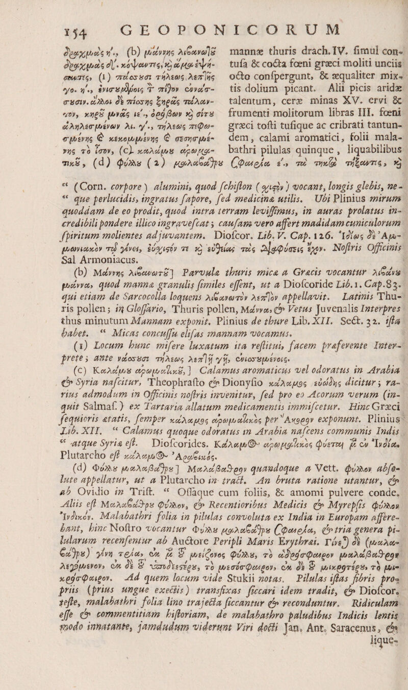 ^^χ,μJ^ζ vf.i (b) ι^οίνν^ζ λίζ<»νω]ΰ i^V· κΰψίΜ^775»'»9 Oifi^ ίψίί- (S®if:.7?5> (i) 'Truasuin τίίλε&ις,λετίΐίς -yo. i)\y iviory/t^oKi Τ 7ri%v c^vcc^r- <ins(ny.^>ib.oi J^g τήο^ν^ζ 'TtlXccv- vsv, xJifK ιε ,^ οΡ^βων ζήτα ϋζλγιλεσ·(Χτέναν λ<. y^> τηλεούζ τηφω-^ ^(Αεν^ζ ^ κ,εκ,ομ>[Αενί]ζ ^ οΈΐτηο-μιε· Ρίίς το liTDVy (cX itooXd^a ■πκ», (d) (ρν?λα ( ι) fi^XoiQeiJ]>a mannse thuris drach. IV. iimul con^ tufa & coda foeni graeci moliti unciis odo confpergunt, δε aequaliter mix¬ tis dolium picant. Alii picis arids talentum, cerae minas XV. ervi δε frumenti molitorum libras III. foeni grxci tofti tuiique ac cribrati tantun- dem, calami aromatici, folii mala¬ bathri pilulas quinque , liquabilibus (^φ(Μζ/,Λ ε.ί Ttl 77?»^' (Corn. corpore) alumini» quodfchifion (%ί<^ν) vocant, longisglehts, ne~ que perlucidis, ingratus fapore, fed medicina utilis. Ubi Plinius mirum quoddam de eo prodit, quod intra terram levi^mus, in auras prolatus in^ credibili pondere illico ingr^vefcat j caufam vero ajfert madidam cuniculorum fpiritum molientes adjuvantem, Diofcor, Lib. V. Cap. 126. μίϋονιοζτκον nj yevei, 7t ευ^ία^ τάζ ^χΙ^φόοΈίζ Nofiris Officinis Sal Armoniacus. (b) Mcinviq λίζζϋ'ύίτα] Parvula thuris mica a Gracis vocantur Χιζάνα fjfjdvva, quod manna granulis fimiles effient, ut a OioCcoride Lib. 1, Cap.^·^. qsti etiam de Sarcocolla loquens λί^ανατν» λετίΐον appellavit. Latinis Thu¬ ris pollen 5 inGloffiario, Thuris pollen, Μαννα» Vetus ]i\wcnPiis Interpres thus minutum Mannam exponit. Plinius de thure Lib.XJ/. Sed. 32. ifla habet. “ Alicas concuffiu elifas mannam vocamus, (i) Locum hunc mtfere luxatum ita reflitui, facem praferente Inter¬ prete y ante νάο^ασ: τηλε&^ζ λετ/Ιί] yjl, οΧιοτίί^ενοίζ. (c) KciA«jMV5i α^ζί>μ/^.Ζκ^,] Calamus aromaticus vel odoratus in Arabia fgs* Syria nafcitur, Theoplirailo 0^ Dionyiio χοίλαμΒζ ευοό^ς dicitur j ra¬ rius admodiim in Officinis noflris invenitur, fed pro eo Acorum verum {in¬ quit Salmaf.) ex Tartaria allatum medicamentis immifcetur. Hinc Gvxci fequioris atatis, femper κάλοζ,μΒζ ο^ρΐύμ,οζΊαοος per'’Ar3^v exponunt. Plinius Lsb. XII. “ Calamus quoque odoratus tn Arabia nafcens communis Indis 'atque Syria efi. Dioicoridcs. cjfyo)^XUvXcc, φυετιχή jw *lvJ{cc, Plutarcho ef (d) ΜαλοΙβαΒ-^ν quandoque aVctt. abfe.· lute appellatur, ut a Plutarcho in trabi. An bruta ratione utantur, ^ ah Ovidio in Trift. “ Oflaque cum foliis, δε amomi pulvere conde. Aliis efl MizXoiCdB-pbs ψν/Χον, dff* Receniioribus Medicis ^ Myrepfs <Pv>Xo» ’ίν^κον. Malabathri folia in pilulas convoluta ex India in Europam affere¬ bant, hinc ^οΟ,το vocantur Φρ?Χ}ί ^^λαζοί^εί C<P^e/’‘>^y tria genera pi¬ lularum recenfentur ab Auctore Peripli Maris Erythrai. Γίνε^ Jg Qaffiis) ylvn tqau,^ ksm μ μ»είζονος ψνΧ^α, το οί^^^ζτφΜξον ΐΑαλοΙβαΒ·^» λε'ρίΑενον, ομ ^ε Ίέ το ^εσήσ-ψίοίξον, ^ μοίκ^τεξα» tq (ΑΛ- χ^α-φοζζξον. Ad quem locum vide Stukii notas. Pilulas iffas fibris pro^t priis {prius ungue exebiis) transfixas ficcari idem tradit, Diofcor. tefle, malabathri folia lino trajebia ficcantur ^ reconduntur. Ridiculam ejje ^ commentitiam hiβoriam, de malabathro paludibus Indicis lentis, vr^odo innatante^ jamdudum viderunt Viri dobli Jan» Ant» Saracenus, φ