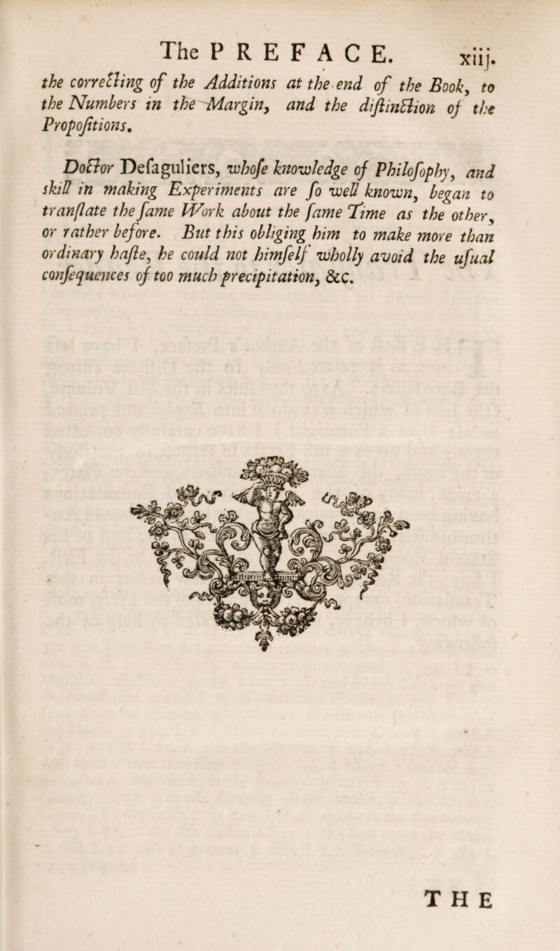 The P R E F A C E. *iij. the corretting of the Additions at the end of the Book, to the Numbers in the Margin, and the diftinElion of the Proportions. DoBor Defaguliers, whofe knowledge of Philofophy, and skill in making Experiments are fo well known, began to tranflate the fame Work about the fame ‘Time as the other, or rather before. But this obliging him to make more than ordinary hafle, he could not himfelf wholly avoid the ufual confequences of too much precipitation, &C.