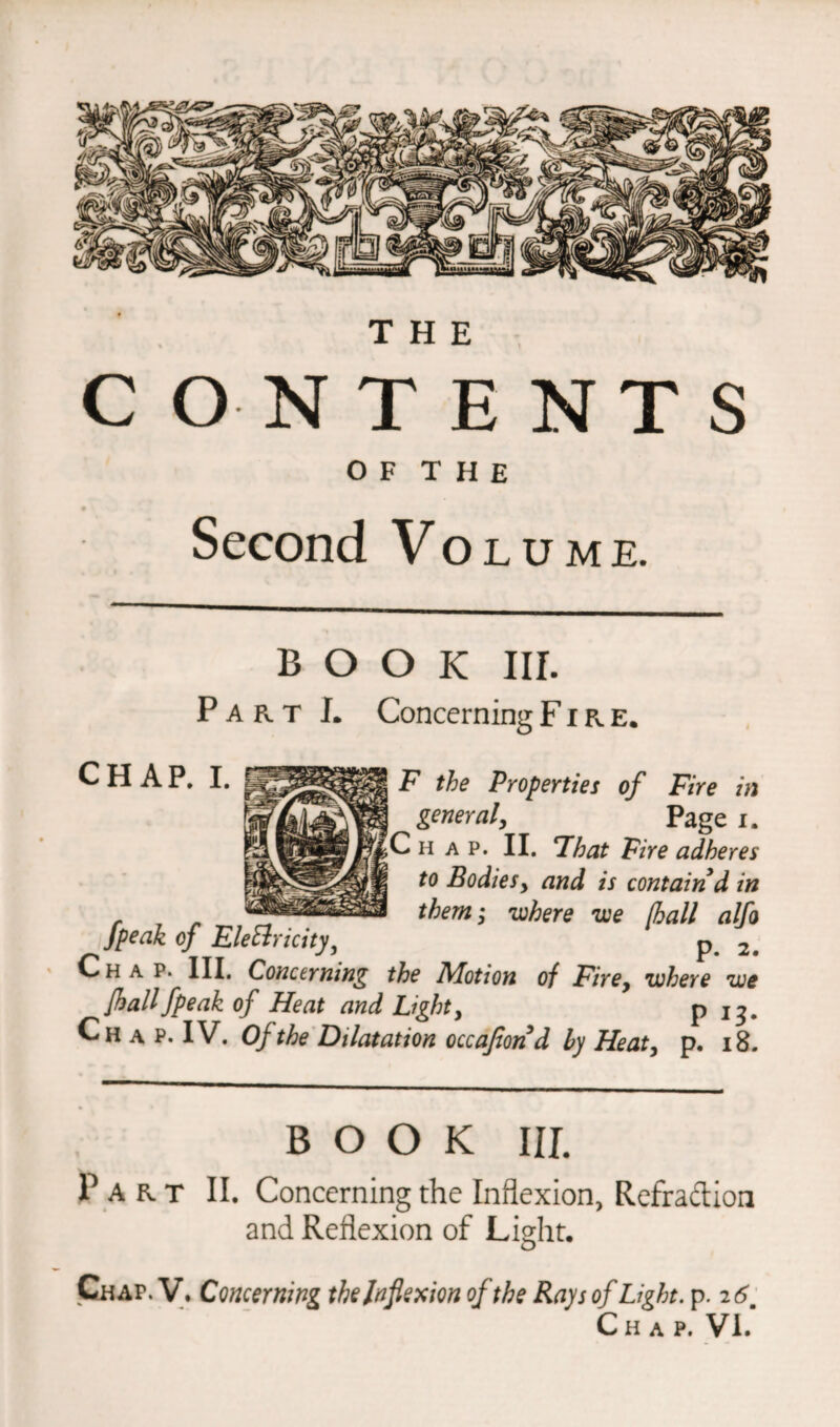 CONTENTS 0 F T H E Second Volume. book nr. P a r t I. Concerning Fire. CHAP. I. F the Properties of Fire in general, Page i. Chap. II. That Fire adheres to Bodiesy and is contain d in r ^ — them; where we [hall alfo fpeak of Electricityj p 2# Chap. III. Concerning the Alotion of Firey where we [hallfpeak of Heat and Light, P 13« Chap.IV. Of the Dilatation occajtond by Heat, p. 18. BOOK III. Part II. Concerning the Inflexion, Refradion and Reflexion of Light. Chap. V. Concerning the Inflexion of the Rays of Light, p. 2 6 Chap. VL