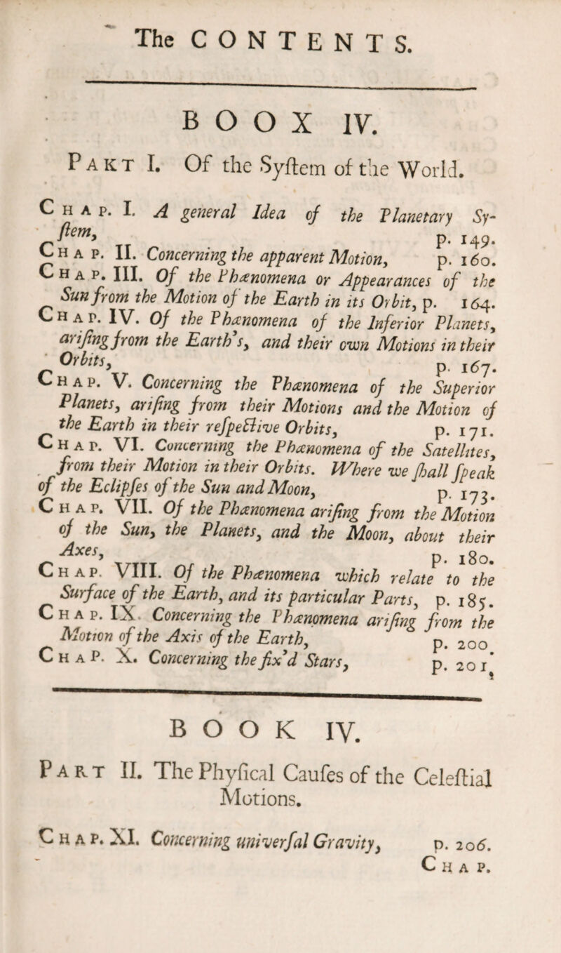 B O O X IV. Pakt I. Of the Syftem of the World. C h a p. I. A general Idea of the Planetary Sy- Tr p. i49- H a p. 11. Concerning the apparent Motion, p. 160. hap. III. Of the Phenomena or Appearances of the Sun from the Motion of the Earth in its Orbit, p. 164. Hat. IV. Of the P kanomena of the Inferior Planets, a,1fingfrom the Earth sy and their own Motions in their °Yfots, p I(5?# Chap. V. Concerning the Phenomena of the Superior Planets, arifing from their Motions and the Motion of the Earth in their refpeBive Orbits, p. 171. Chap. VI. Concerning the Phenomena of the Satellites, from their Motion in their Orbits. Where we fhall fpeak of the Eclipfes of the Sun and Moon, p. C H a p. VII. Of the Phenomena arifing from the Motion of the Sun, the Planets, and the Moon, about their Axes, p lgo^ Chap. VIII. Of the Phenomena which relate to the Surface of the Earth, and its particular Parts, p. 185. Chap. IX. Concerning the Phenomena anfmg from the Motion of the Axis of the Earth, p, 20o C h a P. X. Concerning the fix'd Stars, p. 2oi BOOK IV. Part II. The Phyfical Caufes of the Celeftial Motions. Chap. XI. Concerning univerfal Gravity, p. 206. Chap.