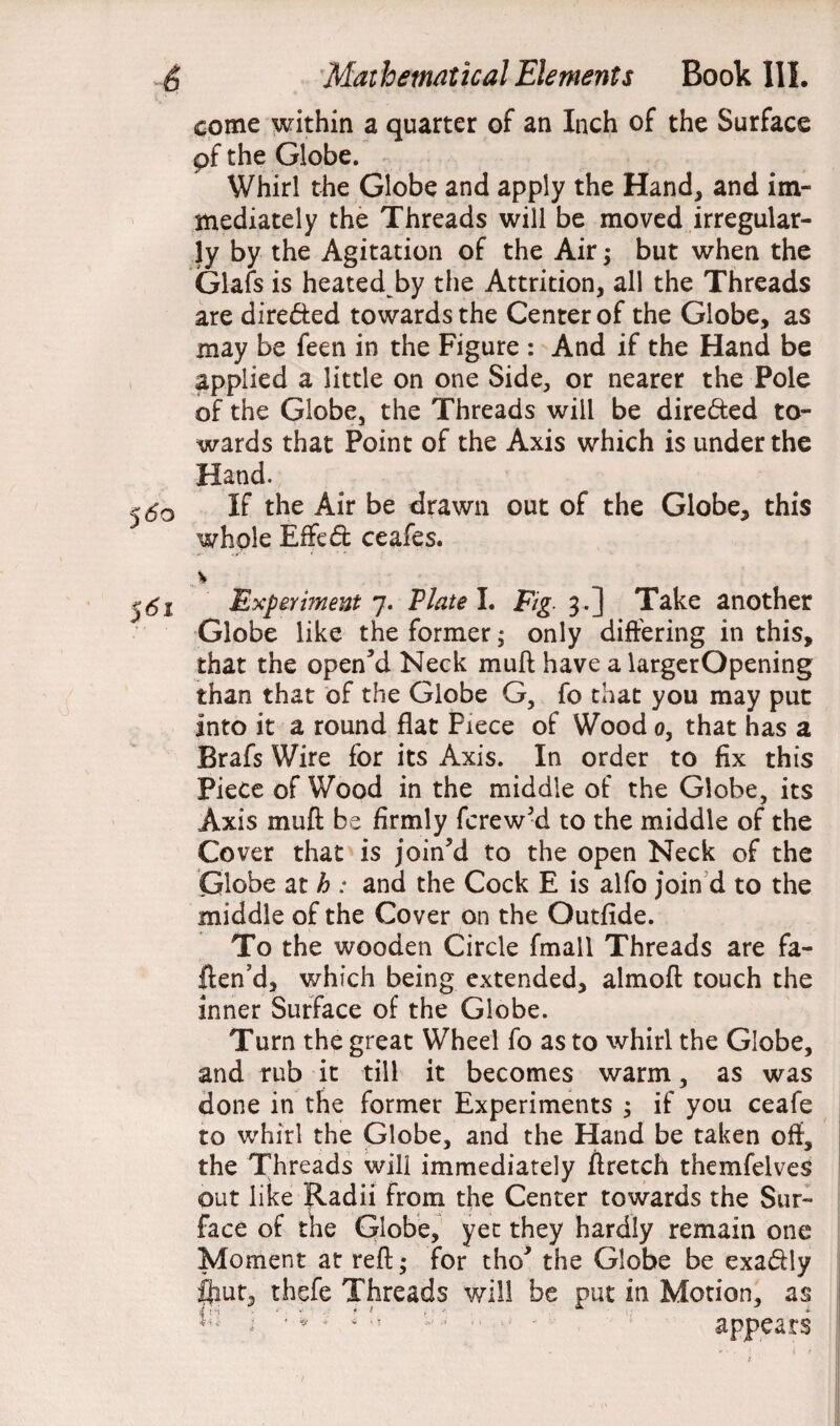 ■ WAi come within a quarter of an Inch of the Surface pf the Globe. Whirl the Globe and apply the Hand, and im¬ mediately the Threads will be moved irregular¬ ly by the Agitation of the Air; but when the Glafs is heated by the Attrition, all the Threads are directed towards the Center of the Globe, as may be feen in the Figure : And if the Hand be applied a little on one Side, or nearer the Pole of the Globe, the Threads will be directed to¬ wards that Point of the Axis which is under the Hand. 50 If the Air be drawn out of the Globe, this whole Effect ceafes. > 51 Experment 7. Viate I. Fig. 3.] Take another Globe like the former; only differing in this, that the opened Neck muff have a largerOpening than that of the Globe G, fo that you may put into it a round flat Piece of Wood 0, that has a Brafs Wire for its Axis. In order to fix this Piece of Wood in the middle of the Globe, its Axis muff be firmly fcrew’d to the middle of the Cover that is join’d to the open Neck of the Globe at h : and the Cock E is alfo join d to the middle of the Cover on the Outfide. To the wooden Circle fmall Threads are fa- ften’d, which being extended, almoft touch the inner Surface of the Globe. Turn the great Wheel fo as to whirl the Globe, and rub it till it becomes warm, as was done in the former Experiments ; if you ceafe to whirl the Globe, and the Hand be taken off, the Threads will immediately ftretch themfelveS out like Radii from the Center towards the Sur¬ face of the Globe, yet they hardly remain one Moment at reft; for tho’ the Globe be exadily flint, thefe Threads will be put in Motion, as ; tu ' ■ - appears
