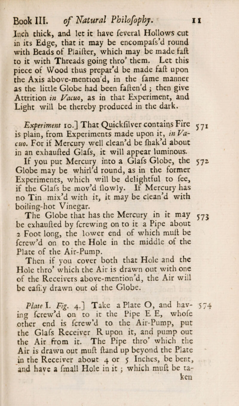 Inch thick, and let it have feveral Hollows cut in its Edge, that it may be encompafs’d round with Beads of Plaifter, which may be made faft to it with Threads going thro’ them. Let this piece of Wood thus prepar’d be made faft upon the Axis above-mentioned, in the fame manner as the little Globe had been fatten’d ; then give Attrition in Vacuoy as in that Experiment, and Light will be thereby produced in the dark. Experiment io.] That Quickfilver contains Fire ^y* is plain, from Experiments made upon it, in Va¬ cuo. For if Mercury well clean’d be fhak’d about in an exhaufted Glafs, it will appear luminous. If you put Mercury into a Glafs Globe, the 572. Globe may be whirl’d round, as in the former Experiments, which will be delightful to fee, if the Glafs be mov’d {lowly. If Mercury has no Tin mix’d with it, it may be clean’d with boiling-hot Vinegar. The Globe that has the Mercury in it may 573 be exhaufted by fcrewing on to it a Pipe about 2 Foot long, the lower end of which mutt be fcrew’d on to the Hole in the middle of the Plate of the Air-Pump. Then if you cover both that Hole and the Hole thro’ which the Air is drawn out with one of the Receivers above-mention’d, the Air will be eafny drawn out of the Globe. Plate I. Fig. 4.] Take a Plate O, and hav- 574 ing fcrew’d on to it the Pipe E E, whole other end is fcrew’d to the Air-Pump, put the Glafs Receiver R upon it, and pump out the Air from it. The Pipe thro’ which the Air is drawn out muft ftand up beyond the Plate in the Receiver about 4 or 5 Inches, be bent, and have a fmall Hole in it ; which muft be ta- * * *