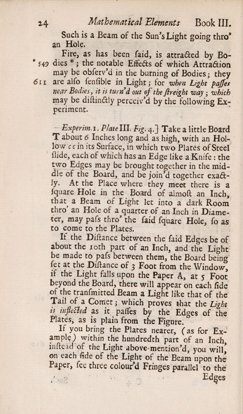 Such is a Beam of the Sun’s Light going thro* an Hole, Fire, as has been faid, is attraded by Bo- * 549 dies *; the notable Effeds of which Attra&ion may be obferv’d in the burning of Bodies • they 6n are alfo fenfibie in Light; for -when Light paffes near Bodies, it is turnd out of the fir eight way; which may be diftindiy perceiv’d by the following Ex¬ periment, Experm.i. P/atellL Fig. 4.] Take a little Board T about 6 Inches long and as high, with an Hol¬ low c c in its Surface, in which two Plates of Steel flide, each of which has an Edge like a Knife : the two Edges may be brought together in the mid¬ dle of the Board, and be join’d together exad- ly. At the Place where they meet there is a fquare Hole in the Board of almoft an Inch, that^ a Beam of Light let into a dark Room thro an Hole of a quarter of an Inch in Diame¬ ter, may pafs thro’ the faid fquare Hole, fo as to come to the Plates. If the Diftance between the faid Edges be of about the 10th part of an Inch, and the Light be made to pafs between them, the Board being fet at the Diftence of 3 Foot from the Window, if the Light falls upon the Paper A, at 5 Foot beyond the Board, there will appear on each fide of the tranfmitted Beam a Light like that of the Tail of a Comet; which proves that the Light is infletted as it paffes by the Edges of the Plates, as is plain from the Figure. If you bring the Plates nearer, (as for Ex¬ ample) within the hundredth part of an Inch, inftead of the Light above-mention’d, you will* on each fide of the Light of the Beam upon the Paper, fee three colourd Fringes parallel to the /. - ' — - Ed^es