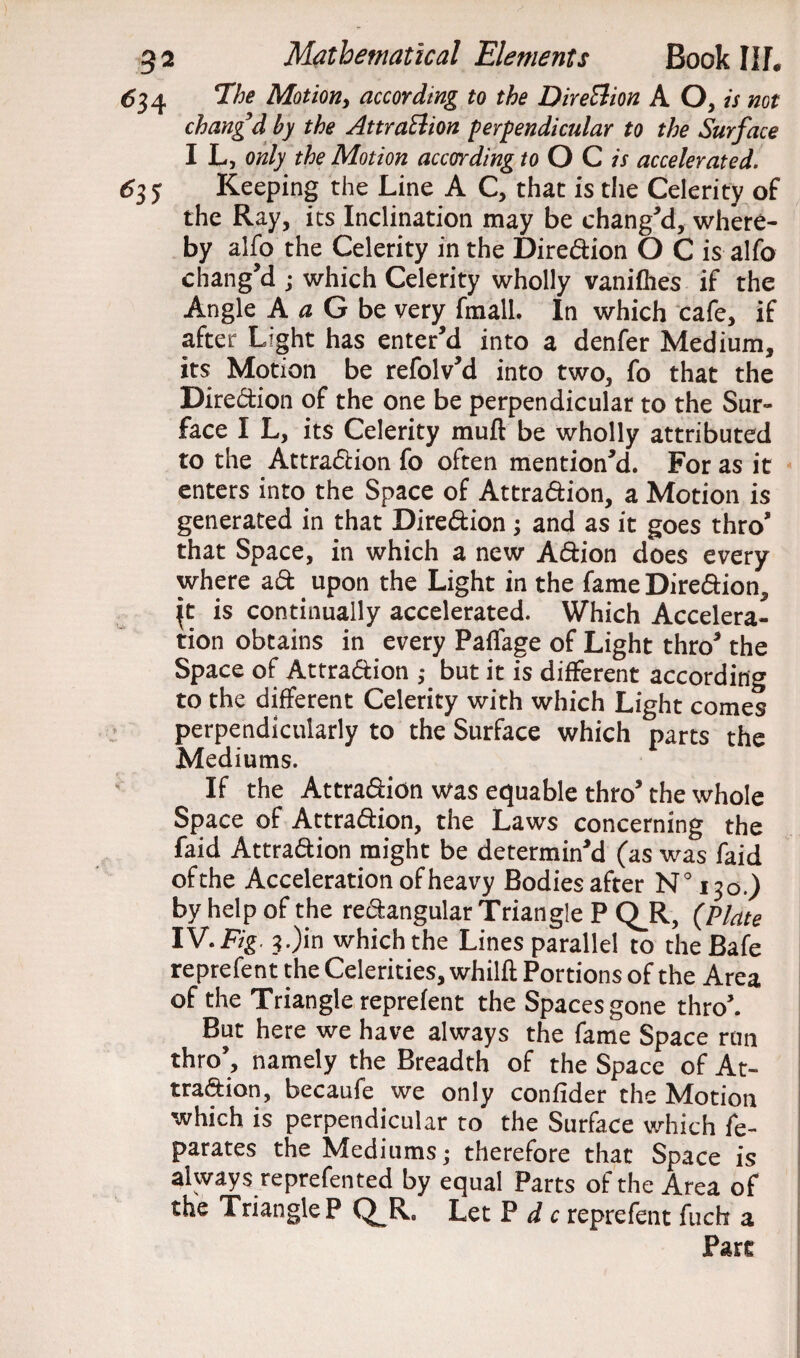 614 Ehe Motion > according to the Direction A O, is not chang’d by the Attraction perpendicular to the Surface I L, only the Motion according to O C is accelerated. 635 Keeping the Line A C, that is the Celerity of the Ray, its Inclination may be chang'd, where¬ by alfo the Celerity in the Diredion O C is alfo chang’d ; which Celerity wholly vanifhes if the Angle A a G be very fmall. In which cafe, if after Light has enter’d into a denfer Medium, its Motion be refolv’d into two, fo that the Diredion of the one be perpendicular to the Sur¬ face I L, its Celerity mud be wholly attributed to the Attradion fo often mention’d. For as it enters into the Space of Attradion, a Motion is generated in that Diredion ; and as it goes thro’ that Space, in which a new Adion does every where ad. upon the Light in the fame Diredion, \t is continually accelerated. Which Accelera¬ tion obtains in every Paffage of Light thro’ the Space of Attradion ,• but it is different according to the different Celerity with which Light comes perpendicularly to the Surface which parts the Mediums. If the Attradion was equable thro’ the whole Space of Attradion, the Laws concerning the faid Attradion might be determin’d (as was faid ofthe Acceleration of heavy Bodies after N°i3o.) by help of the redangular Triangle P QJR, (Plate IV. Fig. 3.)in which the Lines parallel to theBafe reprefent the Celerities, whilft Portions of the Area of the Triangle reprefent the Spaces gone thro’. But here we have always the fame Space run thro’, namely the Breadth of the Space of At¬ tradion, becaufe we only confider the Motion which is perpendicular to the Surface which fe- parates the Mediums; therefore that Space is always reprefented by equal Parts ofthe Area of the Triangle P Q^R. Let P d c reprefent fuch a Part