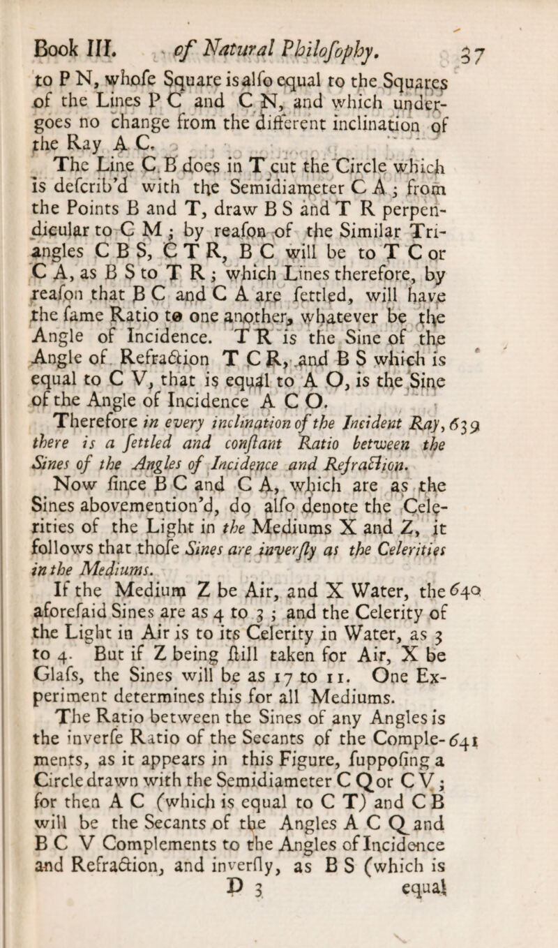 3 *7 C> / Bock III. v 0/ Natural Philofophy. to P N, whofe Square isalfo equal to the Square of the Lines P C and C N, and which under¬ goes no change from the different inclination of the Ray AC. The Line C. B does in T cut the Circle which Is defcril/d with the Semidianteter C A ; from the Points B and T, draw B S and T R perpen¬ dicular toCM - by reafon of the Similar Tri¬ angles C B S, C T R, B C will be to T C or C A, as B S to T R ; which Lines therefore, by reafon that JB C and C A are fettled, will have the fame Ratio to one another, whatever be the Angle of Incidence. T R is the Sine of the Angle of Refraction T C R, .and B S which is equal to C V, that is equ^l to A O, is the Sine of the Angle of Incidence A C O. Therefore in every inclination of the Incident Ray ,639 there is a fettled and conflant Ratio between the Sines of the Angles of Incidence and Refraction. Now fince B C and C A, which are as the Sines abovemention’d, do alfo denote the Cele¬ rities of the Light in the Mediums X and Z, it follows that thofe Sines are inverfly as the Celerities in the Mediums. If the Medium Z be Air, and X Water, the ^40 aforefaid Sines are as 4 to 3 ; and the Celerity of the Light in Air is to its Celerity in Water, as 3 to 4. But if Z being Rill taken for Air, X be Glafs, the Sines will be as 17 to n. One Ex¬ periment determines this for all Mediums. The Ratio between the Sines of any Angles is the inverfe Ratio of the Secants of the Comple- 6^1 ments, as it appears in this Figure, fuppofing a Circle drawn with the Semidiameter C Qor C V; for then A C (which is equal to C T) and C B will be the Secants of the Angles A C Q^and B C V Complements to the Angles of Incidence and Refraction, and inverfly, as B S (which is P 3 equal