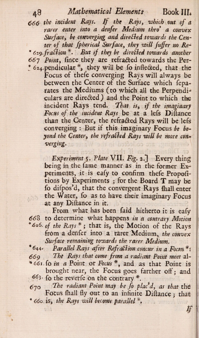 666 the incident Rays. If the Rays, •which out of a rarer enter into a denfer Medium thro a convex Surface, be converging and dire&ed towards the Cen¬ ter of that fpherical Surface, they will fuffer no Re~ * 619.fr aft ion *. But if they be directed towards another 66y Point9 fince they are refra&ed towards the Per- * 624.pendicular they will be fo indexed, that the Focus of thefe converging Rays will always be between the Center of the Surface which fepa- rates the Mediums (to which all the Perpendij culars are dire&ed) and the Point to which the incident Rays tend. That isy if the imaginary Focus of the incident Rays be at a lefs Diftance than the Center, the refra&ed Rays will be lefs converging : But if this imaginary Focus be be¬ yond the Center, the refra&ed Rays will be more con* verging. Experiment 5. Plate VII. Fig. 2.] Every thing being in the fame manner as in the former Ex¬ periments, it is eafy to confirm thefe Propofi- tions by Experiments ; for the Board T may be fo difpos’d, that the convergent Rays {hall enter the Water, fo as to have their imaginary Focus at any Diftance in it. From what has been faid hitherto it is eafy 668 to determine what happens in a contrary Motion *616. 0f the Pays *; that is* the Motion of the Rays from a denfer into a rarer Medium, the convex Surface remaining towards the rarer Medium. * 644. Parallel Rays after Refratlion concur in a Focm *i 669 The Rays that come from a radiant Point meet al- * 661. fo in a Point or Focus and as that Point is brought near, the Focus goes farther off; and 6^3- f0 the reverfe on the contrary *. 6yo The radiant Point may be fo plac J, as that the Focus (hall fly out to an infinite Diftance; that * 660. is, the Rays will become parallel % if