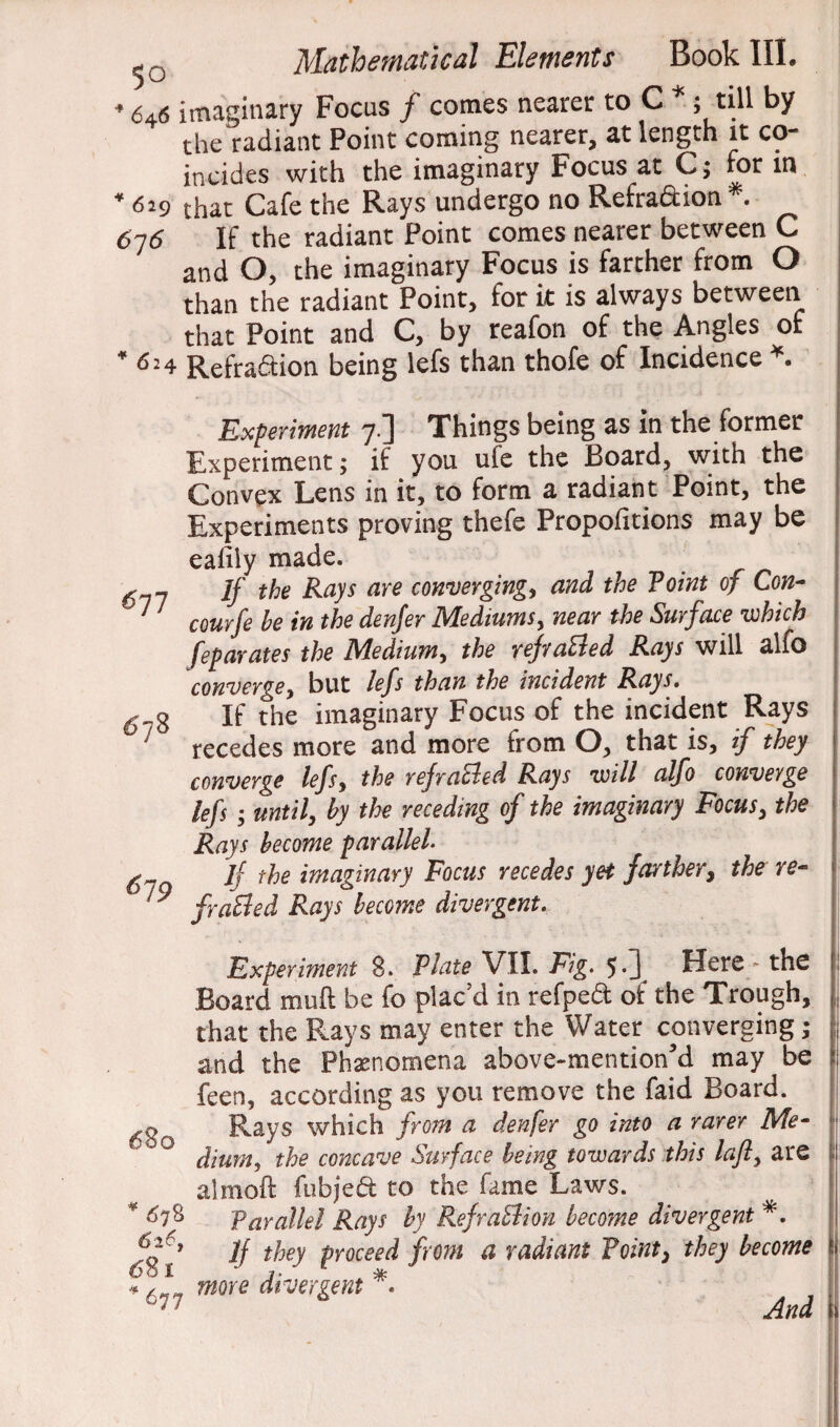 6-p * 646 imaginary Focus / comes nearer to C *; till by the radiant Point coming nearer, at length it co- incides with the imaginary Focus at C; for in * 629 that Cafe the Rays undergo no Refra&ion . 676 If the radiant Point comes nearer between C and O, the imaginary Focus is farther from O than the radiant Point, for it is always between that Point and C, by reafon of the Angles of *6 24 Refra&ion being lefs than thofe of Incidence *. Experiment 7.] Things being as in the former Experiment; if you ufe the Board, with the Convex Lens in it, to form a radiant Point, the Experiments proving thefe Propofitions may be eafily made. If the Rays are convergings and the Point of Con- courfe he in the denfer Mediums, near the Surface •which feparates the Mediums the refraBed Rays will alfo converges but lefs than the incident Rays. If the imaginary Focus of the incident Rays recedes more and more from O, that is, if they converge lefs, the refraBed Rays will alfo converge lefs; until, by the receding of the imaginary Focus, the Rays become parallel- jf the imaginary Focus recedes yet farthery the re¬ fraBed Rays become divergent. Experiment 8. Plate VII. Fig. 5.] Here - the Board muft be fo plac'd in refped of the Trough, that the Rays may enter the Water converging; and the Phenomena above-mentioned may be feen, according as you remove the faid Board. Rays which from a denfer go into a rarer Me¬ dium, the concave Surface being towards this laft, are almoft fubjed to the fame Laws. Parallel Rays by RefraBion become divergent *. If they proceed from a radiant Point, they become 678 619 680 *678 6 26, 681 6 7 more divergent * And