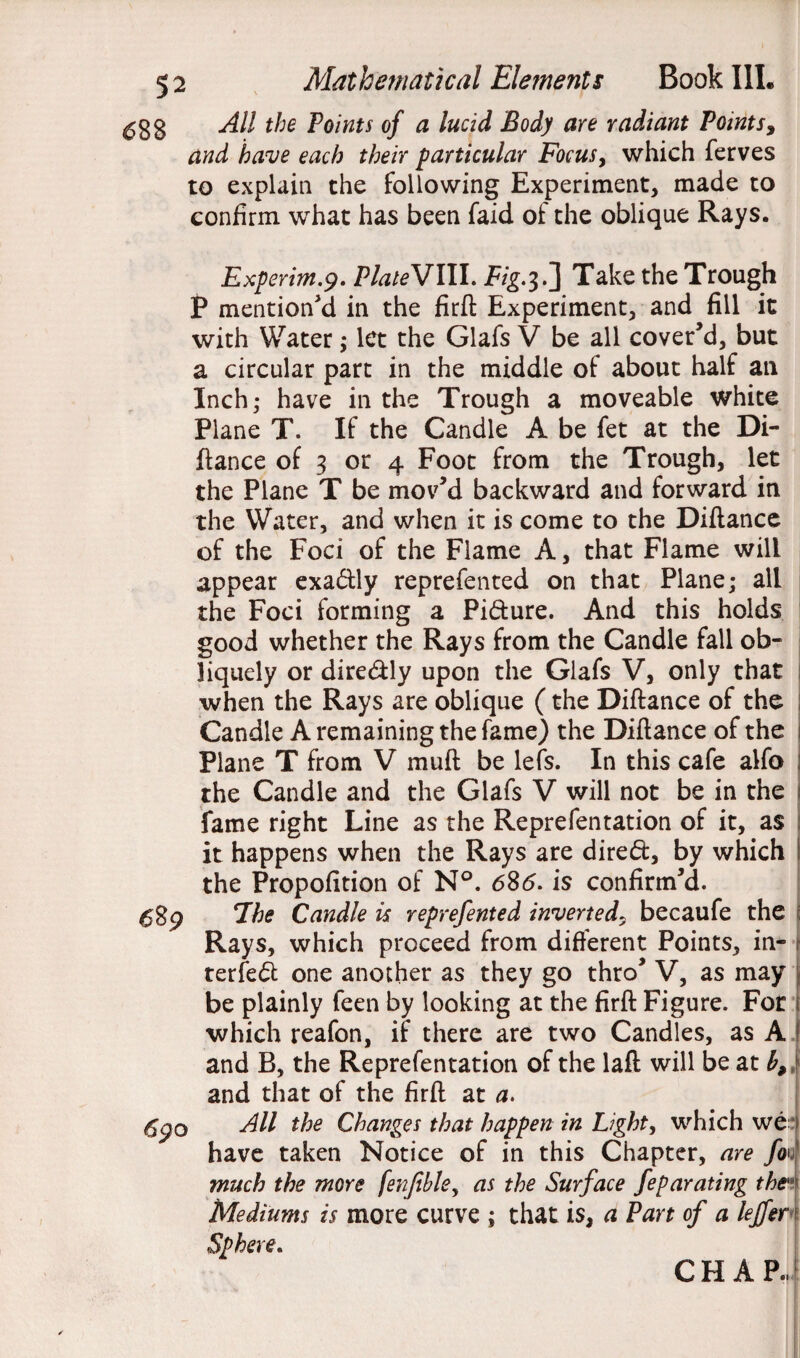 ^33 All the Points of a lucid Body aye radiant Points, and have each their particular Focus, which ferves to explain the following Experiment, made to confirm what has been faid of the oblique Rays. e%9 69 o Experim.9. PlateVIII. jfog.3.] Take the Trough P mention'd in the firft Experiment, and fill it with Water; let the Glafs V be all cover'd, but a circular part in the middle of about half an Inch; have in the Trough a moveable white Plane T. If the Candle A be fet at the Di¬ ftance of 3 or 4 Foot from the Trough, let the Plane T be mov'd backward and forward in the Water, and when it is come to the Diftance of the Foci of the Flame A, that Flame will appear exadly reprefented on that Plane; all the Foci forming a Pidure. And this holds good whether the Rays from the Candle fall ob¬ liquely or diredly upon the Glafs V, only that when the Rays are oblique (the Diftance of the Candle A remaining the fame) the Diftance of the Plane T from V rauft be lefs. In this cafe alfo the Candle and the Glafs V will not be in the fame right Line as the Reprefentation of it, as it happens when the Rays are dired, by which I the Propofition of N°. 685. is confirm'd. 7he Candle is reprefented inverted5 becaufe the Rays, which proceed from different Points, in¬ terred one another as they go thro' V, as may 1 be plainly feen by looking at the firft Figure. For 1: which reafon, if there are two Candles, as A and B, the Reprefentation of the laft will be at b,} and that of the firft at a. All the Changes that happen in Light, which we have taken Notice of in this Chapter, are fi Oh Vi much the more fenfeble, as the Surface feparating the' Mediums is more curve ; that is, a Part of a leffer Sphere. CHAR,