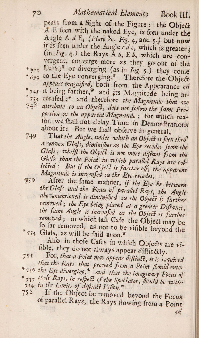 * yr>o *699 *745 * 734 74^ 74P 75° ' 754 7 S' i ^756 * 737 724 752 70 Mathematical Elements Book III. Pt2r% ^rom a Sight of the Figure : the Obje£t A E ieen with the naked Eye, is feen under the Angie A d E, (/Aw X. 4, and 5.) but now it is feen under the Angle c d c, which is greater • (in Fig. 4) the Rays Ah, Eh, which are con- vergent, converge more as they go out ot the (- or diverging (asinF.Jf) ,°bey0„« to the Eye converging* Therefore the Ohied appears magnified, both from the Appearance of it being farther,* and |ts Magnitude being in¬ creased / and therefore the Magnitude that we attribute to an OhjeEl, does not follow the fame Pro¬ portion as the apparent Magnitude ; for which rea- fon weihall not delay Time in Demonflrations auout it: But we ihall obferve in general. That the Angle, under which an OhjeB is fern thro’ a convex Glafs, diminishes as the Eye recedes from the Giafs; whilft the OhjeB is not more diflant from the Glajs than the Point in which parallel Rays are col- ?}ed ■ fUt tbe 0J’]eEi is fanher °ff> the apparent Magnitude is incyeajed cts the Eye vecedes ther-Tf the/“/merrmannf’ 'f th* be bet™en the Glafs and the Focus of parallel Rays, the Anile abovementioned is diminifhed as the OhjeB is farther removed; the Eye being placed at a greater Dijlance the Jame Angle is increafed as the OhjeB is farther removed; in which laft Cafe the Objedt may be fo far removed as not to be vifible beyond the Cjuais, as will be faid anon.* A!h> in thofe Cafes in which Objeas are vi- they do not always appear diftindly. hor, that a Point may appear difiinB, it is required tiatpe fap tha* Foceed from a Point Jhould enter .f r If lver£mF and that the imaginary Focus of rnje Rays, in refpeB of the SpeBator, Jhould be with - m the Limns of difiinB Vijion.* of^riiNi€pb,*CCtbf ™ved the Focus of paralie. Rays, the Rays flowing from a Point of