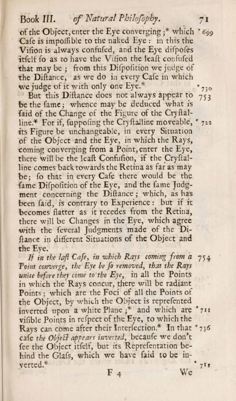 of the Object, enter the Eye converging •* which 699 Cafe is impoflible to the naked Eye : in this the Vifion is always confufed, and the Eye difpofes itfelf fo as to have the Vilion the lead; confufed that may be • from this Difpofition we judge of the Diftance, as we do in every Cafe in which we judge of it with only one Eye.* * 7,0 But this Diftance does not always appear to 753 be the fame; whence may be deduced what is faid of the Change of the Figure of the Cryftal- line * For if, fuppofing the Cryftalline moveable, * 722 its Figure be unchangeable, in every Situation of the Object and the Eye, in which the Rays, coming converging from a Point,enter the Eye, there will be the lead Confufion, if the Cryftal¬ line comes back towards the Retina as far as may be; fo that in every Cafe there would be the fame Difpofition of the Eye, and the fame Judg¬ ment concerning the Diftance; which, as has been faid, is contrary to Experience: but if it becomes flatter as it recedes from the Retina, there will be Changes in the Eye, which agree with the feveral Judgments made of the Di¬ ftance in different Situations of the Object and the Eye. If in the lafl Cafe, in which Rays coming from a 754 Toint converge, the Eye be fo removed, that the Rays unite before the) come to'the Eye, in all the Points in which the Rays concur, there will be radiant Points; which are the Foci of all the Points of the Object, by which the Object is reprefented inverted upon a white Plane and which are ‘7*1 vifible Points in refpect of the Eye, to which the Rays can come after their Interaction * In that *736 cafe the ObjeB appears inverted, becaufe we don’t fee the Object itfelf, but its Reprefentation be¬ hind the Glafs, which we have faid to be in¬ verted.* * 71* F 4 Wc