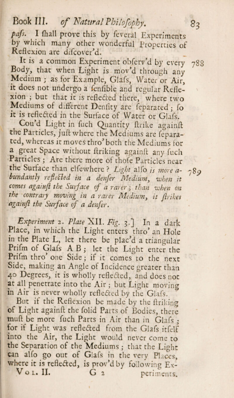 pafs. I fhall prove this by feverai Experiments by which many other wonderful Properties of Reflexion are difeover'd. It is a common Experiment obferv'd by every 788 Body, that when Light is mov’d through any Medium ; as for Example, Glafs, Water or Air, it does not undergo a fenfible and regular Refle¬ xion ; but that it is refle&ed there, where two Mediums of different Denlity are feparated • fo it is refle&ed in the Surface of Water or Glafs. Cou’d Light in fuch Quantity ftrike againfl: the Particles, juft where the Mediums are fepara¬ ted, whereas it moves thro both the Mediums for a great Space without flriking againfl: any fuch Particles ; Are there more of thofe Particles near the Surface than elfewhere ? Light alfo is more a~ 78^ bundantly reflected in a denfer Medium, when it comes againfl the Surface of a rarer; than when on the contrary moving in a rarer Medium, it fir ikes againfl the Surface of a denfer. Experiment 2. Plate XII. Fig. 3.] In a dark Place, in which the Light enters thro’ an Hole in the Plate L, let there be plac'd a triangular Prifm of Glafs A B ,* let the Light enter the Prifm thro' one Side; if it comes to the next Side, making an Angle of Incidence greater than 40 Degrees, it is wholly refle&ed, and does not at all penetrate into the Air; but Light moving in Air is never wholly refle&ed by the Glafs. But if the Reflexion be made by the flriking of Light againfl the folid Parts of Bodies, there muft be more fuch Parts in Air than in Glafs ; for if Light was reflected from the Glafs itfelf into the Air, the Light would never come to the Separation of the Mediums ; that the Light can alfo go out of Glafs in the very Places, where it is refle&ed, is prov’dby following Ex- Vo l. II. G 2 perimetus.