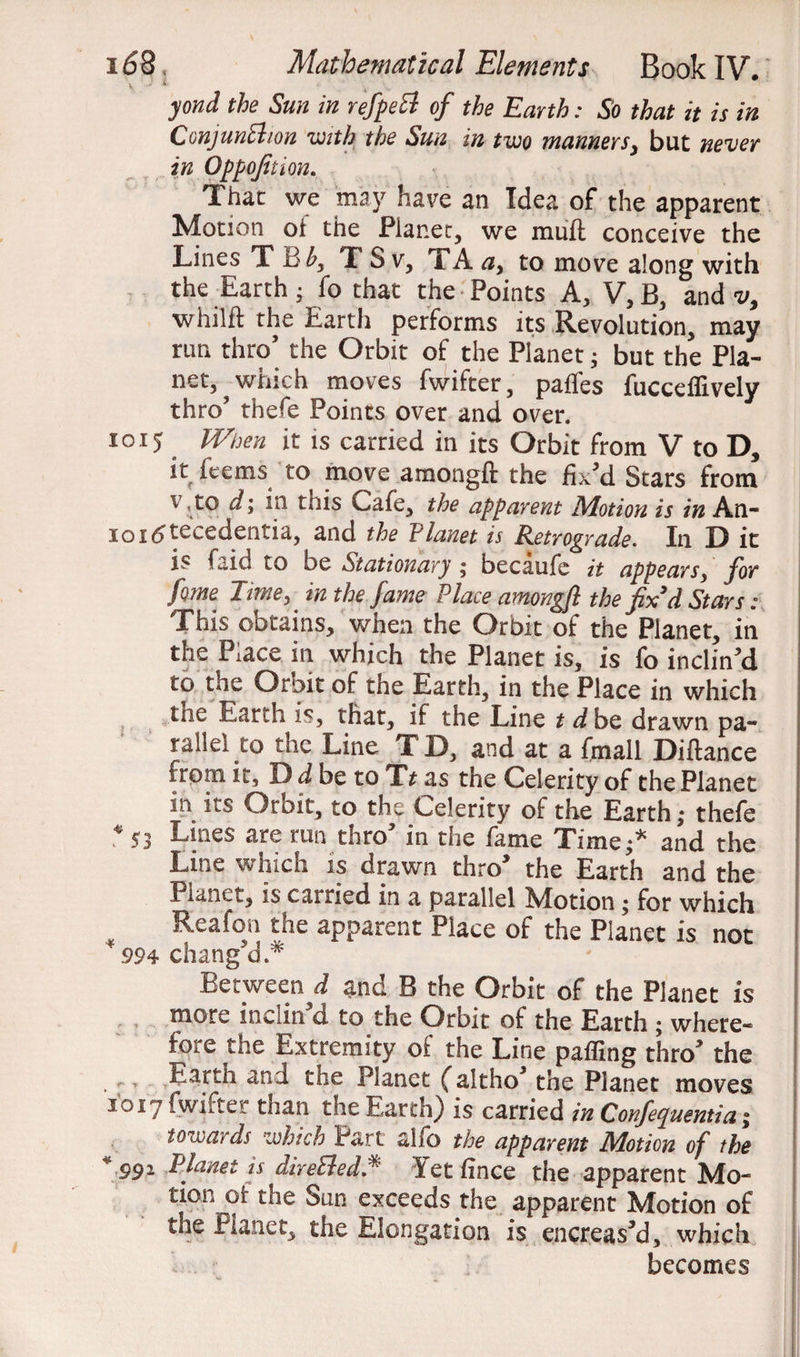 yond the Sun in refpeVt of the Earth: So that it is in Conjunction with the Sun in two manners, but never in Oppofition. That we may have an Idea of the apparent Motion oi the Planet, we rnufl conceive the Lines T T S v, TA a> to move along with the Earth • fo that the Points A, V, B, and v9 whilft the Earth performs its Revolution, may run thro’ the Orbit of the Planet; but the Pla¬ net, ? which moves fwifter, paffes fucceflively thro5 thefe Points over and over. 1015 When it is carried in its Orbit from V to D, it feems to move amongft the fix’d Stars from v , to d; in tnis i^aie, the apparent Motion is in An- ioi<5te^edeiitia, and the Vianet is Retrograde. In D it is faid to be Stationary ; becaufe it appears, for feme Time, in the fame Place amongft the fix3d Stars: This obtains, when the Orbit of the Planet, in the Place in which the Planet is, is fo inclin’d to the Orbit of the Earth, in the Place in which the Earth is, that, if the Line t d be, drawn pa¬ rallel to the Line TD, and at a fmall Diftance from it, I) d be to *Tt as the Celerity of the Planet in its Orbit, to the Celerity of the Earth; thefe * 53 L|nes are run thro’ in the fame Time;* and the Line which is drawn thro’ the Earth and the I lanet, is cairied in a parallel Motion; for which Reafon the apparent Place of the Planet is not * 994 chang’d* Between d and B the Orbit of the Planet is more inwdn d to the Orbit of the Earth ; where* fore the Extremity oi the Line palling thro’ the Earth and the Planet faltho’ the Planet moves 1017 fwifter than the Earth) is carried in Conferentia ; towards which Part alfo the apparent Motion of the * 991 Planet is directed* Yet fince the apparent Mo¬ tion oi the Sun exceeds the apparent Motion of the Planet, the Elongation is encreas’d, which becomes