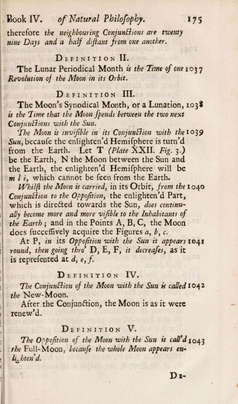 therefore the neighbouring Conjunctions are twenty nine Days and a half difiant from one another. Definition II. The Lunar Periodical Month is the Time of one 1037 Revolution of the Moon in its Orbit. Definition III. The Moon’s Synodical Month, or a Lunation, 1.038 is the Time that the Moon fpends between the two next Conjunctions with the Sun. The Moon is invifble in its Conjunction with the 1039 Sun, becaufe the enlighten’d Hemifphere is turn’d from the Earth. Let T (Plate XXII. Fig. 3.) be the Earth, N the Moon between the Sun and the Earth, the enlighten’d Hemifphere will be nt l /, which cannot be feen from the Earth. Whilfl the Moon is carried, in its Orbit, from the 1040 Conjunction to the Oppofition, the enlighten’d Part, which is directed towards the Sun, does continu¬ ally become more and more vifible to the Inhabitants of the Earth; and in the Points A, B, C, the Moon does fucceffively acquire the Figures a, b, c. At P, in its Oppofition with the Sun it appears 1041 round, then going thro D, E, F, it decreafesy as it is reprefented at dy e, f. Definition IV. The Conjunction of the Moon with the Sun is called 1042 the New-Moon. After the Conjunfrion, the Moon is as it were renew’d. Definition V. The Oppofition of the Moon with tbe Sun is call'd 1043 the Full-Moon, becaufe the whole Moon appears en¬ lighten’d. Di-