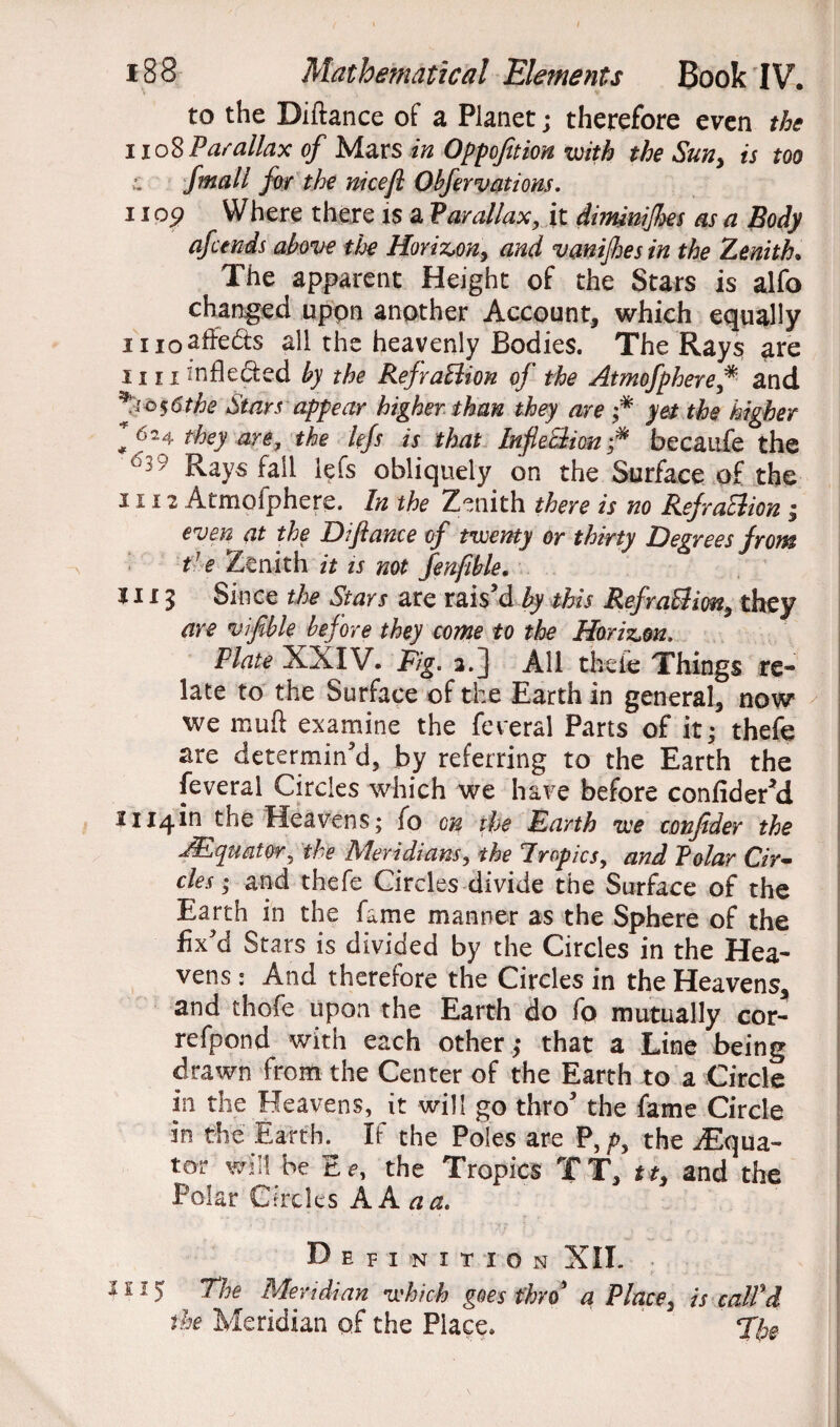 to the Diftance of a Planet; therefore even the 1108 Parallax of Mars in Oppofition with the Sun, is too fmall for the nicefl Obfervations. 1109 Where there is a Parallax, it dimnijhes as a Body afctnds above the Horizon, and vanijhes in the Zenith. The apparent Height of the Stars is alfo changed uppn another Account, which equally nioafFeds all the heavenly Bodies. The Rays are 1111 infle&ed by the RefraBion of the Atmofphere* and ^105 6 the Stars appear higher than they are ;* yet the higher f 624 they are, the lefs is that InfleBion f* becaufe the 6:39 Rays fail lefs obliquely on the Surface of the 1112 Atmofphere. In the Zenith there is no RefraBion ; even at the Difiance of twenty or thirty Degrees from the Zenith it is not fenfible. 1115 Since the Stars are rais’d by this RefraBion, they are vifible before they come to the Horizon, Plate XXIV. Fig. 2.] All thefe Things re¬ late to the Surface of the Earth in general, now we muft examine the fereral Parts of it; thefe are determin’d, by referring to the Earth the feveral Circles which we have before confider’d Hi4in the Heavens; fo on the Earth we conjider the JEqtmtor. the Meridians, the Tropics, and Polar Cir¬ cles ; and thefe Circles divide the Surface of the Earth in the fame manner as the Sphere of the fix’d Stars is divided by the Circles in the Hea¬ vens : And therefore the Circles in the Heavens, and thofe upon the Earth do fo mutually cor- refpond with each other; that a Line being drawn from the Center of the Earth to a Circle in the Heavens, it will go thro’ the fame Circle in the Earth. If the Poles are P, p, the iEqua- tor will be Ee, the Tropics TT, tt, and the Polar Circles A A a a. Definition XII. *11 > Meridian which goes thro’ a Place, is calPd the Meridian of the Place. The