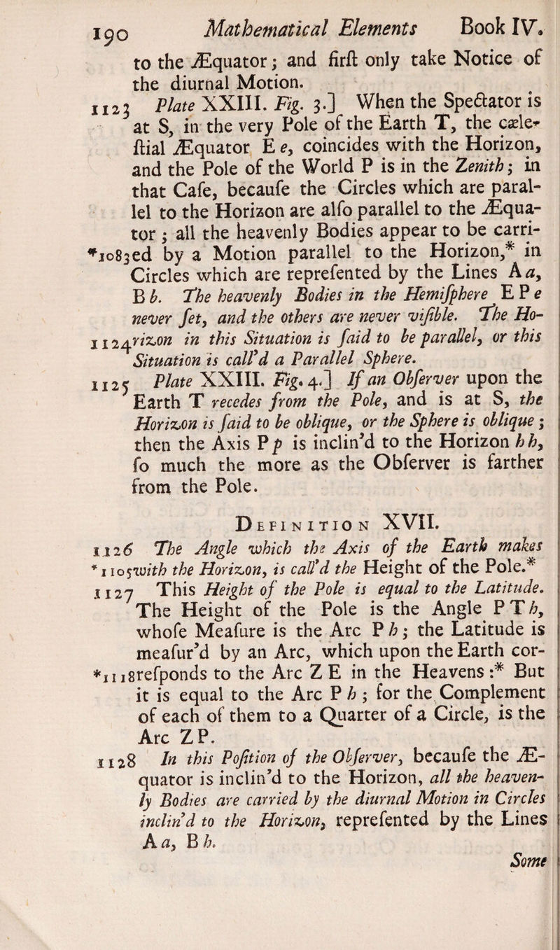 to the ./Equator; and firft only take Notice of the diurnal Motion. 1123 Plate XXIII. Fig. 3.] When the Speftator is at S, in the very Pole of the Earth T, the cade- ftial -Equator E e, coincides with the Horizon, and the Pole of the World P is in the Zenith; in that Cafe, becaufe the Circles which are paral¬ lel to the Horizon are alfo parallel to the -Equa¬ tor ; all the heavenly Bodies appear to be carri- *1083ed by a Motion parallel to the Horizon,* in Circles which are reprefented by the Lines A a, B b. “The heavenly Bodies in the Hemifphere E P e never fet, and the others are never vifible. the Ho- H2^riz,on in this Situation is faid to be parallel, or this Situation is call'd a Parallel Sphere. 1125 Plate XXIII. Fig. 4.] If an Obferver upon the Earth X recedes from the Pole, and is at S, the Horizon is faid to be oblique, or the Sphere is oblique; then the Axis P p is inclined to the Horizon hh, fo much the more as the Obferver is farther from the Pole. Definition XVII. 112 6 The Angle which the Axis of the Earth makes * 110 $with the Horizon, is call'd the Height of the Pole.* 1121 This Height of the Pole is equal to the Latitude. The Height of the Pole is the Angle P T h9 whofe Meafure is the Arc P h; the Latitude is meafur’d by an Arc, which upon the Earth cor- *ni8refponds to the Arc Z E in the Heavens :* But it is equal to the Arc P h ; for the Complement of each of them to a Quarter of a Circle, is the Arc ZP. 1128 la this Pofition of the Obferver, becaufe the E- quator is inclin’d to the Horizon, all the heaven¬ ly Bodies are carried by the diurnal Motion in Circles inclin'd to the Horizon, reprefented by the Lines j A a, B h, Some