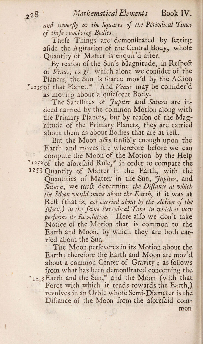 and inverfly at the Squares of the Periodical Times of thefe revolving Bodies. Tnefe Things are demonftrated by fetting alide the Agitation of the Central Body, whofe Quantity of Matter is enquir'd after. By reafon of the Sun’s Magnitude, in Refped of Venus, ex gr. which alone we coniider of the Planets, the Sun is fcarce mov'd by the Adtion *i*35 of that Planet.* And Venus may be confider'd as moving about a quiefcent Body. The Satellites of Jupiter and Saturn are in¬ deed carried by the common Motion along with the Primary Planets, but by reafon of the Mag¬ nitude of the Primary Planets, they are carried about them as about Bodies that are at reft. But the Moon adts fenfibly enough upon the Earth and moves it; wherefore before we can compute the Moon of the Motion by the Help T252 of the aforefaid Rule,* in order to compare the 12 5 3 Quantity of Matter in the Earth, with the Quantities of Matter in the Sun, Jupiter, and Saturn, we muft determine the Diflance at which the Moon would move about the Earth, if it was at Reft (that is, not carried about by the ABion of the Moon,) in the fame Periodical 'Time in which it now performs iu Revolution. Here alfo we don't take Notice of the Motion that is common to the Earth and Moon, by which they are both car¬ ried about the Sun. The Moon perfeveres in its Motion about the Earth ,• therefore the Earth and Moon are mov'd about a common Center of Gravity ; as follows from what has been demonftrated concerning the *1248 Earth and the Sun,* and the Moon (with that Force with which it tends towards the Earth,) revolves in an Orbit whofe Semi-Diameter is the Biftance of the Moon from the aforefaid com¬ mon