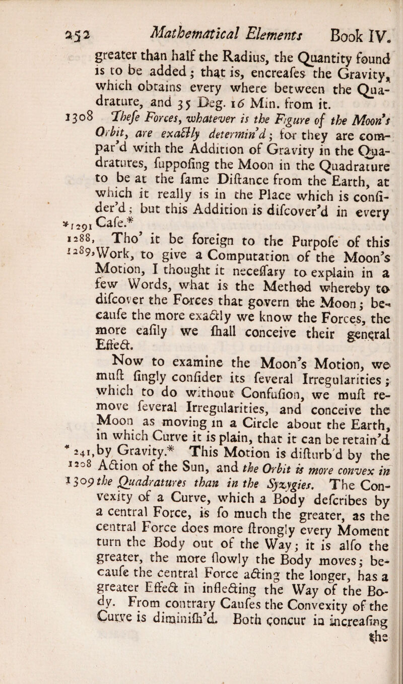 greater than half the Radius, the Quantity found is to be added; that is, encreafes the Gravity, which obtains every where between the Qua¬ drature, and 35 Deg. 16 Min. from it. 1308 Thefe Forces, whatever is the Figure of the Moons Orbit 3 aye exactly determin d • for they are corn- par d with the Addition of Gravity in the Qua¬ dratures, fuppofing the Moon in the Quadrature to be at the fame Diftance from the Earth, at which it really is in the Place which is confi¬ det d; but this Adoition is difcover'd in every sff jpi Cafe* I2q8, be foreign to the Purpofe of this ^^9,Work, to give a Computation of the Moon's Motion, I thought it neceffary to explain in a few Words, what is the Method whereby to difcover the Forces that govern the Moon; be- eaufe the more exa&ly we know the Forces, the more eafily we fhall conceive their general Effed. ‘ * Now to examine the Moon's Motion, we mud fingly confidet its feveral Irregularities; which to do without Confufion, we muft re¬ move feveral Irregularities, and conceive the Moon as moving m a Circle about the Earth, m which Curve it is plain, that it can be retain'd 41241, by Gravity * This Motion is difturb'd by the 320^ Adion of the Sun, and the Orbit is more convex in 13 op the Quadratures than in the Syzygies. The Con¬ vexity of a Curve, which a Body defcribes by a central Force, is fo much the greater, as the central Force does more flrongly every Moment turn the Body out of the Way; it is alfo the greater, the more (lowly the Body moves; be- eaufe the central Force acting the longer, has a greater Effe& in infk&ing the Way of the Bo¬ dy. From contrary Caufes the Convexity of the Curve is diminifh'd. Both concur ia increafing the