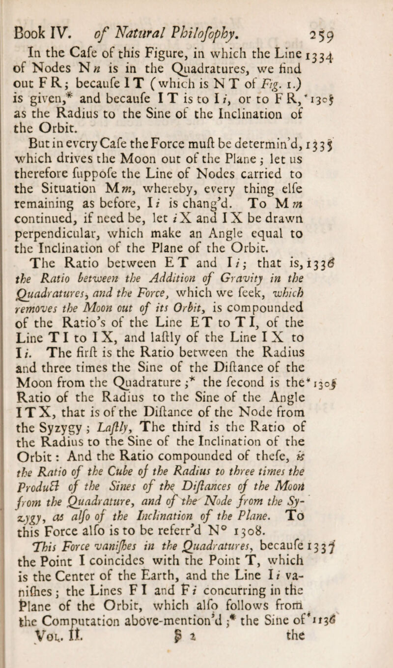 In the Cafe of this Figure, in which the Line 1334 of Nodes Nh is in the Quadratures, we find out F R; becaufe 1T ( which is N T of Fig. 1.) is given,* and becaufe I T is to I /, or to F R,* 13c J as the Radius to the Sine of the Inclination of the Orbit. But in every Cafe the Force muft be determin’d, 133$ which drives the Moon out of the Plane ; let us therefore fuppofe the Line of Nodes carried to the Situation M«, whereby, every thing elfe remaining as before, I i is chang’d. To M 7» continued, if need be, let iX and IX be drawn perpendicular, which make an Angle equal to the Inclination of the Plane of the Orbit. The Ratio between ET and I i; that is, 133^ the Ratio between the Addition of Gravity in the Quadratures, and the Force, which we feek, which removes the Moon out of its Orbit, is compounded of the Ratio’s of the Line ET to T I, of the Line T I to I X, and laftly of the Line I X to I/. The firft is the Ratio between the Radius and three times the Sine of the Diftance of the Moon from the Quadrature ;* the fecond is the* J30J Ratio of the Radius to the Sine of the Angle ITX, that is of the Diftance of the Node from the Syzygy ; Laftly, The third is the Ratio of the Radius to the Sine of the Inclination of the Orbit: And the Ratio compounded of thefe, is the Ratio of the Cube of the Radius to three times the ProduB of the Sines of the Diflances of the Moon from the Quadrature, and of the Node from the Sy- z,)gy, as alfo of the Inclination of the Plane. To this Force alfo is to be referr’d N° 1308. This Force vanifhes in the Quadratures, becaufe 1337 the Point I coincides with the Point T, which is the Center of the Earth, and the Line I i va¬ nifhes • the Lines F I and F i concurring in the Plane of the Orbit, which alfo follows from the Computation above-mention’d f the Sine oVittf Voi*. It. £ t the