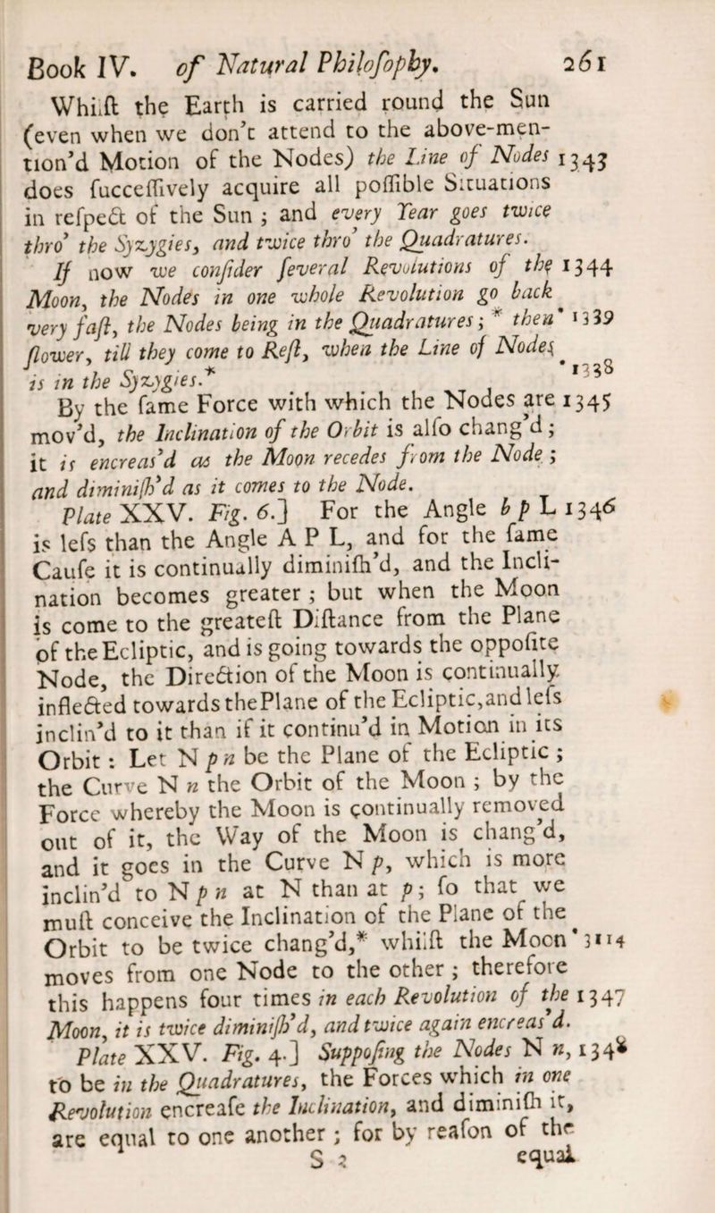 WhLft the Earth is carried round the Sun (even when we don’t attend to the above-men- tion’d Motion of the Nodes) the Line of Nodes 134$ does fuccefTively acquire all poflible Situations in refped of the Sun ; and every Tear goes twice thro* the Syzygies^ and twice thro the Quadratures. Ij now we conjider feveral Revolutions of the 1344 Moon, the Nodes in one whole Revolution go> back * very faft, the Nodes being in the Quadratures; * then * *339 flower^ till they come to Reft, when the Line of Nodes. is in the Syz,ygies* . 13 By the fame Force with which the Nodes are 1345 mov'd, the Inclination of the Orbit is alfo chang’d; it is encreas'd as the Moon recedes from the Node ; and diminifh'd as it comes to the Node. Plate XXV. Fig.6.~] For the Angle b p L1346 is lefs than the Angle A P L, and for the fame Caufe it is continually diminifh’d, and the Incli¬ nation becomes greater; but when the Moon is come to the greateft Diftance from the Plane of the Ecliptic, and is going towards the oppofite Node, the Direction of the Moon is continually inflefted towards thePUne of the Ecliptic,and lets inclin’d to it than if it continu’d in Motion in its Orbit : Let N pn be the Plane of the Ecliptic ; the Curve N n the Orbit of the Moon ; by he Force whereby the Moon is continually removed out of it, the Way of the Moon is chang’d, and it goes in the Curve N p, which is more inclin’d to N pn at N than at p; fo that we muft conceive the Inclination of the Plane ot the ^ Orbit to be twice chang’d,* whiift theMocn*3H4 moves from one Node to the other ; therefore this happens four times in each Revolution of the 1347 Moony it is twice dimtnijb’d, and twice again encreas’d. Plate XXV. Fig. 4-] Suppofmg the Nodes N », 134* fo be in the Quadratures, the Forces which in one Revolution encreafe the Inclination, and diminifh it, are equal to one another; for by reafon of the S * equal