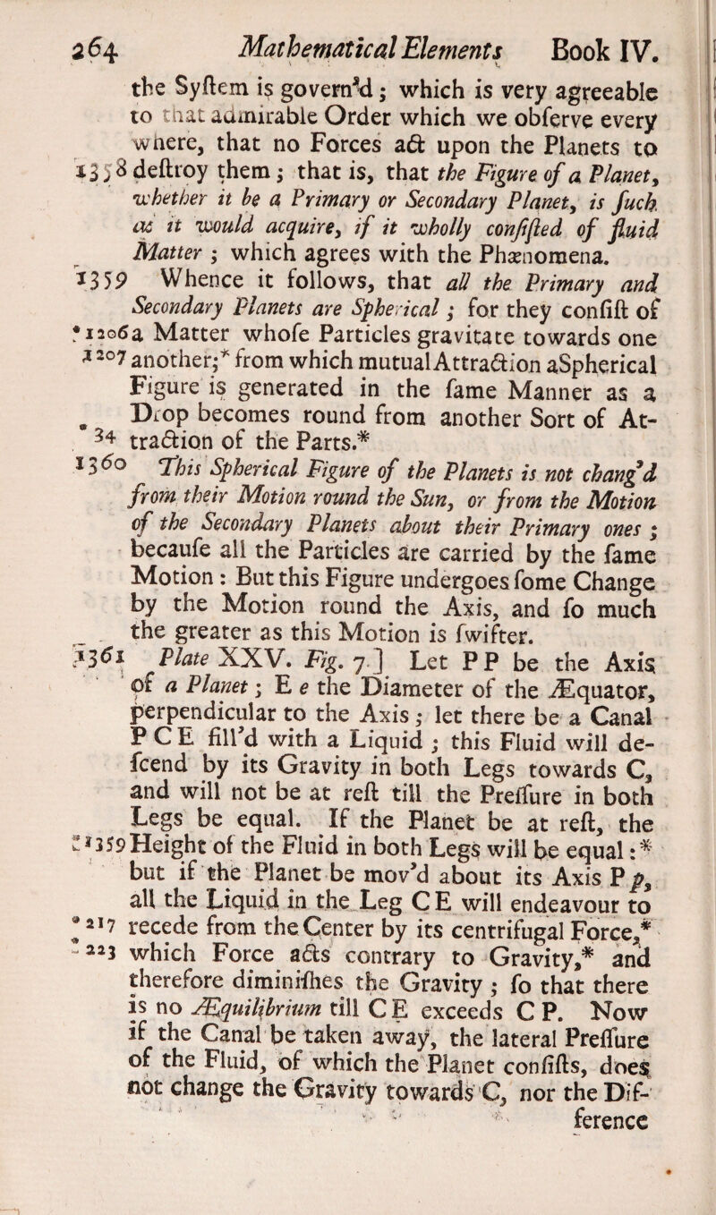 the Syftem is governed; which is very agreeable to mat admirable Order which we obferve every where, that no Forces ad upon the Planets to 1358 deftroy them; that is, that the Figure of a Planet, whether it be a Primary or Secondary Planet, is fuck iu it would acquire, if it wholly conjifled of fluid Matter ; which agrees with the Phenomena. *359 Whence it follows, that all the Primary and Secondary Planets are Spherical; for they confift of •1206a Matter whofe Particles gravitate towards one * 207 another;* from which mutual Attradion aSpherical Figure is generated in the fame Manner as a . XL°P becomes round from another Sort of At- 34 tradion of the Parts * l36° This Spherical Figure of the Planets is not clang d from their Motion round the Sun, or from the Motion of the Secondary Planets about their Primary ones ; becaufe all the Particles are carried by the fame Motion: But this Figure undergoes fome Change by the Motion round the Axis, and fo much the greater as this Motion is fwifter. Plate XXV. Fig. 7 ] Let PP be the Axis ' ?f a Planet; E e the Diameter of the ^Equator, perpendicular to the Axis; let there be a Canal P C E fill'd with a Liquid ; this Fluid will de- feend by its Gravity in both Legs towards C, and will not be at reft till the Prefllire in both Legs be equal. If the Planet be at reft, the ^359 Height of the Fluid in both Legs will be equal :* but if the Planet be mov'd about its Axis P p% all the Liquid in the Leg CE will endeavour to *217 recede from the Center by its centrifugal Force,* which Force ads contrary to Gravity,* and therefore diminifhes the Gravity ; fo that there is no Equilibrium till CE exceeds C P. Now if the Canal be taken away1, the lateral Preflure of the Fluid, of^which the Planet confifts, does? not change the Gravity towards C, nor the Dif- ference