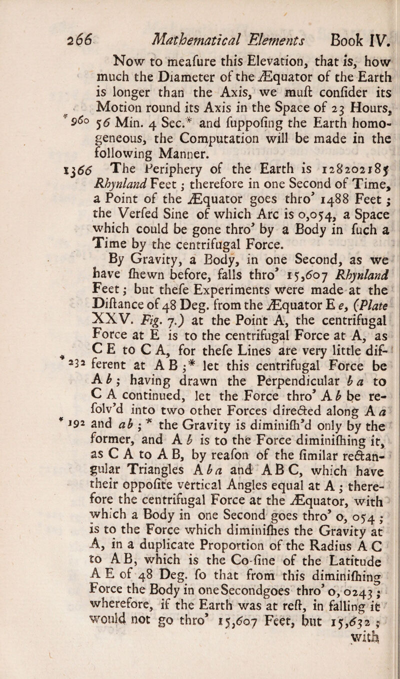 Now to meafure this Elevation, that is, how much the Diameter of the^Equator of the Earth is longer than the Axis, we muft confider its Motion round its Axis in the Space of 23 Hours, *96° 56 Min. 4 Sec.* and fuppofing the Earth homo¬ geneous, the Computation will be made in the following Manner. l$66 The Periphery of the Earth is 1282021 8y Rhynland Feet; therefore in one Second of Time, a Point of the iEquator goes thro5 1488 Feet; the Verfed Sine of which Arc is 0,054, a Space which could be gone thro* by a Body in fuch a Time by the centrifugal Force. By Gravity, a Body, in one Second, as we have (hewn before, falls thro3 15,607 Rhynland Feet; but thefe Experiments were made at the Diftance of 48 Deg. from the ^Equator E e, (Plate XXV. Fig. 7.) at the Point A, the centrifugal Force at E is to the centrifugal Force at A, as # C E to C A, for thefe Lines are very little dif- 232 ferent at AB let this centrifugal Force be Ab; having drawn the Perpendicular b a to C A continued, let the Force thro* A b be re- folv’d into two other Forces dire&ed along A a * J92 and ab ; * the Gravity is diminifh’d only by the former, and A h is to the Force diminifliing it, as C A to A B, by reafon of the fimilar rectan¬ gular Triangles kb a and ABC, which have their opposite vertical Angles equal at A ; there¬ fore the centrifugal Force at the ^Equator, with which a Body in one Second goes thro* o, 054 ; is to the Force which diminifhes the Gravity at A, in a duplicate Proportion of the Radius A C to AB, which is the Co-fine of the Latitude A E of 48 Deg. fo that from this diminifhing Force the Body in oneSecondgoes thro* o, 0243 * wherefore, if the Earth was at reft, in falling it would not go thro* 15,607 Feet, but 15,632 * with