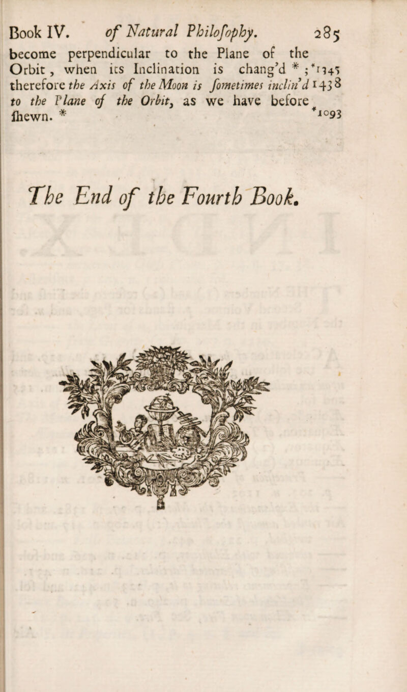 become perpendicular to the Plane of the Orbit, when ics Inclination is chang’d * 45 therefore the Axis of the Moon is fometimes inclind to the Tlane of the Orbit, as we have before Ihewn. * *l09l The End of the Fourth Book.