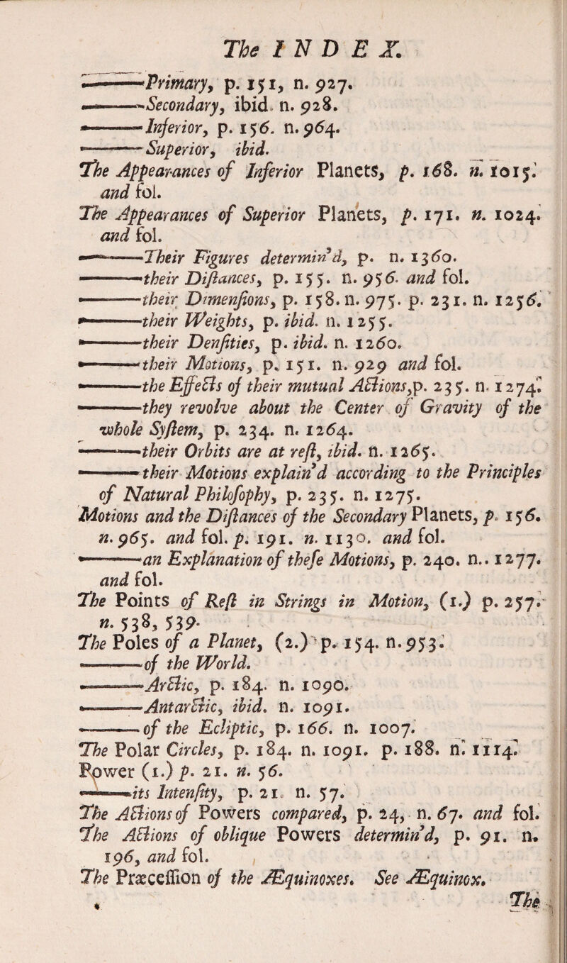 —-Primary, p. i$i, n. 927. ———^Secondary, ibid n. 928. — -—Inferior, p. 15 6. n. 964. -——~Superior, ibid. The Appearances of Inferior Planets, p* 168. n* loij. and fol. The Appearances of Superior Planets, />. 171. n. 1024. and fol. ——Their Figures determined, p. n. 1360. -—their Diflances, p. 155. n. 956. and fol. ———their Dmenfions, p. 158. n. 975. p. 231. n. 125& their Weights, p. ibid. n. 1255. *——their Denfities, p. ibid. n. 1260, their Motions, p* 151. n. 929 and fol. — the Effects oj their mutual AElions,p. 235. n- 1274C —they revolve about the Center of Gravity of the •whole Syfiem, p. 234. n. 1264. n—iMi.nii 1 their Orbits are at ref, ibid. n. 126%. — ' their Motions explain d according to the Principles of Natural Philofophy, p. 235. n. 1275. Motions and the Diflances of the Secondary Planets, p 156. «.955. and fo\. p. 191. ».1x30. and fol. --an Explanation of thefe Motions, p. 240. n.. 1277. and fol. The Points of Reft in Strings in Motion, (1.) p. 257. n. 538* The Poles of a Planet, (2.) p. 13:4. n.953. ———of the World. --Artlicy p. 184. n. xopo. *——AntarEiic, ibid. n. 1091. -— 0/ the Ecliptic, p. 166. n. X007. The Polar Circles, p. 184. n. 1091. p. 188. 1114^ Power (1.) p* 21. n. 56. Intenpty, p. 21, n. 57. The ABionsof Powers compared, p. 24, n. 6j. and fol. The AElions of oblique Powers determin’d, p. 91. n. 195, and fol. , The Praeceffion of the IEquinoxes. See JEquimx. % *The