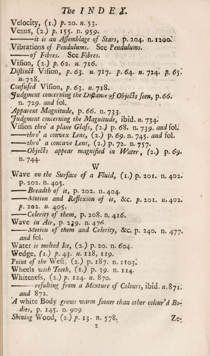 Velocity, (i.) p. 20. n. 53. Venus, (2) p. 155. n. 959. • -it is an Affemblage of Stars, p. 204. n. 1200.' Vibrations of Pendulums. See Pendulums* -— of Fibres. See Fibres. Vifion, (2 ) p. 62. n. 716. DiftinB Vifion, p. 63. n. 717. />. 64. n. 724. 65.’ «• 728. Confufed Vifion, p. 63. n. 718. Judgment concerning the Drfiance of Objetts feen, p. 66. n. 729. and fol. , Apparent Magnitude, p.66. n. 733. Judgment concerning the Magnitude, ibid. n. 734.’ .Vifion thro a plane Glafs, (2J p. <58. n. 739. and foii -thro a convex Lens, (2.) p. 69. n. 745. fol. — thro a concave Lens, (2.) p. 72. n. 757. —Objetts appear magnified in Water, (2.) p. 69. n. 744. W Wave 0« the Surface of a Fluid, (1.) p. 201. n. 402. p. 202. n. 405. • -Breadth of it, p. 202. n.404. -Motion and Reflexion of it, &c. p. 201. n. 402. Jp. 202. «. 405» • -Celerity of them, p. 208. n. 416. Wave in Air, p. 2^9. n. 47^ --Motion of them and Celerity, &c. p. 240. n. 477. and fol. Water is melted Ice, (2.) p. 20. n. 604. Wedge, (1.) p. 43. «.118,119. Point of the Weft, (2.) p. 187. n. 1103. Wheels with Teeth, (1.) p. 39. n. 114. Whitenefs, (2.) p. 124. n. 870. --'refulting from a Mixture of Colours, ibid. «.871; and 872. A white Body grows warm fooner than other colour'd Bo- - dies, p. 145. n. 909 Shining Wood, (2.) p, 13. n. 578. Ze- 2