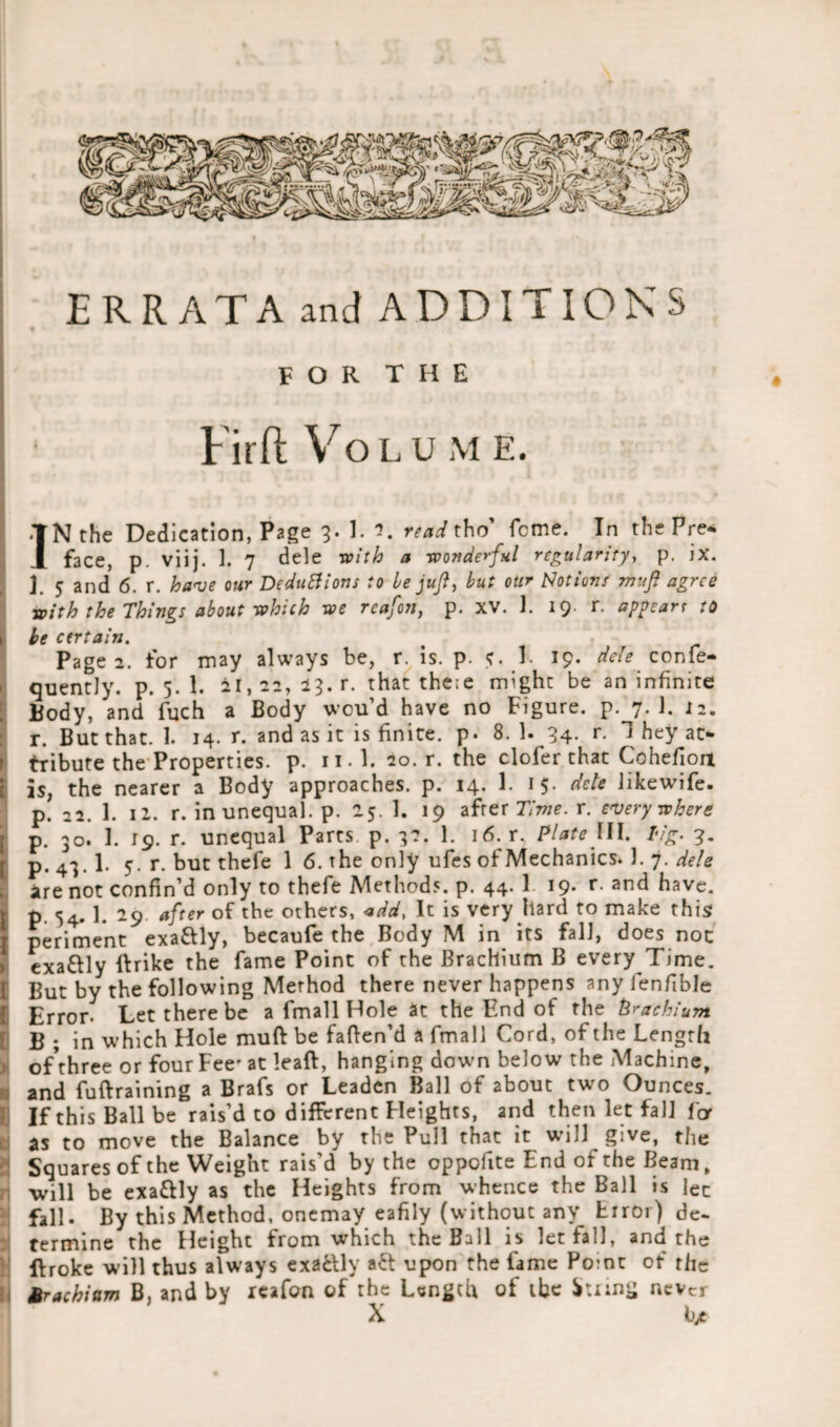 ERR AT A and ADDITIONS FOR THE Firft Volu m E. i ■•if IN the Dedication, Page 3. 1. 3. read tho' feme. In the Pre* face, p. viij. 1. 7 dele a wonderful regularity, p. ix. j j and 6. r. have our Deductions to he juft, but our Notions muft agree with the Things about which we reafon, p. XV. 1. 19. r. appearr to \ be certain. Page 2. for may always be, r. is. p. <r. 1. 19. dele confe- quently. p. 5. 1. 21,22, 13. r. that there might be an infinite Body, and finch a Body wou’d have no Figure, p. 7. 1. 12. r. But that. 1. 14. r. and as it is finite, p. 8. 1. 34. r. 1 hey at> } tribute the Properties, p. il l. 20. r. the clofier that Cohefiort i is, the nearer a Body approaches, p. 14. 1. 15. dele Jikewife. p. 22. 1. 11. r. in unequal, p. 25. 1. 19 after Time. r. everywhere [ p. 30. 1. 19. r. unequal Parts p. 3?. 1. 16. r. Plate III. lig. 3. p. 43.1. 5. r. but thefie 1 6. the only ufies of Mechanics. 1. 7. dele are not confin’d only to thefie Methods, p. 44. 1 19- r and have, p. 54. 1. 29. after of the others, add. It is very hard to make this periment exaftly, becaufe the Body M in its fall, does noc • exaftly ftrike the fame Point of the Brachium B every Time. I But by the following Method there never happens any fienfible I Error- Let there be a fmall Hole at the End of the Brachium B ; in which Hole muft be faften’d a fmall Cord, of the Length ;> ofthree or four Fee' at leaft, hanging down below the Machine, and fuftraining a Brafis or Leaden Ball of about two Ounces. If this Ball be rais’d to different Heights, and then let fall for as to move the Balance by the Pull that it will give, the Squares of the Weight rais’d by the oppofite End of the Beam, will be exaftly as the Heights from whence the Ball is lee fall. By this Method, onemay eafily (without any Error) de¬ termine the Height from which the Ball is let fall, and the ftroke will thus always exaftly aft upon the fame Pome of rhe Srachium B, and by reafon of the Length of the itnng never X bjt